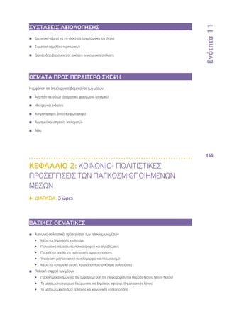 Ενότητα 11 
165 
ΣΥΣΤΑΣΕΙΣ ΑΞΙΟΛΟΓΗΣΗΣ 
◾◾ Ερευνητικό κείμενο για την ιδιοκτησία των μέσων και τον έλεγχο 
◾◾ Συμμετοχή σε μελέτες περιπτώσεων 
◾◾ Γραπτές ιδέες βασισμένες σε ασκήσεις συγκειμενικής ανάλυσης 
ΘΕΜΑΤΑ ΠΡΟΣ ΠΕΡΑΙΤΕΡΩ ΣΚΕΨΗ 
Η εμφάνιση της δημιουργικής βιομηχανίας των μέσων: 
◾◾ Ανάπτυξη παιχνιδιών (διαδραστικό, ψυχαγωγικό λογισμικό) 
◾◾ Ηλεκτρονικές εκδόσεις 
◾◾ Κινηματογράφος, βίντεο και φωτογραφία 
◾◾ Λογισμικό και υπηρεσίες υπολογιστών 
◾◾ Άλλα 
ΚΕΦΑΛΑΙΟ 2: ΚΟΙΝΩΝΙΟ- ΠΟΛΙΤΙΣΤΙΚΕΣ 
ΠΡΟΣΕΓΓΙΣΕΙΣ ΤΩΝ ΠΑΓΚΟΣΜΙΟΠΟΙΗΜΕΝΩΝ 
ΜΕΣΩΝ 
▶▶ΔΙΑΡΚΕΙΑ: 3 ώρες 
ΒΑΣΙΚΕΣ ΘΕΜΑΤΙΚΕΣ 
◾◾ Κοινωνιο-πολιτιστικές προσεγγίσεις των παγκόσμιων μέσων 
•• Μέσα και δημοφιλής κουλτούρα 
•• Πολιτιστικά στερεότυπα, προκαταλήψεις και στρεβλώσεις 
•• Παραδεκτή απειλή της πολιτιστικής ομογενοποίησης 
•• Υπόσχεση για πολιτιστική ποικιλομορφία και πλουραλισμό 
•• Μέσα και κοινωνική ανοχή, κατανόηση και παγκόσμια πολιτειότητα 
◾◾ Πολιτική επιρροή των μέσων 
•• Παροχή μηχανισμών για την αμφίδρομη ροή της πληροφορίας (πχ. Βορράς-Νότος, Νότος-Νότος) 
•• Τα μέσα ως πλατφόρμες διεύρυνσης της δημόσιας σφαίρας (δημοκρατικός λόγος) 
•• Τα μέσα ως μηχανισμοί πολιτικής και κοινωνικής κινητοποίησης 
 