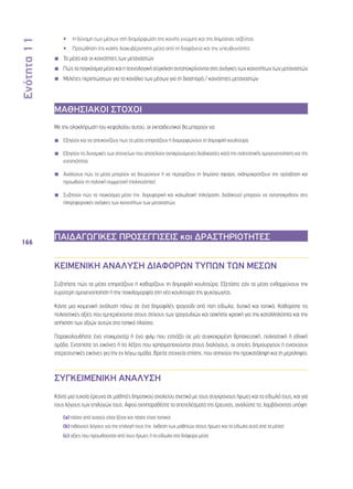 Ενότητα 11 
166 
•• Η δύναμη των μέσων στη διαμόρφωση της κοινής γνώμης και της δημόσιας ατζέντας 
•• Προώθηση της καλής διακυβέρνησης μέσα από τη διαφάνεια και την υπευθυνότητα 
◾◾ Τα μέσα και οι κοινότητες των μεταναστών 
◾◾ Πώς τα παγκόσμια μέσα και η τεχνολογική σύγκλιση ανταποκρίνονται στις ανάγκες των κοινοτήτων των μεταναστών 
◾◾ Μελέτες περιπτώσεων για τα κανάλια των μέσων για τη διασπορά / κοινότητες μεταναστών 
ΜΑΘΗΣΙΑΚΟΙ ΣΤΟΧΟΙ 
Με την ολοκλήρωση του κεφαλαίου αυτού, οι εκπαιδευτικοί θα μπορούν να: 
◾◾ Εξηγούν και να απεικονίζουν πως τα μέσα επηρεάζουν ή διαμορφώνουν τη δημοφιλή κουλτούρα 
◾◾ Εξηγούν τις δυναμικές των στοιχείων που αποτελούν αντικρουόμενες διαδικασίες κατά της πολιτιστικής ομογενοποίησης και της 
εντοπιότητας 
◾◾ Αναλύουν πώς τα μέσα μπορούν να διευρύνουν ή να περιορίζουν τη δημόσια σφαίρα, εκδημοκρατίζουν την πρόσβαση και 
προωθούν τη πολιτική συμμετοχή (πολιτειότητα) 
◾◾ Συζητούν πώς τα παγκόσμια μέσα (πχ. δορυφορική και καλωδιακή τηλεόραση, διαδίκτυο) μπορούν να ανταποκριθούν στις 
πληροφοριακές ανάγκες των κοινοτήτων των μεταναστών 
ΠΑΙΔΑΓΩΓΙΚΕΣ ΠΡΟΣΕΓΓΙΣΕΙΣ και ΔΡΑΣΤΗΡΙΟΤΗΤΕΣ 
ΚΕΙΜΕΝΙΚΗ ΑΝΑΛΥΣΗ ΔΙΑΦΟΡΩΝ ΤΥΠΩΝ ΤΩΝ ΜΕΣΩΝ 
Συζητήστε πώς τα μέσα επηρεάζουν ή καθορίζουν τη δημοφιλή κουλτούρα. Εξετάστε εάν τα μέσα ενθαρρύνουν την 
ευρύτερη ομογενοποίηση ή την ποικιλομορφία στη νέα κουλτούρα της ψυχαγωγίας. 
Κάντε μια κειμενική ανάλυση πάνω σε ένα δημοφιλές τραγούδι από ποπ είδωλα, δυτικά και τοπικά. Καθορίστε τις 
πολιτιστικές αξίες που εμπεριέχονται στους στίχους των τραγουδιών και ασκήστε κριτική για την καταλληλότητα και την 
απήχηση των αξιών αυτών στο τοπικό πλαίσιο. 
Παρακολουθήστε ένα ντοκιμαντέρ ή ένα φιλμ που εστιάζει σε μία συγκεκριμένη θρησκευτική, πολιτιστική ή εθνική 
ομάδα. Εντοπίστε τις εικόνες ή τις λέξεις που χρησιμοποιούνται στους διαλόγους, οι οποίες δημιουργούν ή ενισχύουν 
στερεοτυπικές εικόνες για την εν λόγω ομάδα. Βρείτε στοιχεία επίσης, που απηχούν την προκατάληψη και τη μεροληψία. 
ΣΥΓΚΕΙΜΕΝΙΚΗ ΑΝΑΛΥΣΗ 
Κάντε μια τυχαία έρευνα σε μαθητές δημοτικού σχολείου σχετικά με τους σύγχρονους ήρωες και τα είδωλά τους, και για 
τους λόγους των επιλογών τους. Αφού αντιπαραθέστε τα αποτελέσματα της έρευνας, αναλύστε τα, λαμβάνοντας υπόψη: 
(a) πόσοι από αυτούς είναι ξένοι και πόσοι είναι τοπικοί 
(b) πιθανούς λόγους για την επιλογή τους (πχ. έκθεση των μαθητών στους ήρωες και τα είδωλα αυτά από τα μέσα) 
(c) αξίες που προωθούνται από τους ήρωες ή τα είδωλα στα διάφορα μέσα 
 