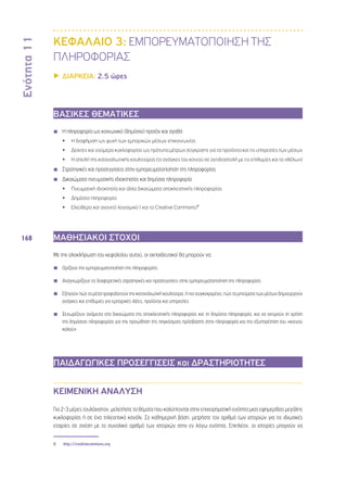 Ενότητα 11 
168 
ΚΕΦΑΛΑΙΟ 3: ΕΜΠΟΡΕΥΜΑΤΟΠΟΙΗΣΗ ΤΗΣ 
ΠΛΗΡΟΦΟΡΙΑΣ 
▶▶ΔΙΑΡΚΕΙΑ: 2.5 ώρες 
ΒΑΣΙΚΕΣ ΘΕΜΑΤΙΚΕΣ 
◾◾ H πληροφορία ως κοινωνικό (δημόσιο) προϊόν και αγαθό 
•• Η διαφήμιση ως ψυχή των εμπορικών μέσων επικοινωνίας 
•• Δείκτες και νούμερα κυκλοφορίας ως πρότυπα μέτρων σύγκρισης για τα προϊόντα και τις υπηρεσίες των μέσων 
•• Η απειλή της καταναλωτικής κουλτούρας (οι ανάγκες του κοινού σε αντιδιαστολή με τις επιθυμίες και τα «θέλω») 
◾◾ Στρατηγικές και προσεγγίσεις στην εμπορευματοποίηση της πληροφορίας 
◾◾ Δικαιώματα πνευματικής ιδιοκτησίας και δημόσια πληροφορία 
•• Πνευματική ιδιοκτησία και άλλα δικαιώματα αποκλειστικής πληροφορίας 
•• Δημόσια πληροφορία 
•• Ελεύθερο και ανοιχτό λογισμικό ( και τα Creative Commons)8 
ΜΑΘΗΣΙΑΚΟΙ ΣΤΟΧΟΙ 
Με την ολοκλήρωση του κεφαλαίου αυτού, οι εκπαιδευτικοί θα μπορούν να: 
◾◾ Ορίζουν την εμπορευματοποίηση της πληροφορίας 
◾◾ Αναγνωρίζουν τις διαφορετικές στρατηγικές και προσεγγίσεις στην εμπορευματοποίηση της πληροφορίας 
◾◾ Εξηγούν πώς τα μέσα τροφοδοτούν την καταναλωτική κουλτούρα, ή πιο συγκεκριμένα, πώς τα μηνύματα των μέσων δημιουργούν 
ανάγκες και επιθυμίες για εμπορικές ιδέες, προϊόντα και υπηρεσίες 
◾◾ Ξεχωρίζουν ανάμεσα στα δικαιώματα της αποκλειστικής πληροφορίας και τη δημόσια πληροφορία, και να εκτιμούν τη χρήση 
της δημόσιας πληροφορίας για την προώθηση της παγκόσμιας πρόσβασης στην πληροφορία και την εξυπηρέτηση του «κοινού 
καλού» 
ΠΑΙΔΑΓΩΓΙΚΕΣ ΠΡΟΣΕΓΓΙΣΕΙΣ και ΔΡΑΣΤΗΡΙΟΤΗΤΕΣ 
ΚΕΙΜΕΝΙΚΗ ΑΝΑΛΥΣΗ 
Για 2-3 μέρες τουλάχιστον, μελετήστε τα θέματα που καλύπτονται στην επιχειρηματική ενότητα μιας εφημερίδας μεγάλης 
κυκλοφορίας ή σε ένα τηλεοπτικό κανάλι. Σε καθημερινή βάση, μετρήστε τον αριθμό των ιστοριών για τις ιδιωτικές 
εταιρίες σε σχέση με το συνολικό αριθμό των ιστοριών στην εν λόγω ενότητα. Επιπλέον, οι ιστορίες μπορούν να 
8 http://creativecommons.org 
 