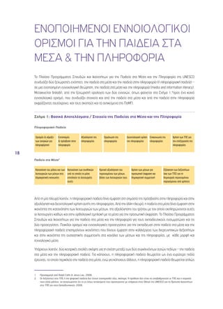 18 
ΕΝΟΠΟΙΗΜΕΝΟΙ ΕΝΝΟΙΟΛΟΓΙΚΟΙ 
ΟΡΙΣΜΟΙ ΓΙΑ ΤΗΝ ΠΑΙΔΕΙΑ ΣΤΑ 
ΜΕΣΑ & ΤΗΝ ΠΛΗΡΟΦΟΡΙΑ 
Το Πλαίσιο Προγράμματος Σπουδών και Ικανοτήτων για την Παιδεία στα Μέσα και την Πληροφορία της UNESCO 
συνδυάζει δύο ξεχωριστές ενότητες: την παιδεία στα μέσα και την παιδεία στην πληροφορία (ή πληροφοριακή παιδεία) – 
σε μια ενοποιημένη εννοιολογική θεώρηση, την παιδεία στα μέσα και την πληροφορία (media and information literacy). 
Μετακινείται δηλαδή, από την ξεχωριστή ορολογία των δύο εννοιών, όπως φαίνεται στο Σχήμα 1,1προς ένα κοινό 
εννοιολογικό ορισμό, που συνδυάζει στοιχεία και από την παιδεία στα μέσα και από την παιδεία στην πληροφορία 
εκφράζοντας ταυτόχρονα, και τους σκοπούς και τα αντικείμενα της ΠσΜΠ. 
Σχήμα 1: Βασικά Αποτελέσματα / Στοιχεία της Παιδείας στα Μέσα και την Πληροφορία 
Πληροφοριακή Παιδεία 
Ορισμός & χάραξη 
των αναγκών για 
πληροφόρηση 
Εντοπισμός 
& πρόσβαση στην 
πληροφορία 
Αξιολόγηση της 
πληροφορίας 
Οργάνωση της 
πληροφορίας 
Δεοντολογική χρήση 
της πληροφορίας 
Επικοινωνία της 
πληροφορίας 
Χρήση των ΤΠΕ για 
την επεξεργασία της 
πληροφορίας 
Παιδεία στα Μέσα2 
Κατανόηση του ρόλου και των 
λειτουργιών των μέσων στις 
δημοκρατικές κοινωνίες 
Κατανόηση των συνθηκών 
υπό τις οποίες τα μέσα 
επιτελούν τις λειτουργίες 
αυτές 
Κριτική αξιολόγηση του 
περιεχομένου των μέσων, 
βάσει των λειτουργιών τους 
Χρήση των μέσων για 
προσωπική έκφραση και 
δημοκρατική συμμετοχή 
Εξάσκηση των δεξιοτήτων 
(και των ΤΠΕ) για τη 
δημιουργία περιεχομένου 
παραγόμενου από χρήστες 
Από τη μία πλευρά λοιπόν, η πληροφοριακή παιδεία δίνει έμφαση στη σημασία της πρόσβασης στην πληροφορία και στην 
αξιολόγηση και δεοντολογική χρήση αυτής της πληροφορίας. Από την άλλη πλευρά, η παιδεία στα μέσα δίνει έμφαση στην 
ικανότητα της κατανόησης των λειτουργιών των μέσων, της αξιολόγησης του τρόπου με τον οποίο εκπληρώνονται αυτές 
οι λειτουργίες καθώς και στην ορθολογική εμπλοκή με τα μέσα για την προσωπική έκφραση. Το Πλαίσιο Προγράμματος 
Σπουδών και Ικανοτήτων για την παιδεία στα μέσα και την πληροφορία για τους εκπαιδευτικούς ενσωματώνει και τις 
δύο προσεγγίσεις. Ποικίλοι ορισμοί και εννοιολογικές προσεγγίσεις για την εκπαίδευση στην παιδεία στα μέσα και την 
πληροφοριακή παιδεία επισημαίνουν ικανότητες που δίνουν έμφαση στην καλλιέργεια των διερευνητικών δεξιοτήτων 
και στην ικανότητα της ουσιαστικής συμμετοχής στα κανάλια των μέσων και της πληροφορίας, με κάθε μορφή και 
τεχνολογικό μέσο. 
Υπάρχουν λοιπόν, δύο κεντρικές σχολές σκέψης για τη σχέση μεταξύ των δύο συγκλινόντων αυτών πεδίων – την παιδεία 
στα μέσα και την πληροφοριακή παιδεία. Για κάποιους, η πληροφοριακή παιδεία θεωρείται ως ένα ευρύτερο πεδίο 
έρευνας, το οποίο περικλείει την παιδεία στα μέσα, ενώ για κάποιους άλλους, η πληροφοριακή παιδεία θεωρείται απλώς 
1 Προσαρμογή από Ralph Catts & Jesus Lau, 2008. 
2 Οι δεξιότητες στις ΤΠΕ ή την ψηφιακή παιδεία δεν έχουν επισημανθεί εδώ, σκόπιμα. Η πρόθεση δεν είναι να υποβαθμιστούν οι ΤΠΕ και η σημασία 
τους αλλά μάλλον, να αναγνωριστεί ότι το εν λόγω αντικείμενο έχει προσεγγιστεί με επάρκεια στον Οδηγό της UNESCO για τα Πρότυπα Ικανοτήτων 
στις ΤΠΕ για τους Εκπαιδευτικούς, 2008. 
 