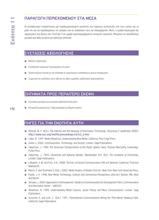 Ενότητα 11 
172 
ΠΑΡΑΓΩΓΗ ΠΕΡΙΕΧΟΜΕΝΟΥ ΣΤΑ ΜΕΣΑ 
Οι εκπαιδευτικοί επισκέπτονται μια περιθωριοποιημένη κοινότητα και παίρνουν συνέντευξη από τους ηγέτες και τα 
μέλη της για να προσδιορίσουν τις ανάγκες και τις απαιτήσεις τους σε πληροφόρηση. Μετά, η ομάδα δημιουργεί και 
«φορτώνει» ένα βίντεο στο YouTube ή σε μορφή προηχογραφημένης εκπομπής (podcast). Μπορούν να προσθέσουν 
μουσική και άλλα στοιχεία για καλύτερη απήχηση. 
ΣΥΣΤΑΣΕΙΣ ΑΞΙΟΛΟΓΗΣΗΣ 
◾◾ Μελέτες περίπτωσης 
◾◾ Εναλλακτική παραγωγή περιεχομένου στα μέσα 
◾◾ Γραπτά κείμενα σχετικά με την επίσκεψη σε οργανισμούς εναλλακτικών μέσων ενημέρωσης 
◾◾ Συμμετοχή σε συζητήσεις στην τάξη και σε άλλες ομαδικές, μαθησιακές δραστηριότητες 
ΖΗΤΗΜΑΤΑ ΠΡΟΣ ΠΕΡΑΙΤΕΡΩ ΣΚΕΨΗ 
◾◾ Κοινοτικοί ρεπόρτερ και κοινοτικά ραδιοτηλεοπτικά μέσα 
◾◾ Ρεπορτάζ συγκρούσεων / δημοσιογραφία για θέματα ειρήνης 
ΠΗΓΕΣ ΓΙΑ ΤΗΝ ΕΝΟΤΗΤΑ ΑΥΤΗ 
◾◾ Birdsall, W. F. (N.D.), The Internet and the Ideology of Information Technology. (Accessed 2 september 2009.) 
http://www.isoc.org/inet96/proceedings/e3/e3_2.htm 
◾◾ Fidler, R. 1997. Media Morphosis: Understanding New Media. California. Pine Forge Press. 
◾◾ Green, L. 2002. Communication, Technology, and Society. London, Sage Publications; 
◾◾ Habermas, J. 1989. The Structural Transformation of the Public Sphere, trans. Thomas MacCarthy. Cambridge, 
Polity Press. 
◾◾ Habermas, J. 1994. Citizenship and National Identity. Steenbergen, B.V. (Ed.). The Condition of Citizenship. 
London, Sage Publications. 
◾◾ Littlejohn, S. W. and Foss, K.A., 2008. Theories of Human Communication (9th ed). Belmont, California; Thomson 
Wadsworth. 
◾◾ Marris, P. and Thornham S. (Eds.). 2002. Media Studies: A Reader (2nd ed.). New York, New York University Press. 
◾◾ Pavlik, J. V. 1998. New Media Technology: Cultural and Commercial Perspectives (2nd ed.). Boston, MA; Allyn 
and Bacon. 
◾◾ Servaes, J. 2003. Approaches to Development. Studies on Communication for Development. Paris, Communication 
and Information Sector – UNESCO. 
◾◾ Stevenson, N. 1995. Understanding Media Cultures: Social Theory and Mass Communication. London, Sage 
Publications. 
◾◾ Sussman, G. and Lent, J. (Eds.). 1991. Transnational Communications Wiring the Third World. Newbury Park, 
California; Sage Publications. 
 