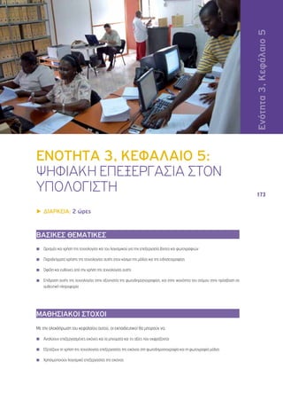 Ενότητα 4, Κεφάλαιο 4 
173 
ΕΝΟΤΗΤΑ 3, ΚΕΦΑΛΑΙΟ 5: 
ΨΗΦΙΑΚΗ ΕΠΕΞΕΡΓΑΣΙΑ ΣΤΟΝ 
ΥΠΟΛΟΓΙΣΤΗ 
▶▶ΔΙΑΡΚΕΙΑ: 2 ώρες 
ΒΑΣΙΚΕΣ ΘΕΜΑΤΙΚΕΣ 
◾◾ Ορισμός και χρήση της τεχνολογίας και του λογισμικού για την επεξεργασία βίντεο και φωτογραφιών 
◾◾ Παραδείγματα χρήσης της τεχνολογίας αυτής στον κόσμο της μόδας και της ειδησεογραφίας 
◾◾ Οφέλη και ευθύνες από την χρήση της τεχνολογίας αυτής 
◾◾ Επίδραση αυτής της τεχνολογίας στην αξιοπιστία της φωτοδημοσιογραφίας, και στην ικανότητα του ατόμου στην πρόσβαση σε 
αυθεντική πληροφορία 
ΜΑΘΗΣΙΑΚΟΙ ΣΤΟΧΟΙ 
Με την ολοκλήρωση του κεφαλαίου αυτού, οι εκπαιδευτικοί θα μπορούν να: 
◾◾ Αναλύουν επεξεργασμένες εικόνες και τα μηνύματα και τις αξίες που εκφράζονται 
◾◾ Εξετάζουν τη χρήση της τεχνολογίας επεξεργασίας της εικόνας στη φωτοδημοσιογραφία και τη φωτογραφία μόδας 
◾◾ Χρησιμοποιούν λογισμικό επεξεργασίας της εικόνας 
3, 5 
 