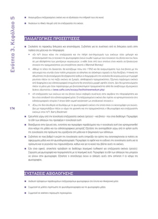 Ενότητα 3, Κεφάλαιο 5 
174 
◾◾ Αναγνωρίζουν επεξεργασμένες εικόνες και να αξιολογούν την επίδρασή τους στο κοινό 
◾◾ Αναλύουν τις ηθικές πλευρές από την επεξεργασίας της εικόνας 
ΠΑΙΔΑΓΩΓΙΚΕΣ ΠΡΟΣΕΓΓΙΣΕΙΣ 
◾◾ Σχολιάστε τις παρακάτω δηλώσεις και αποσπάσματα. Συζητήστε για τις συνέπειες από τις δηλώσεις αυτές στην 
παιδεία στα μέσα και την πληροφορία. 
•• «Οι Η/Υ έχουν κάνει την επεξεργασία και την πλήρη ανα-δημιουργία των εικόνων τόσο γρήγορη και 
αποτελεσματική που οι τεχνικοί της φωτογραφίας έχουν ενωθεί τώρα με τους τεχνικούς του βίντεο και του ήχου 
σε μια αδελφότητα των μοντέρνων χειραγωγών, ο κάθε ένας από τους οποίους είναι ικανός να ξαναενώνει 
στοιχεία της πραγματικότητας για οποιοδήποτε σκοπό.» (Marshall Blonsky) 
•• «Μέχρι το τέλος της δεκαετίας, θα κοιτάζουμε πίσω στο 1992 και θα αναρωτιόμαστε πώς ένα βίντεο με την 
αστυνομία που χτυπάει έναν πολίτη μπορούσε να οδηγήσει σε ολόκληρες ταραχές το Λος Άντζελες. Η ηλικία της 
αθωότητας της βιντεοκάμερας θα εξαφανιστεί καθώς οι διαμορφωτές της νεολαίας θα χειραγωγούν με τη μορφή 
ρουτίνας πλέον τις πιο πεζές εικόνες σε ζωηρές, αληθοφανείς πραγματικότητες. Έξυπνες παράνομες εικόνες 
από διαφημίσεις και ειδησεογραφικά στιγμιότυπα θα αποτελούν μορφή υψηλής τέχνης. Δεν θα εμπιστευόμαστε 
πλέον τα μάτια μας όταν παρατηρούμε μια βιντεοσκοπημένη πραγματικότητα αλλά θα αναζητούμε εξωτερικούς 
δείκτες αξιοπιστίας.» (www.saffo.com/essays/texthotnewmedium.php) 
•• «Η επεξεργασία των εικόνων και του βίντεο έχουν σοβαρές συνέπειες στην ακρίβεια της πληροφόρησης και 
δεν είναι αποδεκτή στα ειδησεογραφικά μέσα. Οι επεξεργασμένες εικόνες δεν πρέπει να χρησιμοποιούνται στις 
ειδησεογραφικές ιστορίες ή όποια άλλη νομική κατάσταση ως αποδεικτικό στοιχείο.» 
•• «Έχω την ίδια ελευθερία να δουλέψω με τις φωτογραφικές εικόνες την οποία είχαν οι εικονογράφοι για αιώνες. 
Δεν με παρεμποδίζουν πλέον οι νόμοι της φυσικής και της πραγματικότητας.» (Φωτογράφος και επεξεργαστής 
εικόνων στον Η/Υ, Barry Blackman) 
◾◾ Ερευνήστε γύρω από την τεχνολογία επεξεργασίας εικόνας (ρετούς) – και βίντεο - που είναι διαθέσιμη. Περιγράψτε 
τα είδη των αλλαγών που προσφέρει η τεχνολογία αυτή. 
◾◾ Βασιζόμενοι στην έρευνά σας, εντοπίστε και περιγράψτε παραδείγματα που η τεχνολογία αυτή έχει χρησιμοποιηθεί 
στον κόσμο της μόδας και του ειδησεογραφικού ρεπορτάζ. Εξετάστε την αντιπαράθεση γύρω από τη χρήση αυτής 
της τεχνολογίας στα πρόσωπα που εργάζονται στη μόδα και τη βιομηχανία των ειδήσεων. 
◾◾ Συζητήστε σε ποιο βαθμό η γνώση της τεχνολογίας αυτής επηρεάζει τον τρόπο που ανταποκρίνονται οι πολίτες σε 
αφιερώματα μόδας και στη φωτοδημοσιογραφία. Περιγράψτε τα οφέλη και τις ευθύνες της τεχνολογίας αυτής για τα 
πρόσωπα και τα γεγονότα που παρουσιάζονται, καθώς και για το κοινό που βλέπει αυτές τις εικόνες. 
◾◾ Εάν είναι εφικτό, αποκτήστε πρόσβαση σε διαθέσιμο λογισμικό (software) για επεξεργασία εικόνας (ρετούς). 
Σαρώστε μια φωτογραφία και πειραματιστείτε με το λογισμικό αυτό. Περιγράψτε τα είδη των αλλαγών που μπορούν 
να γίνουν στην φωτογραφία. Εξηγήστε τι αποτέλεσμα έχουν οι αλλαγές αυτές στην απήχηση ή το νόημα της 
φωτογραφίας. 
ΣΥΣΤΑΣΕΙΣ ΑΞΙΟΛΟΓΗΣΗΣ 
◾◾ Ανάλυση πρόσφατων παραδειγμάτων επεξεργασμένων φωτογραφιών στα έντυπα και ηλεκτρονικά μέσα 
◾◾ Συμμετοχή σε μελέτες περίπτωσης της φωτοδημοσιογραφίας και της φωτογραφίας μόδας 
◾◾ Συμμετοχή σε ασκήσεις παραγωγής περιεχομένου 
 