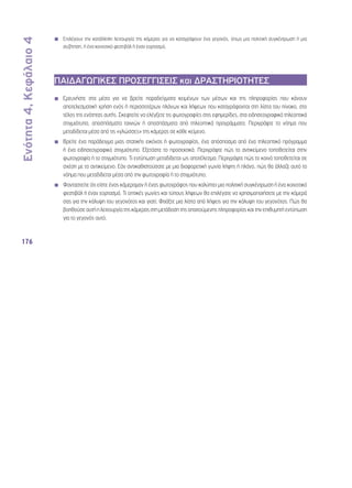 Ενότητα 4, Κεφάλαιο 4 
176 
◾◾ Επιλέγουν την κατάλληλη λειτουργία της κάμερας για να καταγράψουν ένα γεγονός, όπως μια πολιτική συγκέντρωση ή μια 
συζήτηση, ή ένα κοινοτικό φεστιβάλ ή έναν εορτασμό. 
ΠΑΙΔΑΓΩΓΙΚΕΣ ΠΡΟΣΕΓΓΙΣΕΙΣ και ΔΡΑΣΤΗΡΙΟΤΗΤΕΣ 
◾◾ Ερευνήστε στα μέσα για να βρείτε παραδείγματα κειμένων των μέσων και της πληροφορίας που κάνουν 
αποτελεσματική χρήση ενός ή περισσοτέρων πλάνων και λήψεων που καταγράφονται στη λίστα του πίνακα, στο 
τέλος της ενότητας αυτής. Σκεφτείτε να ελέγξετε τις φωτογραφίες στις εφημερίδες, στα ειδησεογραφικά τηλεοπτικά 
στιγμιότυπα, αποσπάσματα ταινιών ή αποσπάσματα από τηλεοπτικά προγράμματα. Περιγράψτε το νόημα που 
μεταδίδεται μέσα από τις «γλώσσες» της κάμερας σε κάθε κείμενο. 
◾◾ Βρείτε ένα παράδειγμα μιας στατικής εικόνας ή φωτογραφίας, ένα απόσπασμα από ένα τηλεοπτικό πρόγραμμα 
ή ένα ειδησεογραφικό στιγμιότυπο. Εξετάστε το προσεκτικά. Περιγράψτε πώς το αντικείμενο τοποθετείται στην 
φωτογραφία ή το στιγμιότυπο. Τι εντύπωση μεταδίδεται ως αποτέλεσμα; Περιγράψτε πώς το κοινό τοποθετείται σε 
σχέση με το αντικείμενο. Εάν αντικαθιστούσατε με μια διαφορετική γωνία λήψης ή πλάνο, πώς θα άλλαζε αυτό το 
νόημα που μεταδίδεται μέσα από την φωτογραφία ή το στιγμιότυπο; 
◾◾ Φανταστείτε ότι είστε ένας κάμεραμαν ή ένας φωτογράφος που καλύπτει μια πολιτική συγκέντρωση ή ένα κοινοτικό 
φεστιβάλ ή έναν εορτασμό. Τι οπτικές γωνίες και τύπους λήψεων θα επιλέγατε να χρησιμοποιήσετε με την κάμερά 
σας για την κάλυψη του γεγονότος και γιατί; Φτιάξτε μια λίστα από λήψεις για την κάλυψη του γεγονότος. Πώς θα 
βοηθούσε αυτή η λειτουργία της κάμερας στη μετάδοση της απαιτούμενης πληροφορίας και την επιθυμητή εντύπωση 
για το γεγονός αυτό; 
 