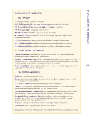 Ενότητα 4, Κεφάλαιο 4 
177 
ΠΛΑΝΑ ΚΑΜΕΡΑΣ ΚΑΙ ΓΩΝΙΕΣ ΛΗΨΗΣ 
—— ΕΙΔΗ ΠΛΑΝΩΝ 
Συντομογραφίες / ορισμοί / περιγραφή / αποτέλεσμα 
ECU – Πολύ κοντινό πλάνο στα μάτια ή το πρόσωπο: επιθετικότητα, δυσφορία 
CU – Κοντινό Πλάνο (Γκρο πλαν): στο κεφάλι / αντίδραση: οικειότητα 
CU – Πλάνο με κεφάλι και ώμους: για 2-3 άτομα 
MS – Μεσαίο πλάνο: το πλάνο μέχρι τη μέση, για 2-3 άτομα 
MLS – Μεσαίο μακρινό πλάνο: όταν φαίνεται ολόκληρη η ανθρώπινη φιγούρα στην 
κανονική της διάσταση 
LS – Γενικό πλάνο: όταν φαίνεται όλο το δωμάτιο στην κανονική του διάσταση 
ELS – Πολύ γενικό πλάνο: το κάδρο που δείχνει το σπίτι, καθορισμός του σκηνικού 
ES – Καθοριστικό πλάνο: το κάδρο που δείχνει την πόλη, καθορισμός του χώρου 
—— ΓΩΝΙΕΣ ΛΗΨΗΣ ΤΗΣ ΚΑΜΕΡΑΣ 
Χαμηλή γωνία λήψης: όταν η κάμερα κοιτάζει προς τα πάνω – το αντικείμενο φαίνεται 
μεγάλο – δημιουργεί την εντύπωση της εξουσίας 
Κανονική ή ευθεία γωνία λήψης: όταν η κάμερα κοιτάζει το αντικείμενο οριζόντια, στο ίδιο 
επίπεδο με το μάτι – το αντικείμενο φαίνεται ίσο στον θεατή, ο οποίος νιώθει ότι είναι ίδιος 
στη διάσταση και μπορεί ακόμα και να ταυτιστεί με το αντικείμενο 
Υψηλή γωνία λήψης: όταν η κάμερα κοιτάζει προς τα κάτω – το αντικείμενο μοιάζει μικρό – 
δημιουργεί την εντύπωση της αδυναμίας 
—— ΚΙΝΗΜΑΤΟΓΡΑΦΙΚΟΙ ΟΡΟΙ 
Κάδρο: μία στατική φωτογραφία ή εικόνα 
Πλάνο:οι εικόνες που καταγράφονται από τη στιγμή που ξεκινά η κάμερα μέχρι τη στιγμή 
που θα σταματήσει, χωρίς παύσεις 
Αλληλουχία / Διαδοχή: μια σειρά από πλάνα για το ίδιο αντικείμενο 
Στοπ (Cut): το σταμάτημα ενός πλάνου / απότομο ξεκίνημα ενός άλλου, δημιουργεί την 
εντύπωση των διαφορετικών χώρων, την ίδια χρονική στιγμή 
Σκοτείνιασμα της εικόνας (Fade out/in): όταν η εικόνα γίνεται μαύρη / όταν από το μαύρο 
κινείται προς την εικόνα, υπονοεί το πέρασμα του χρόνου, την αλλαγή της τοποθεσίας 
Πανοραμική κίνηση της κάμερας (Pan): όταν η κάμερα κινείται από τα αριστερά προς 
τα δεξιά ή από τα δεξιά προς τα αριστερά από το ένα αντικείμενο στο άλλο – μπορεί να 
χρησιμοποιηθεί για να δημιουργήσει αγωνία 
Ζουμ: όταν η κάμερα κινείται κοντά (στενό πλάνο) ή μακριά (μεγάλο πλάνο) 
Κάθετη κλίση: όταν η κάμερα κινείται κάθετα, πάνω ή κάτω 
Προσαρμογή από το Mass Media and Popular Culture Resource Binder. Toronto: Harcourt, Brace & Company Canada 
 