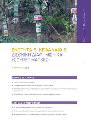 Ενότητα 5, Κεφάλαιο 5 
179 
ΕΝΟΤΗΤΑ 5, ΚΕΦΑΛΑΙΟ 5: 
ΔΙΕΘΝΙΚΗ ΔΙΑΦΗΜΙΣΗ ΚΑΙ 
«ΣΟΥΠΕΡ ΜΑΡΚΕΣ» 
▶▶ΔΙΑΡΚΕΙΑ: 2 ώρες 
ΒΑΣΙΚΕΣ ΘΕΜΑΤΙΚΕΣ 
◾◾ Η απήχηση που έχουν οι «σούπερ μάρκες» 
◾◾ Στρατηγικές που χρησιμοποιούνται για να δημιουργηθούν οι «σούπερ μάρκες» 
◾◾ Η αποτελεσματικότητα επίκαιρων παραδειγμάτων επωνυμίας προϊόντων στην επικοινωνία του μηνύματος και την προσέγγιση 
του κοινού στόχου 
◾◾ Μεγάλα θέματα και μηνύματα που μεταδίδονται μέσα από παγκόσμιες διαφημιστικές καμπάνιες 
ΜΑΘΗΣΙΑΚΑ ΑΝΤΙΚΕΙΜΕΝΑ 
Με την ολοκλήρωση του κεφαλαίου αυτού, οι εκπαιδευτικοί θα μπορούν να: 
◾◾ Αναλύουν και να αξιολογούν τις στρατηγικές επωνυμίας προϊόντων και την αποτελεσματικότητά τους 
◾◾ Αξιολογούν την επίδραση της εμπορικής επωνυμίας ενός προϊόντος στις τοπικές και παγκόσμιες κοινότητες 
 