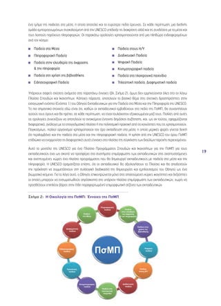 19 
ένα τμήμα της παιδείας στα μέσα, η οποία αποτελεί και το ευρύτερο πεδίο έρευνας. Σε κάθε περίπτωση, μια διεθνής 
ομάδα εμπειρογνωμόνων συγκαλούμενη από την UNESCO υπέδειξε τις διακρίσεις αλλά και τις συνδέσεις με τα μέσα και 
τους λοιπούς παρόχους πληροφοριών. Οι παρακάτω ορολογίες χρησιμοποιούνται από μια πληθώρα ενδιαφερομένων 
ανά τον κόσμο: 
◾◾ Παιδεία στα Μέσα 
◾◾ Πληροφοριακή Παιδεία 
◾◾ Παιδεία στην ελευθερία της έκφρασης 
& την πληροφορία 
◾◾ Παιδεία στη χρήση της βιβλιοθήκης 
◾◾ Ειδησεογραφική Παιδεία 
◾◾ Παιδεία στους Η/Υ 
◾◾ Διαδικτυακή Παιδεία 
◾◾ Ψηφιακή Παιδεία 
◾◾ Κινηματογραφική παιδεία 
◾◾ Παιδεία στα ηλεκτρονικά παιχνίδια 
◾◾ Τηλεοπτική παιδεία, Διαφημιστική παιδεία 
Υπάρχουν σαφείς σχέσεις ανάμεσα στις παραπάνω έννοιες (βλ. Σχήμα 2), όμως δεν ερμηνεύονται όλες στο εν λόγω 
Πλαίσιο Σπουδών και Ικανοτήτων. Κάποιες πάραυτα, αποτελούν το βασικό θέμα στις σχετικές δραστηριότητες στην 
εισαγωγική ενότητα (Ενότητα 1) του Οδηγού Εκπαιδευτικών για την Παιδεία στα Μέσα και την Πληροφορία της UNESCO. 
To πιο σημαντικό στοιχείο εδώ είναι ότι, καθώς οι εκπαιδευτικοί εμβαθύνουν στο πεδίο της ΠσΜΠ, θα συναντήσουν 
αυτούς τους όρους και θα πρέπει, σε κάθε περίπτωση, να είναι τουλάχιστον εξοικειωμένοι μαζί τους. Πολλές από αυτές 
τις ορολογίες συνεχίζουν να αποτελούν το αντικείμενο έντονης δημόσιας συζήτησης, και, ως εκ τούτου, εφαρμόζονται 
διαφορετικά, ανάλογα με το επαγγελματικό πλαίσιο ή την πολιτισμική πρακτική από τις κοινότητες που τις χρησιμοποιούν. 
Παγκοσμίως, πολλοί οργανισμοί χρησιμοποιούν τον όρο εκπαίδευση στα μέσα, η οποία μερικές φορές γίνεται δεκτή 
ότι περιλαμβάνει και την παιδεία στα μέσα και την πληροφοριακή παιδεία. Η χρήση από την UNESCO του όρου ΠσΜΠ 
επιδιώκει να εναρμονίσει τις διαφορετικές αυτές έννοιες στο πλαίσιο της σύγκλισης των διαύλων παροχής περιεχομένου. 
Αυτό το μοντέλο της UNESCO για ένα Πλαίσιο Προγράμματος Σπουδών και Ικανοτήτων για την ΠσΜΠ για τους 
εκπαιδευτικούς έχει ως σκοπό να προσφέρει στα συστήματα επιμόρφωσης των εκπαιδευτικών στις αναπτυσσόμενες 
και ανεπτυγμένες χώρες ένα πλαίσιο προγράμματος που θα δημιουργεί εκπαιδευτικούς με παιδεία στα μέσα και την 
πληροφορία. Η UNESCO οραματίζεται επίσης, ότι οι εκπαιδευτικοί θα αξιολογήσουν το Πλαίσιο και θα αποδεχτούν 
την πρόκληση να συμμετάσχουν στη συλλογική διαδικασία της δημιουργίας και εμπλουτισμού του Οδηγού ως ένα 
βιωματικό κείμενο. Για το λόγο αυτό, ο Οδηγός επικεντρώνεται μόνο στις απαιτούμενες κύριες ικανότητες και δεξιότητες 
οι οποίες μπορούν να ενσωματωθούν απρόσκοπτα στο υπάρχον πλαίσιο επιμόρφωσης των εκπαιδευτικών, χωρίς να 
προσθέσουν επιπλέον βάρος στην (ήδη παραφορτωμένη) επιμορφωτική ατζέντα των εκπαιδευτικών. 
Σχήμα 2: Η Οικολογία της ΠσΜΠ: Έννοιες της ΠσΜΠ 
 