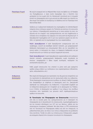 Γλωσσάριο Όρων 
185 
Παγκόσμιο Χωριό Με πρώτη αναφορά από τον Μάρσαλ Μακ Λούαν στο βιβλίο του «O Γαλαξίας 
του Γουτεμβέργιου», ο όρος αυτός περιγράφει πώς ο πλανήτης έχει 
μετατραπεί σε ένα χωριό από την ηλεκτρονική τεχνολογία και τη στιγμιαία 
κίνηση της πληροφορίας από τη μία γειτονιά σε κάθε σημείο του πλανήτη την 
ίδια στιγμή. Έχει φτάσει να ταυτίζεται με το διαδίκτυο και τον Παγκόσμιο Ιστό 
(World Wide Web). 
Διακυβέρνηση Ορίζεται ως η κυβερνητική διαδικασία που περιλαμβάνει την αλληλεπίδραση 
ανάμεσα στους επίσημους φορείς της Πολιτείας και εκείνους της κοινωνίας 
των πολιτών. Η διακυβέρνηση ασχολείται με το ποιος κατέχει την ισχύ, την 
εξουσία και την επιρροή, πώς χρησιμοποιούνται, και πώς λαμβάνονται οι 
πολιτικές και οι αποφάσεις που αφορούν την κοινωνική και δημόσια ζωή. Η 
διακυβέρνηση περιλαμβάνει από τη μία τους κρατικούς φορείς και από την 
άλλη, τις πρακτικές και την συμπεριφορά που τους χαρακτηρίζουν. 
Καλή Διακυβέρνηση Η καλή διακυβέρνηση ενσαρκώνεται από την 
προβλέψιμη, ανοιχτή και ξεκάθαρη άσκηση πολιτικής, μια γραφειοκρατική 
διαδικασία διαποτισμένη με επαγγελματικό ήθος για την προώθηση του 
κοινού καλού, τη λειτουργία του νόμου, τις διαφανείς διαδικασίες και μια 
ισχυρή κοινωνία των πολιτών με ενεργό συμμετοχή στα κοινά. 
Κακή Διακυβέρνηση Η κακή διακυβέρνηση χαρακτηρίζεται από αυθαίρετη 
άσκηση πολιτικής, γραφειοκρατικές διαδικασίες χωρίς λογοδοσία σε 
κανέναν, ανεφάρμοστα ή άδικα νομικά συστήματα, κατάχρηση της 
εκτελεστικής εξουσίας, μια 
Ομιλίες Μίσους Κάθε μορφή επικοινωνίας που υποκινεί το μίσος κατά μιας ορισμένης 
ομάδας ατόμων βάσει των συλλογικών τους χαρακτηριστικών (εθνικότητα, 
φύλο, σεξουαλικότητα, κτλ.). 
Ανθρώπινα 
Δικαιώματα 
Μια σειρά από δικαιώματα και προστασίες που θεωρούνται απαραίτητες για 
την προστασία της αξιοπρέπειας και της προσωπικής αξίας του ανθρώπου. 
Τέτοια δικαιώματα συγκεντρώνονται συνήθως σε εθνικά ή διεθνή έγγραφα 
που διασφαλίζουν με σαφήνεια τα δικαιώματα αυτά (πχ. Οικουμενική 
Διακήρυξη των Δικαιωμάτων του Ανθρώπου, η Ευρωπαϊκή Σύμβαση για 
τα Ανθρώπινα Δικαιώματα και η Σύμβαση για τα Δικαιώματα του Παιδιού, 
κ.ο.κ.). Επίσης, τα δικαιώματα των ομάδων ή των ατόμων που συνήθως 
στοχεύουν στην προστασία των φτωχών και/ή περιθωριοποιημένων 
ομάδων της κοινωνίας. 
ΤΠΕ Οι Τεχνολογίες της Πληροφορίας και Επικοινωνίας αποτελούνται 
από όλα τα τεχνικά μέσα που χρησιμοποιούνται για τη διαχείριση της 
πληροφορίας και τη διευκόλυνση της επικοινωνίας, συμπεριλαμβανομένου 
και του τεχνικού εξοπλισμού των Η/Υ και των δικτύων, καθώς και του 
απαιτούμενου λογισμικού (software). Με άλλα λόγια, οι ΤΠΕ αποτελούνται 
από την Τεχνολογία της Πληροφορίας καθώς και από την τηλεφωνία, τα 
ραδιοτηλεοπτικά μέσα, και όλους τους τύπους επεξεργασίας και μετάδοσης 
ήχου και βίντεο. Τονίζει τον ρόλο των επικοινωνιών (τηλεφωνικές γραμμές 
και ασύρματα σήματα) στην σύγχρονη τεχνολογία της πληροφορίας. 
 