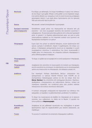 Γλωσσάριο Όρων 
186 
Ιδεολογία Ένα δόγμα, μια φιλοσοφία, ένα σώμα πεποιθήσεων ή αρχών που ανήκουν 
σε ένα άτομο ή μια ομάδα. Μπορεί να θεωρηθεί ως ένα περιεκτικό όραμα, 
ένας τρόπος θέασης των πραγμάτων (υπό την κοινή έννοια και με διάφορες 
φιλοσοφικές τάσεις), ή μια σειρά ιδεών προτεινόμενες από την άρχουσα 
τάξη μιας κοινωνίας προς τα μέλη της. 
Εικόνα Μια εικονική, νοητική αντιπαράσταση ή φωτογραφία. 
Εγχώρια ή κοινοτικά 
μέσα ενημέρωσης 
Οποιαδήποτε μορφή μέσου που δημιουργείται και ελέγχεται από μία 
κοινότητα – είτε είναι γεωγραφική κοινότητα είτε κοινότητα ταυτότητας ή 
ενδιαφέροντος. Τα κοινοτικά μέσα διαχωρίζονται από τα ιδιωτικά (εμπορικά) 
μέσα, τα κρατικά ή τα δημόσια ραδιοτηλεοπτικά μέσα, και αυτά τα μέσα 
αναγνωρίζονται σταδιακά ως ένα σημαντικό στοιχείο ενός ζωντανού και 
δημοκρατικού συστήματος των μέσων. 
Πληροφορία Ευρύς όρος που μπορεί να καλύπτει δεδομένα, γνώση προκύπτουσα από 
έρευνα, εμπειρία ή εκπαίδευση, σήματα ή συμβολισμούς. Στο κόσμο των 
μέσων, η πληροφορία χρησιμοποιείται συχνά για να περιγράψει τη γνώση 
συγκεκριμένων γεγονότων ή καταστάσεων που έχουν συγκεντρωθεί ή 
ληφθεί μέσω της επικοινωνίας, της υπηρεσίας συλλογής πληροφοριών ή 
μέσω ειδησεογραφικών αναφορών. 
Πληροφοριακές 
πηγές 
Τα άτομα, οι ομάδες και τα έγγραφα από τα οποία προέρχεται η πληροφορία. 
Πληροφοριακή 
παιδεία 
Αναφέρεται στην ικανότητα της αναγνώρισης της ανάγκης για πληροφορία, 
και στην ικανότητα του εντοπισμού, της αξιολόγησης και της αποτελεσματικής 
χρήσης και επικοινωνίας της πληροφορίας, στις διάφορες μορφές της. 
Διαδίκτυο Ένα παγκόσμιο σύστημα διασύνδεσης δικτύων υπολογιστών που 
χρησιμοποιούν το πρότυπο Internet Protocol Suite (TCP/IP) για να 
εξυπηρετήσουν δισεκατομμύρια χρήστες σε όλο τον κόσμο. Είναι ένα 
δίκτυο δικτύων που αποτελείται από εκατομμύρια ιδιωτικών, δημόσιων, 
ακαδημαϊκών, επιχειρηματικών και κυβερνητικών δικτύων, τοπικού και 
παγκόσμιου χαρακτήρα, που συνδέονται μέσω μιας μεγάλης ποικιλίας 
ηλεκτρονικών και οπτικών τεχνολογιών δικτύωσης. 
Δημοσιογραφία Η συλλογή, καταγραφή, επεξεργασία και παρουσίαση των ειδήσεων στις 
εφημερίδες, τα περιοδικά, τις ραδιοτηλεοπτικές μεταδόσεις ή το διαδίκτυο. 
Δημοσιογράφος Το άτομο που συγκεντρώνει και διαδίδει την πληροφορία για τα τρέχοντα 
γεγονότα, τους ανθρώπους, τις τάσεις και τα θέματα. Η εργασία του 
αναγνωρίζεται ως δημοσιογραφία. 
Κιναισθητική 
μάθηση 
Αναφέρεται σε μία μαθησιακή προσέγγιση που περιλαμβάνει τη φυσική 
δραστηριότητα παρά την παρακολούθηση μιας λεκτικής διδασκαλίας, για 
παράδειγμα. 
Γνώση Το γεγονός ή η κατάσταση της απόκτησης πληροφορίας ή μάθησης. 
 