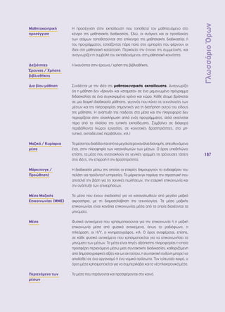 Γλωσσάριο Όρων 
187 
Μαθητοκεντρική 
προσέγγιση 
Η προσέγγιση στην εκπαίδευση που τοποθετεί τον μαθητευόμενο στο 
κέντρο της μαθησιακής διαδικασίας. Εδώ, οι ανάγκες και οι προσδοκίες 
των ατόμων τοποθετούνται στο επίκεντρο της μαθησιακής διαδικασίας ή 
του προγράμματος, εστιάζοντας πάρα πολύ στις εμπειρίες που φέρνουν οι 
ίδιοι στη μαθησιακή κατάσταση. Περικλείει την έννοια της συμμετοχής, και 
αναγνωρίζει τη συμβολή του εκπαιδευόμενου στη μαθησιακή κοινότητα. 
Δεξιότητες 
Έρευνας / Χρήσης 
βιβλιοθήκης 
Η ικανότητα στην έρευνα / χρήση της βιβλιοθήκης. 
Δια βίου μάθηση Συνδέεται με την ιδέα της μαθητοκεντρικής εκπαίδευσης. Αναγνωρίζει 
ότι η μάθηση δεν «ξεκινά» και «σταματά» σε ένα μεμονωμένο πρόγραμμα 
διδασκαλίας σε ένα συγκεκριμένο χρόνο και χώρο. Κάθε άτομο βρίσκεται 
σε μια διαρκή διαδικασία μάθησης, γεγονός που κάνει τις τεχνολογίες των 
μέσων και της πληροφορίας σημαντικές για τη διατήρηση αυτού του είδους 
της μάθησης. Η ανάπτυξη της παιδείας στα μέσα και την πληροφορία δεν 
περιορίζεται στην ολοκλήρωση απλά ενός προγράμματος, αλλά εκτείνεται 
πέρα από το πλαίσιο της τυπικής εκπαίδευσης. Συμβαίνει σε διάφορα 
περιβάλλοντα (χώροι εργασίας, σε κοινοτικές δραστηριότητες, στο μη- 
τυπικό, εκπαιδευτικό περιβάλλον, κτλ.) 
Μαζικά / Κυρίαρχα 
μέσα 
Τα μέσα που διαδίδονται από τα μεγαλύτερα κανάλια διανομής, απευθυνόμενα 
έτσι, στην πλειοψηφία των καταναλωτών των μέσων. Ο όρος υποδηλώνει 
επίσης, τα μέσα που αντανακλούν σε γενικές γραμμές τις τρέχουσες τάσεις 
στις ιδέες, την επιρροή ή την δραστηριότητα. 
Μάρκετινγκ / 
Προώθηση) 
Η διαδικασία μέσω της οποίας οι εταιρίες δημιουργούν το ενδιαφέρον του 
πελάτη για προϊόντα ή υπηρεσίες. Το μάρκετινγκ παράγει την στρατηγική που 
αποτελεί την βάση για τις τεχνικές πωλήσεων, την εταιρική επικοινωνία και 
την ανάπτυξη των επιχειρήσεων. 
Μέσα Μαζικής 
Επικοινωνίας (ΜΜΕ) 
Τα μέσα που έχουν σχεδιαστεί για να καταναλωθούν από μεγάλα μαζικά 
ακροατήρια, με τη διαμεσολάβηση της τεχνολογίας. Τα μέσα μαζικής 
επικοινωνίας είναι κανάλια επικοινωνίας μέσα από τα οποία διαχέονται τα 
μηνύματα. 
Μέσα Φυσικά αντικείμενα που χρησιμοποιούνται για την επικοινωνία ή η μαζική 
επικοινωνία μέσα από φυσικά αντικείμενα, όπως το ραδιόφωνο, η 
τηλεόραση, οι Η/Υ, ο κινηματογράφος, κτλ. Ο όρος αναφέρεται, επίσης, 
σε κάθε φυσικό αντικείμενο που χρησιμοποιείται για να επικοινωνήσει τα 
μηνύματα των μέσων. Τα μέσα είναι πηγές αξιόπιστης πληροφορίας η οποία 
προσφέρει περιεχόμενο μέσω μιας συντακτικής διαδικασίας, καθοριζόμενη 
από δημοσιογραφικές αξίες και ως εκ τούτου, η συντακτική ευθύνη μπορεί να 
αποδοθεί σε ένα οργανισμό ή ένα νομικό πρόσωπο. Τον τελευταίο καιρό, ο 
όρος μέσα χρησιμοποιείται για να συμπεριλάβει και τα νέα ηλεκτρονικά μέσα. 
Περιεχόμενο των 
μέσων 
Τα μέσα που παράγονται και προσφέρονται στο κοινό. 
 