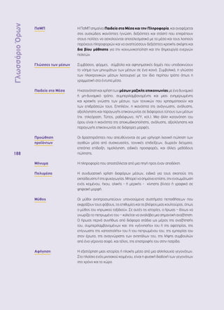 Γλωσσάριο Όρων 
188 
ΠσΜΠ Η ΠσΜΠ σημαίνει Παιδεία στα Μέσα και την Πληροφορία, και αναφέρεται 
στις ουσιώδεις ικανότητες (γνώση, δεξιότητες και στάση) που επιτρέπουν 
στους πολίτες να ασχολούνται αποτελεσματικά με τα μέσα και τους λοιπούς 
παρόχους πληροφοριών και να αναπτύσσουν δεξιότητες κριτικής σκέψης και 
δια βίου μάθησης για την κοινωνικοποίηση και την δημιουργία ενεργών 
πολιτών. 
Γλώσσες των μέσων Συμβάσεις, φόρμες, σύμβολα και αφηγηματικές δομές που υποδεικνύουν 
το νόημα των μηνυμάτων των μέσων σε ένα κοινό. Συμβολικά, η γλώσσα 
των ηλεκτρονικών μέσων λειτουργεί με τον ίδιο περίπου τρόπο όπως η 
γραμματική στα έντυπα μέσα. 
Παιδεία στα Μέσα Η κατανόηση και χρήση των μέσων μαζικής επικοινωνίας με ένα δυναμικό 
ή μη-δυναμικό τρόπο, συμπεριλαμβανομένης και μιας ενημερωμένης 
και κριτικής γνώσης των μέσων, των τεχνικών που χρησιμοποιούν και 
των επιδράσεών τους. Επιπλέον, η ικανότητα της ανάγνωσης, ανάλυσης, 
αξιολόγησης και παραγωγής επικοινωνίας σε διάφορους τύπους των μέσων 
(πχ. τηλεόραση, Τύπος, ραδιόφωνο, Η/Υ, κτλ.). Μια άλλη κατανόηση του 
όρου είναι η ικανότητα της αποκωδικοποίησης, ανάλυσης, αξιολόγησης και 
παραγωγής επικοινωνίας σε διάφορες μορφές. 
Προώθηση 
προϊόντων 
Οι δραστηριότητες που απευθύνονται σε μια γρήγορη λιανική πώληση των 
αγαθών μέσα από συσκευασίες, τεχνικές επιδείξεων, δωρεάν δείγματα, 
επιτόπια επίδειξη, τιμολόγηση, ειδικές προσφορές, και άλλες μεθόδους 
πώλησης. 
Μήνυμα Η πληροφορία που αποστέλλεται από μια πηγή προς έναν αποδέκτη. 
Πολυμέσα Η συνδυαστική χρήση διαφόρων μέσων, ειδικά για τους σκοπούς της 
εκπαίδευσης ή της ψυχαγωγίας. Μπορεί να σημαίνει επίσης, την ενσωμάτωση 
ενός κειμένου, ήχου, ολικής - ή μερικής - κίνησης βίντεο ή γραφικά σε 
ψηφιακή μορφή. 
Μύθος Οι μύθοι αντιπροσωπεύουν υπονοούμενα συστήματα πεποιθήσεων που 
εκφράζουν τους φόβους, τις επιθυμίες και τις βλέψεις μιας κουλτούρας, όπως 
ο μύθος του «ηρωικού ταξιδιού». Σε αυτές τις ιστορίες, ο ήρωας – δίχως να 
γνωρίζει το πεπρωμένο του – καλείται να αναλάβει μια σημαντική αναζήτηση. 
Ο ήρωας περνά συνήθως από διάφορα στάδια ως μέρος της αναζήτησής 
του, συμπεριλαμβανομένων και: της «γέννησής» του ή της αφετηρίας, της 
επίγνωσης της «αποστολής» του ή του πεπρωμένου του, της εμπειρίας του 
στον έρωτα, της αναγνώρισης των αντιπάλων του, της λήψης συμβουλών 
από ένα γέροντα σοφό, και τέλος, της επιστροφής του στην πατρίδα. 
Αφήγηση Η εξιστόρηση μιας ιστορίας ή πλοκής μέσα από μια αλληλουχία γεγονότων. 
Στο πλαίσιο ενός μιντιακού κειμένου, είναι η φυσική διαδοχή των γεγονότων 
στο χρόνο και το χώρο. 
 