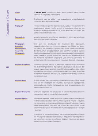 Γλωσσάριο Όρων 
190 
Τύπος Τα έντυπα Μέσα που είναι υπεύθυνα για την συλλογή και δημοσίευση 
ειδήσεων σε εφημερίδες και περιοδικά. 
Έντυπα μέσα Τα μέσα από χαρτί και μελάνι – που αναπαράγονται με μια διαδικασία 
εκτύπωσης, κατά παράδοση μηχανική. 
Παραγωγή Η διαδικασία συγκέντρωσης περιεχομένου των μέσων για να φτιαχτεί ένα 
ολοκληρωμένο μιντιακό προϊόν. Μπορεί να αναφέρεται επίσης, και στη 
διαδικασία δημιουργίας κειμένων των μέσων καθώς και στα άτομα που 
εμπλέκονται στη διαδικασία αυτή. 
Προπαγάνδα Μορφή επικοινωνίας με στόχο να επηρεάσει τη στάση μιας κοινότητας 
απέναντι σε ένα σκοπό ή μια θέση. 
Πληροφορία 
Δημοσίου 
Ενδιαφέροντος 
/ Δημόσια 
Πληροφορία 
Ένας όρος που απευθύνεται στα πρωτότυπα έργα δημιουργίας, 
συμπεριλαμβανομένης της ποίησης, της μουσικής, των βιβλίων, της τέχνης, 
των ταινιών, του σχεδιασμού προϊόντων και άλλων μορφών πνευματικής 
ιδιοκτησίας, όπως προγράμματα Η/Υ. Όταν μια πληροφορία είναι δημόσια 
σημαίνει ότι η δημιουργική εργασία μπορεί να χρησιμοποιηθεί για οποιοδήποτε 
σκοπό επιθυμεί ο χρήστης. Τα είδη που είναι δημόσια θεωρούνται μέρος 
της συλλογικής πολιτιστικής κληρονομιάς μιας κοινωνίας γενικότερα, σε 
αντίθεση με τα είδη που υπόκεινται στην πνευματική ιδιοκτησία ενός ατόμου. 
Δημόσιο Συμφέρον Η έννοια του γενικού καλού ή το όφελος για την κοινή γνώμη στο σύνολό 
της, σε αντίθεση με τα ειδικά συμφέροντα ενός ατόμου ή μιας ομάδας. Δεν 
υπάρχει συμφωνία ως προς το τι συνιστά δημόσιο συμφέρον, αλλά ο όρος 
αντανακλά την έννοια ότι κάποια συμφέροντα ανήκουν σε όλους, άσχετα από 
τη θέση ή την στάση τους στην κοινωνία, και απαιτούν την ανάλογη δράση για 
την προστασία τους. 
Δημόσια Μέσα Τα μέσα κρατικής χρηματοδότησης που συχνά καλούνται να παίξουν κάποιο 
ρόλο για την υποστήριξη του δημοσίου συμφέροντος, προσφέροντας 
ισορροπημένο και ποικίλο πρόγραμμα που είναι αντιπροσωπευτικό της 
κοινότητας στο σύνολό της. 
Δημόσια διαφήμιση Ένας τύπος διαφήμισης που απευθύνεται σε κάποιες πλευρές του δημοσίου 
συμφέροντος, παρά σε ένα προϊόν ή μια επωνυμία. 
Δημόσια σφαίρα Η έννοια του δημόσιου χώρου στον οποίο τα μέλη μιας κοινωνίας μπορούν 
να ανταλλάσσουν ελεύθερα ειδήσεις, πληροφορίες και γνώμες – ένα μέρος 
που συναντώνται τα άτομα και ανταλλάσσουν απόψεις δημόσια για ζητήματα 
κοινού ενδιαφέροντος, στη βάση της ισότητας και του συνόλου. Ο πιο 
επιδραστικός σύγχρονος θεωρητικός της δημόσιας σφαίρας είναι ο Juergen 
Habermas. 
Ρατσισμός Η άποψη ότι οι γενετικοί παράγοντες που συνιστούν μια φυλή αποτελούν 
ένα πρωταρχικό καθοριστικό στοιχείο των ανθρωπίνων χαρακτηριστικών 
και ικανοτήτων, και πως οι φυλετικές διαφορές παράγουν μια έμφυτη 
ανωτερότητα μιας συγκεκριμένης φυλής. 
 