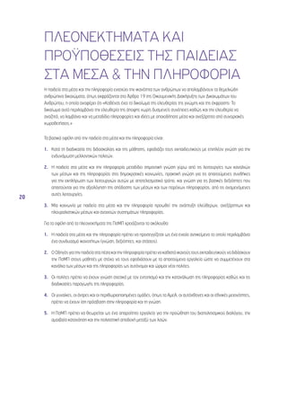 20 
ΠΛΕΟΝΕΚΤΗΜΑΤΑ ΚΑΙ 
ΠΡΟΫΠΟΘΕΣΕΙΣ ΤΗΣ ΠΑΙΔΕΙΑΣ 
ΣΤΑ ΜΕΣΑ & ΤΗΝ ΠΛΗΡΟΦΟΡΙΑ 
Η παιδεία στα μέσα και την πληροφορία ενισχύει την ικανότητα των ανθρώπων να απολαμβάνουν τα θεμελιώδη 
ανθρώπινα δικαιώματα, όπως εκφράζονται στο Άρθρο 19 της Οικουμενικής Διακήρυξης των Δικαιωμάτων του 
Ανθρώπου, η οποία αναφέρει ότι «Καθένας έχει το δικαίωμα της ελευθερίας της γνώμης και της έκφρασης· Το 
δικαίωμα αυτό περιλαμβάνει την ελευθερία της άποψης χωρίς δυσμενείς συνέπειες καθώς και την ελευθερία να 
αναζητά, να λαμβάνει και να μεταδίδει πληροφορίες και ιδέες με οποιοδήποτε μέσο και ανεξάρτητα από συνοριακές 
χωροθετήσεις.» 
Τα βασικά οφέλη από την παιδεία στα μέσα και την πληροφορία είναι: 
1. Κατά τη διαδικασία της διδασκαλίας και της μάθησης, εφοδιάζει τους εκπαιδευτικούς με επιπλέον γνώση για την 
ενδυνάμωση μελλοντικών πολιτών. 
2. Η παιδεία στα μέσα και την πληροφορία μεταδίδει σημαντική γνώση γύρω από τις λειτουργίες των καναλιών 
των μέσων και της πληροφορίας στις δημοκρατικές κοινωνίες, πρακτική γνώση για τις απαιτούμενες συνθήκες 
για την εκπλήρωση των λειτουργιών αυτών με αποτελεσματικό τρόπο, και γνώση για τις βασικές δεξιότητες που 
απαιτούνται για την αξιολόγηση της απόδοσης των μέσων και των παρόχων πληροφορίας, από τις αναμενόμενες 
αυτές λειτουργίες. 
3. Μία κοινωνία με παιδεία στα μέσα και την πληροφορία προωθεί την ανάπτυξη ελεύθερων, ανεξάρτητων και 
πλουραλιστικών μέσων και ανοιχτών συστημάτων πληροφορίας. 
Για τα οφέλη από τα πλεονεκτήματα της ΠσΜΠ χρειάζονται τα ακόλουθα: 
1. Η παιδεία στα μέσα και την πληροφορία πρέπει να προσεγγίζεται ως ένα ενιαίο αντικείμενο το οποίο περιλαμβάνει 
ένα συνδυασμό ικανοτήτων (γνώση, δεξιότητες, και στάσεις). 
2. Ο Οδηγός για την παιδεία στα πέσα και την πληροφορία πρέπει να καθιστά ικανούς τους εκπαιδευτικούς να διδάσκουν 
την ΠσΜΠ στους μαθητές με στόχο να τους εφοδιάσουν με τα απαιτούμενα εργαλεία ώστε να συμμετέχουν στα 
κανάλια των μέσων και της πληροφορίας ως αυτόνομοι και ώριμοι νέοι πολίτες. 
3. Οι πολίτες πρέπει να έχουν γνώση σχετικά με τον εντοπισμό και την κατανάλωση της πληροφορίας καθώς και τις 
διαδικασίες παραγωγής της πληροφορίας. 
4. Οι γυναίκες, οι άντρες και οι περιθωριοποιημένες ομάδες, όπως τα ΑμεΑ, οι αυτόχθονες και οι εθνικές μειονότητες, 
πρέπει να έχουν ίση πρόσβαση στην πληροφορία και τη γνώση. 
5. Η ΠσΜΠ πρέπει να θεωρείται ως ένα απαραίτητο εργαλείο για την προώθηση του διαπολιτισμικού διαλόγου, την 
αμοιβαία κατανόηση και την πολιτιστική αποδοχή μεταξύ των λαών. 
 