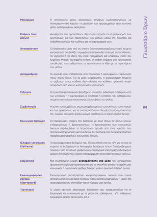 Γλωσσάριο Όρων 
191 
Ραδιόφωνο Η επικοινωνία μέσω ακουστικών σημάτων κωδικοποιημένων με 
ηλεκτρομαγνητικά κύματα – η μετάδοση των προγραμμάτων προς το κοινό 
μέσω ραδιοφωνικών εκπομπών. 
Ρύθμιση (των 
μέσων) 
Αναφέρεται στις προσπάθειες ελέγχου ή επιρροής της συμπεριφοράς των 
οργανισμών και των παραγόντων των μέσων, μέσω της σύνταξης και 
επιβολής κανόνων και κωδίκων για τη συμπεριφορά τους. 
Αναπαράσταση Οι διαδικασίες μέσα από τις οποίες ένα κατασκευασμένο μιντιακό κείμενο 
εκπροσωπεί, συμβολίζει, περιγράφει ή απεικονίζει τα άτομα, τις τοποθεσίες, 
τα γεγονότα ή τις ιδέες που είναι πραγματικές και υπάρχουν εκτός του 
κειμένου. Μπορεί να σημαίνει επίσης, τη σχέση ανάμεσα στις πραγματικές 
τοποθεσίες, τους ανθρώπους, τα γεγονότα και τις ιδέες με το περιεχόμενο 
των μέσων. 
Αυτορρύθμιση Οι κανόνες που επιβάλλονται από πολιτικούς ή οικονομικούς παράγοντες 
πάνω στους ίδιους. Για τα μέσα ενημέρωσης, η αυτορρύθμιση σημαίνει 
το σεβασμό στους κώδικες δεοντολογίας και κώδικες πρακτικής χωρίς 
παρέμβαση από κάποια κυβερνητική πηγή ή φορέα. 
Σεξισμός Η προκατάληψη ή διάκριση βασιζόμενη στο φύλο, ειδικότερα η διάκριση κατά 
των γυναικών – η συμπεριφορά, οι συνθήκες ή οι στάσεις που ενθαρρύνουν 
στερεότυπα για τους κοινωνικούς ρόλους βάσει του φύλου. 
Συμβολισμός Η χρήση των συμβόλων, συμπεριλαμβανομένων των εικόνων, των εννοιών 
και των αρχετύπων, για να αναπαραστήσουν πλευρές της πραγματικότητας 
(πχ. οι κακοί καουμπόι φοράνε μαύρα καπέλα ενώ οι καλοί φοράνε λευκά). 
Κοινωνική δικτύωση Οι ηλεκτρονικές επαφές στο διαδίκτυο με άλλα άτομα σε δίκτυα κοινών 
ενδιαφερόντων ή δραστηριοτήτων. Η δραστηριότητα των κοινωνικών 
δικτύων περιλαμβάνει τη δημοσίευση προφίλ από τους χρήστες που 
περιέχουν πληροφορίες για τους ίδιους. Το Facebook είναι ένα χαρακτηριστικό 
παράδειγμα δημοφιλούς κοινωνικού δικτύου. 
(Ελαφρύ) Λογισμικό 
(Software) 
Τα προγράμματα και δεδομένα που δίνουν οδηγίες σε ένα Η/Υ για το πώς να 
χειριστεί τα δεδομένα ή τις λειτουργίες διαφόρων τύπων. Τα παραδείγματα 
ποικίλουν από λογισμικό γραφείου που παράγει και επεξεργάζεται δεδομένα, 
μέχρι το λογισμικό που ελέγχει τη διαμόρφωση και επεξεργασία των εικόνων. 
Στερεότυπα Μια συνηθισμένη μορφή αναπαράστασης στα μέσα που χρησιμοποιεί 
άμεσα αναγνωρίσιμα χαρακτηριστικά για να «κολλήσει ετικέτα» στα μέλη μιας 
κοινωνικής ή πολιτιστικής ομάδας. Μπορεί να έχει αρνητική ή θετική έννοια. 
Εικονογραφημένο 
σενάριο 
(Storyboard) 
Εικονογραφική αναπαράσταση κινηματογραφικών σκηνών που συχνά 
αποτυπώνεται σε μια σειρά σχεδίων τύπου σκιτσογραφημάτων – μέρος της 
προετοιμασίας του σκηνοθέτη για το γύρισμα μιας ταινίας. 
Τεχνολογία Ο υλικός τεχνικός εξοπλισμός (hardware) που χρησιμοποιείται για τη 
δημιουργία και επικοινωνία με τα μέσα (πχ. ραδιόφωνα, Η/Υ, τηλέφωνα, 
δορυφόροι, πρέσα εκτύπωσης, κτλ.). 
 