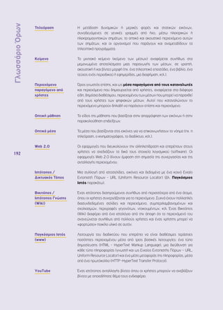 Γλωσσάριο Όρων 
192 
Τηλεόραση Η μετάδοση δυναμικών ή μερικές φορές και στατικών εικόνων, 
συνοδευόμενες σε γενικές γραμμές από ήχο, μέσω ηλεκτρικών ή 
ηλεκτρομαγνητικών σημάτων, το οπτικό και ακουστικό περιεχόμενο αυτών 
των σημάτων, και οι οργανισμοί που παράγουν και αναμεταδίδουν τα 
τηλεοπτικά προγράμματα. 
Κείμενο Το μιντιακό κείμενο (κείμενο των μέσων) αναφέρεται συνήθως στα 
μεμονωμένα αποτελέσματα μιας παραγωγής των μέσων, σε γραπτή, 
ακουστική ή και βίντεο μορφή (πχ. ένα τηλεοπτικό επεισόδιο, ένα βιβλίο, ένα 
τεύχος ενός περιοδικού ή εφημερίδας, μια διαφήμιση, κτλ.). 
Περιεχόμενο 
παραγόμενο από 
χρήστες 
Όρος γνωστός επίσης, και ως μέσα παραγόμενα από τους καταναλωτές 
και περιεχόμενο που δημιουργείται από χρήστες, αναφέρεται στα διάφορα 
είδη, δημόσια διαθέσιμου, περιεχομένου των μέσων που μπορεί να παραχθεί 
από τους χρήστες των ψηφιακών μέσων. Αυτοί που καταναλώνουν το 
περιεχόμενο μπορούν δηλαδή να παράγουν επίσης και περιεχόμενο. 
Οπτική μάθηση Το είδος της μάθησης που βασίζεται στην απορρόφηση των εικόνων ή στην 
παρακολούθηση επιδείξεων. 
Οπτικά μέσα Τα μέσα που βασίζονται στις εικόνες για να επικοινωνήσουν το νόημα (πχ. η 
τηλεόραση, ο κινηματογράφος, το διαδίκτυο, κτλ.). 
Web 2.0 Οι εφαρμογές που διευκολύνουν την αλληλεπίδραση και επιτρέπουν στους 
χρήστες να σχεδιάζουν τα δικά τους στοιχεία λογισμικού (software). Οι 
εφαρμογές Web 2.0 δίνουν έμφαση στη σημασία της συνεργασίας και της 
ανταλλαγής περιεχομένου. 
Ιστότοπος / 
Δικτυακός Τόπος 
Μια συλλογή από ιστοσελίδες, εικόνες και δεδομένα με ένα κοινό Ενιαίο 
Εντοπιστή Πόρων - URL (Uniform Resource Locator) (βλ. Παγκόσμιος 
Ιστός παρακάτω). 
Βικιτόπος / 
Ιστότοπος Γνώσης 
(Wiki) 
Ένας ιστότοπος διατηρούμενος συνήθως από περισσότερα από ένα άτομα, 
όπου οι χρήστες συνεργάζονται για το περιεχόμενο. Συχνά έχουν πολλαπλές 
διασυνδεδεμένες σελίδες και περιεχόμενο, συμπεριλαμβανομένων και 
σχολιασμών, περιγραφές γεγονότων, ντοκουμέντων, κτλ. Ένας Βικιτόπος 
(Wiki) διαφέρει από ένα ιστολόγιο από την άποψη ότι το περιεχόμενό του 
ανανεώνεται συνήθως από πολλούς χρήστες και ένας χρήστης μπορεί να 
«φορτώσει» ποικίλο υλικό σε αυτόν. 
Παγκόσμιος Ιστός 
(www) 
Λειτουργία του διαδικτύου που επιτρέπει να είναι διαθέσιμες τεράστιες 
ποσότητες περιεχομένου μέσα από τρεις βασικές λειτουργίες: ένα τύπο 
δημοσίευσης (HTML - HyperText Markup Language), μια διεύθυνση για 
κάθε τύπο πληροφορίας (γνωστή και ως Ενιαίος Εντοπιστής Πόρων – URL, 
Uniform Resource Locator) και ένα μέσο μεταφοράς της πληροφορίας, μέσα 
από ένα πρωτόκολλο (HTTP -HyperText Transfer Protocol). 
YouTube Ένας ιστότοπος ανταλλαγής βίντεο όπου οι χρήστες μπορούν να ανεβάζουν 
βίντεο με οποιοδήποτε θέμα τους ενδιαφέρει. 
 