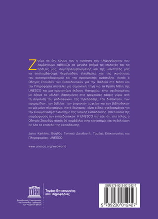 Ζούμε σε ένα κόσμο που η ποιότητα της πληροφόρησης που 
λαμβάνουμε καθορίζει σε μεγάλο βαθμό τις επιλογές και τις 
πράξεις μας, συμπεριλαμβανομένης και της ικανότητάς μας 
να απολαμβάνουμε θεμελιώδεις ελευθερίες και της ικανότητας 
του αυτοπροσδιορισμού και της προσωπικής ανάπτυξης. Αυτός ο 
Οδηγός Σπουδών των Εκπαιδευτικών για την Παιδεία στα Μέσα και 
την Πληροφορία αποτελεί μία σημαντική πηγή για τα Κράτη Μέλη της 
UNESCO και μια πρωτοπόρα έκδοση. Καταρχάς, είναι σχεδιασμένος 
με άξονα το μέλλον, βασισμένος στις τρέχουσες τάσεις γύρω από 
τη σύγκλιση του ραδιοφώνου, της τηλεόρασης, του διαδικτύου, των 
εφημερίδων, των βιβλίων, των ψηφιακών αρχείων και των βιβλιοθηκών 
σε μία μόνο πλατφόρμα. Κατά δεύτερον, είναι ειδικά σχεδιασμένος για 
την ενσωμάτωση στο σύστημα της τυπικής εκπαίδευσης, στο πλαίσιο της 
επιμόρφωσης των εκπαιδευτικών. Η UNESCO πιστεύει ότι, στο τέλος, ο 
Οδηγός Σπουδών αυτός θα συμβάλλει στην καινοτομία και τη βελτίωση 
σε όλα τα επίπεδα της εκπαίδευσης. 
Janis Karklins, Βοηθός Γενικού Διευθυντή, Τομέας Επικοινωνίας και 
Πληροφορίας, UNESCO 
  
 
 
,  
 
 