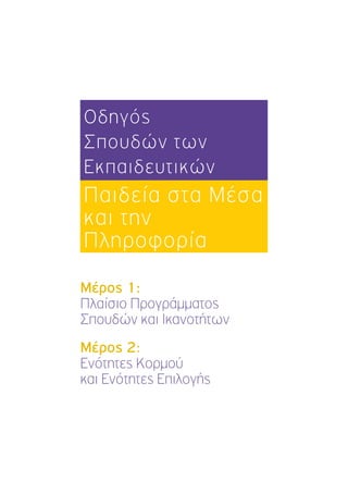 Οδηγός 
Σπουδών των 
Εκπαιδευτικών 
Παιδεία στα Μέσα 
και την 
Πληροφορία 
Μέρος 1: 
Πλαίσιο Προγράμματος 
Σπουδών και Ικανοτήτων 
Μέρος 2: 
Ενότητες Κορμού 
και Ενότητες Επιλογής 
 