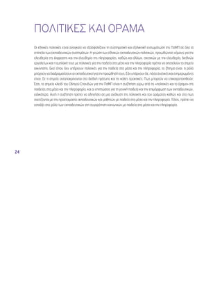 24 
ΠΟΛΙΤΙΚΕΣ ΚΑΙ ΟΡΑΜΑ 
Οι εθνικές πολιτικές είναι αναγκαίο να εξασφαλίζουν τη συστηματική και εξελικτική ενσωμάτωση της ΠσΜΠ σε όλα τα 
επίπεδα των εκπαιδευτικών συστημάτων. Η γνώση των εθνικών εκπαιδευτικών πολιτικών, προωθώντας νόμους για την 
ελευθερία της έκφρασης και την ελευθερία της πληροφορίας, καθώς και άλλων, σχετικών με την ελευθερία, διεθνών 
εργαλείων και η εμπλοκή τους με πολιτικές για την παιδεία στα μέσα και την πληροφορία πρέπει να αποτελούν το σημείο 
εκκίνησης. Εκεί όπου δεν υπάρχουν πολιτικές για την παιδεία στα μέσα και την πληροφορία, το ζήτημα είναι: τι ρόλο 
μπορούν να διαδραματίσουν οι εκπαιδευτικοί για την προώθησή τους; Εάν υπάρχουν δε, πόσο σχετικές και ενημερωμένες 
είναι; Σε τι σημείο ανταποκρίνονται στα διεθνή πρότυπα και τις καλές πρακτικές; Πως μπορούν να επικαιροποιηθούν; 
Έτσι, το σημείο κλειδί του Οδηγού Σπουδών για την ΠσΜΠ είναι η συζήτηση γύρω από τις «πολιτικές και το όραμα» της 
παιδείας στα μέσα και την πληροφορία, και οι επιπτώσεις για τη γενική παιδεία και την επιμόρφωση των εκπαιδευτικών, 
ειδικότερα. Αυτή η συζήτηση πρέπει να οδηγήσει σε μια ανάλυση της πολιτικής και του οράματος καθώς και στο πως 
σχετίζονται με την προετοιμασία εκπαιδευτικών και μαθητών με παιδεία στα μέσα και την πληροφορία. Τέλος, πρέπει να 
εστιάζει στο ρόλο των εκπαιδευτικών στη συγκρότηση κοινωνιών με παιδεία στα μέσα και την πληροφορία. 
 