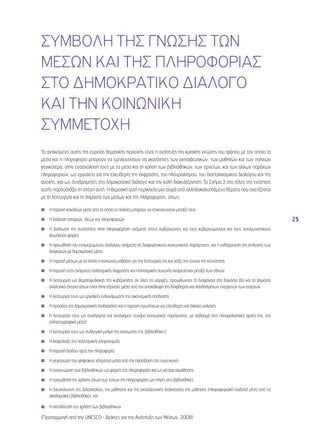 25 
ΣΥΜΒΟΛΗ ΤΗΣ ΓΝΩΣΗΣ ΤΩΝ 
ΜΕΣΩΝ ΚΑΙ ΤΗΣ ΠΛΗΡΟΦΟΡΙΑΣ 
ΣΤΟ ΔΗΜΟΚΡΑΤΙΚΟ ΔΙΑΛΟΓΟ 
ΚΑΙ ΤΗΝ ΚΟΙΝΩΝΙΚΗ 
ΣΥΜΜΕΤΟΧΗ 
Το αντικείμενο αυτής της ευρείας θεματικής περιοχής είναι η ανάπτυξη της κριτικής γνώσης του τρόπου με τον οποίο τα 
μέσα και η πληροφορία μπορούν να εμπλουτίσουν τις ικανότητες των εκπαιδευτικών, των μαθητών και των πολιτών 
γενικότερα, στην ενασχόλησή τους με τα μέσα και τη χρήση των βιβλιοθηκών, των αρχείων, και των άλλων παρόχων 
πληροφοριών, ως εργαλεία για την ελευθερία της έκφρασης, του πλουραλισμού, του διαπολιτισμικού διαλόγου και της 
ανοχής, και ως συνδρομητές στο δημοκρατικό διάλογο και την καλή διακυβέρνηση. Το Σχήμα 3 στο τέλος της ενότητας 
αυτής παρουσιάζει τη σχέση αυτή. Η θεματική αυτή περικλείει μια σειρά από αλληλοκαλυπτόμενα θέματα που σχετίζονται 
με τη λειτουργία και τη σημασία των μέσων και της πληροφορίας, όπως: 
◾◾ Η παροχή καναλιών μέσα από τα οποία οι πολίτες μπορούν να επικοινωνούν μεταξύ τους 
◾◾ Η διάδοση ιστοριών, ιδεών και πληροφοριών 
◾◾ Η βελτίωση της ανισότητας στην πληροφόρηση ανάμεσα στους κυβερνώντες και τους κυβερνώμενους και τους ανταγωνιστικούς 
ιδιωτικούς φορείς 
◾◾ Η προώθηση του ενημερωμένου διαλόγου ανάμεσα σε διαφορετικούς κοινωνικούς παράγοντες, και η ενθάρρυνση της επίλυσης των 
διαφορών με δημοκρατικά μέσα 
◾◾ Η παροχή μέσων με τα οποία η κοινωνία μαθαίνει για την λειτουργία της και χτίζει την έννοια της κοινότητας 
◾◾ Η παροχή ενός οχήματος πολιτισμικής έκφρασης και πολιτισμικής συνοχής ανάμεσα και μεταξύ των εθνών 
◾◾ Η λειτουργία ως θεματοφύλακας της κυβέρνησης σε όλες τις μορφές, προωθώντας τη διαφάνεια στο δημόσιο βίο και το δημόσιο 
αναλυτικό έλεγχο όσων είναι στην εξουσία, μέσα από την αποκάλυψη της διαφθοράς και λανθασμένων ενεργειών των εταιριών 
◾◾ Η λειτουργία τους ως εργαλείο ενδυνάμωσης της οικονομικής απόδοσης 
◾◾ Η πρόοδος της δημοκρατικής διαδικασίας και η παροχή εγγυήσεων για ελεύθερες και δίκαιες εκλογές 
◾◾ Η λειτουργία τους ως συνήγορος και αυτόνομος συνάμα κοινωνικός παράγοντας, με σεβασμό στις πλουραλιστικές αρχές (πχ. στα 
ειδησεογραφικά μέσα) 
◾◾ Η λειτουργία τους ως συλλογική μνήμη της κοινωνίας (πχ. βιβλιοθήκες) 
◾◾ Η διαφύλαξη της πολιτισμικής κληρονομιάς 
◾◾ Η παροχή διόδου προς την πληροφορία 
◾◾ Η γεφύρωση του ψηφιακού χάσματος μέσα από την πρόσβαση στο ευρύ κοινό 
◾◾ Η αναγνώριση των βιβλιοθηκών ως φορείς της πληροφορίας και ως κέντρα εκμάθησης 
◾◾ Η προώθηση της χρήσης όλων των τύπων της πληροφορίας ως πηγές στις βιβλιοθήκες 
◾◾ Η διευκόλυνση της διδασκαλίας, της μάθησης και της εκπαιδευτικής διαδικασίας της μάθησης (πληροφοριακή παιδεία) μέσα από τις 
ακαδημαϊκές βιβλιοθήκες, και 
◾◾ Η εκπαίδευση του χρήστη των βιβλιοθηκών 
(Προσαρμογή από την UNESCO - Δείκτες για την Ανάπτυξη των Μέσων, 2008) 
 