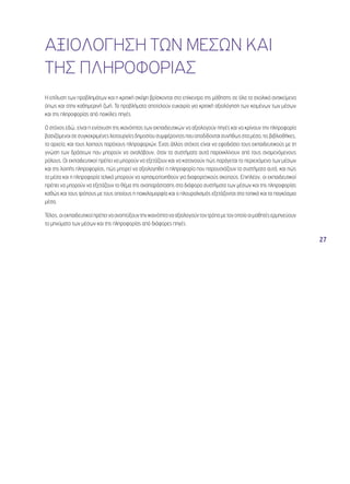 27 
ΑΞΙΟΛΟΓΗΣΗ ΤΩΝ ΜΕΣΩΝ ΚΑΙ 
ΤΗΣ ΠΛΗΡΟΦΟΡΙΑΣ 
Η επίλυση των προβλημάτων και η κριτική σκέψη βρίσκονται στο επίκεντρο της μάθησης σε όλα τα σχολικά αντικείμενα 
όπως και στην καθημερινή ζωή. Τα προβλήματα αποτελούν ευκαιρία για κριτική αξιολόγηση των κειμένων των μέσων 
και της πληροφορίας από ποικίλες πηγές. 
Ο στόχος εδώ, είναι η ενίσχυση της ικανότητας των εκπαιδευτικών να αξιολογούν πηγές και να κρίνουν την πληροφορία 
βασιζόμενοι σε συγκεκριμένες λειτουργίες δημοσίου συμφέροντος που αποδίδονται συνήθως στα μέσα, τις βιβλιοθήκες, 
τα αρχεία, και τους λοιπούς παρόχους πληροφοριών. Ένας άλλος στόχος είναι να εφοδιάσει τους εκπαιδευτικούς με τη 
γνώση των δράσεων που μπορούν να αναλάβουν, όταν τα συστήματα αυτά παρεκκλίνουν από τους αναμενόμενους 
ρόλους. Οι εκπαιδευτικοί πρέπει να μπορούν να εξετάζουν και να κατανοούν πώς παράγεται το περιεχόμενο των μέσων 
και της λοιπής πληροφορίας, πώς μπορεί να αξιολογηθεί η πληροφορία που παρουσιάζουν τα συστήματα αυτά, και πώς 
τα μέσα και η πληροφορία τελικά μπορούν να χρησιμοποιηθούν για διαφορετικούς σκοπούς. Επιπλέον, οι εκπαιδευτικοί 
πρέπει να μπορούν να εξετάζουν το θέμα της αναπαράστασης στα διάφορα συστήματα των μέσων και της πληροφορίας 
καθώς και τους τρόπους με τους οποίους η ποικιλομορφία και ο πλουραλισμός εξετάζονται στα τοπικά και τα παγκόσμια 
μέσα. 
Τέλος, οι εκπαιδευτικοί πρέπει να αναπτύξουν την ικανότητα να αξιολογούν τον τρόπο με τον οποίο οι μαθητές ερμηνεύουν 
τα μηνύματα των μέσων και της πληροφορίας από διάφορες πηγές. 
 