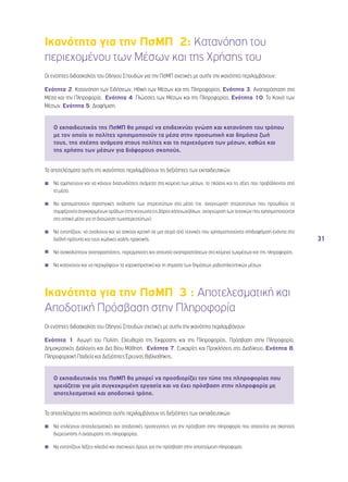 31 
Ικανότητα για την ΠσΜΠ 2: Κατανόηση του 
περιεχομένου των Μέσων και της Χρήσης του 
Οι ενότητες διδασκαλίας του Οδηγού Σπουδών για την ΠσΜΠ σχετικές με αυτήν την ικανότητα περιλαμβάνουν: 
Ενότητα 2, Κατανόηση των Ειδήσεων, Ηθική των Μέσων και της Πληροφορίας, Ενότητα 3, Αναπαράσταση στα 
Μέσα και την Πληροφορία, Ενότητα 4, Γλώσσες των Μέσων και της Πληροφορίας, Ενότητα 10, Το Κοινό των 
Μέσων, Ενότητα 5, Διαφήμιση. 
O εκπαιδευτικός της ΠσΜΠ θα μπορεί να επιδεικνύει γνώση και κατανόηση του τρόπου 
με τον οποίο οι πολίτες χρησιμοποιούν τα μέσα στην προσωπική και δημόσια ζωή 
τους, της σχέσης ανάμεσα στους πολίτες και το περιεχόμενο των μέσων, καθώς και 
της χρήσης των μέσων για διάφορους σκοπούς. 
Τα αποτελέσματα αυτής της ικανότητας περιλαμβάνουν τις δεξιότητες των εκπαιδευτικών: 
◾◾ Να ερμηνεύουν και να κάνουν διασυνδέσεις ανάμεσα στα κείμενα των μέσων, το πλαίσιο και τις αξίες που προβάλλονται από 
τα μέσα. 
◾◾ Να χρησιμοποιούν στρατηγικές ανάλυσης των στερεοτύπων στα μέσα (πχ. αναγνώριση στερεοτύπων που προωθούν τα 
συμφέροντα συγκεκριμένων ομάδων στην κοινωνία εις βάρος κάποιωνάλλων, αναγνώριση των τεχνικών που χρησιμοποιούνται 
στα οπτικά μέσα για τη διαιώνιση τωνστερεοτύπων). 
◾◾ Να εντοπίζουν, να αναλύουν και να ασκούν κριτική σε μια σειρά από τεχνικές που χρησιμοποιούνται στηδιαφήμιση ενάντια στα 
διεθνή πρότυπα και τους κώδικες καλής πρακτικής. 
◾◾ Να ανακαλύπτουν αναπαραστάσεις, παρερμηνείες και απουσία αναπαραστάσεων στα κείμενα τωνμέσων και της πληροφορίας. 
◾◾ Να κατανοούν και να περιγράφουν τα χαρακτηριστικά και τη σημασία των δημόσιων ραδιοτηλεοπτικών μέσων. 
Ικανότητα για την ΠσΜΠ 3 : Αποτελεσματική και 
Αποδοτική Πρόσβαση στην Πληροφορία 
Οι ενότητες διδασκαλίας του Οδηγού Σπουδών σχετικές με αυτήν την ικανότητα περιλαμβάνουν: 
Ενότητα 1, Αγωγή του Πολίτη, Ελευθερία της Έκφρασης και της Πληροφορίας, Πρόσβαση στην Πληροφορία, 
Δημοκρατικός Διάλογος και Δια Βίου Μάθηση, Ενότητα 7, Ευκαιρίες και Προκλήσεις στο Διαδίκτυο, Ενότητα 8, 
Πληροφοριακή Παιδεία και Δεξιότητες Έρευνας Βιβλιοθήκης. 
O εκπαιδευτικός της ΠσΜΠ θα μπορεί να προσδιορίζει τον τύπο της πληροφορίας που 
χρειάζεται για μία συγκεκριμένη εργασία και να έχει πρόσβαση στην πληροφορία με 
αποτελεσματικό και αποδοτικό τρόπο. 
Τα αποτελέσματα της ικανότητας αυτής περιλαμβάνουν τις δεξιότητες των εκπαιδευτικών: 
◾◾ Να επιλέγουν αποτελεσματικές και αποδοτικές προσεγγίσεις για την πρόσβαση στην πληροφορία που απαιτείται για σκοπούς 
διερεύνησης ή ανάσυρσης της πληροφορίας. 
◾◾ Να εντοπίζουν λέξεις-κλειδιά και σχετικούς όρους για την πρόσβαση στην απαιτούμενη πληροφορία. 
 