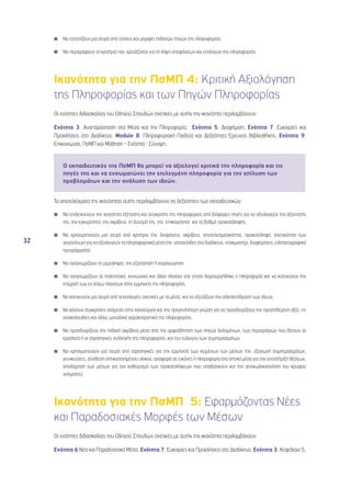 32 
◾◾ Να εντοπίζουν μια σειρά από τύπους και μορφές πιθανών πηγών της πληροφορίας. 
◾◾ Να περιγράφουν τα κριτήρια που χρειάζονται για τη λήψη αποφάσεων και επιλογών της πληροφορίας. 
Ικανότητα για την ΠσΜΠ 4: Κριτική Αξιολόγηση 
της Πληροφορίας και των Πηγών Πληροφορίας 
Οι ενότητες διδασκαλίας του Οδηγού Σπουδών σχετικές με αυτήν την ικανότητα περιλαμβάνουν: 
Ενότητα 3, Αναπαράσταση στα Μέσα και την Πληροφορία, Ενότητα 5, Διαφήμιση, Ενότητα 7, Ευκαιρίες και 
Προκλήσεις στο Διαδίκτυο, Module 8, Πληροφοριακή Παιδεία και Δεξιότητες Έρευνας Βιβλιοθήκης, Ενότητα 9, 
Επικοινωνία, ΠσΜΠ και Μάθηση – Ενότητα - Σύνοψη. 
Ο εκπαιδευτικός της ΠσΜΠ θα μπορεί να αξιολογεί κριτικά την πληροφορία και τις 
πηγές της και να ενσωματώνει την επιλεγμένη πληροφορία για την επίλυση των 
προβλημάτων και την ανάλυση των ιδεών. 
Τα αποτελέσματα της ικανότητας αυτής περιλαμβάνουν τις δεξιότητες των εκπαιδευτικών: 
◾◾ Να επιδεικνύουν την ικανότητα εξέτασης και σύγκρισης της πληροφορίας από διάφορες πηγές για να αξιολογούν την αξιοπιστία 
της, την εγκυρότητα, την ακρίβεια, τη δύναμή της, την επικαιρότητα και το βαθμό προκατάληψης. 
◾◾ Να χρησιμοποιούν μια σειρά από κριτήρια (πχ. διαφάνεια, ακρίβεια, αποτελεσματικότητα, προκατάληψη, σχετικότητα των 
γεγονότων) για να αξιολογούν τα πληροφοριακά μέσα (πχ. ιστοσελίδες στο διαδίκτυο, ντοκιμαντέρ, διαφημίσεις, ειδησεογραφικά 
προγράμματα). 
◾◾ Να αναγνωρίζουν τη μεροληψία, την εξαπάτηση ή χειραγώγηση. 
◾◾ Να αναγνωρίζουν τα πολιτιστικά, κοινωνικά και άλλα πλαίσια στα οποία δημιουργήθηκε η πληροφορία και να κατανοούν την 
επιρροή των εν λόγω πλαισίων στην ερμηνεία της πληροφορίας. 
◾◾ Να κατανοούν μια σειρά από τεχνολογίες σχετικές με τα μέσα, και να εξετάζουν την αλληλεπίδραση των ιδεών. 
◾◾ Να κάνουν συγκρίσεις ανάμεσα στην καινούργια και την προγενέστερη γνώση για να προσδιορίζουν την προστιθέμενη αξία, τις 
ανακολουθίες και άλλα, μοναδικά χαρακτηριστικά της πληροφορίας. 
◾◾ Να προσδιορίζουν την πιθανή ακρίβεια μέσα από την αμφισβήτηση των πηγών δεδομένων, των περιορισμών που θέτουν τα 
εργαλεία ή οι στρατηγικές συλλογής της πληροφορίας, και του εύλογου των συμπερασμάτων. 
◾◾ Να χρησιμοποιούν μια σειρά από στρατηγικές για την ερμηνεία των κειμένων των μέσων (πχ. εξαγωγή συμπερασμάτων, 
γενικεύσεις, σύνθεση οπτικοποιημένου υλικού, αναφορά σε εικόνες ή πληροφορία στα οπτικά μέσα για την υποστήριξη θέσεων, 
αποδόμηση των μέσων για τον καθορισμό των προκαταλήψεων που υποβόσκουν και την αποκωδικοποίηση του κρυφού 
νοήματος). 
Ικανότητα για την ΠσΜΠ 5: Εφαρμόζοντας Νέες 
και Παραδοσιακές Μορφές των Μέσων 
Οι ενότητες διδασκαλίας του Οδηγού Σπουδών σχετικές με αυτήν την ικανότητα περιλαμβάνουν: 
Ενότητα 6,Νέα και Παραδοσιακά Μέσα, Ενότητα 7, Ευκαιρίες και Προκλήσεις στο Διαδίκτυο, Ενότητα 3, Κεφάλαιο 5, 
 