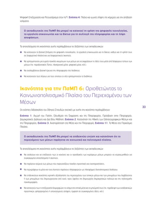 33 
Ψηφιακή Επεξεργασία και Ρετουσάρισμα στον Η/Υ, Ενότητα 4, Πλάνα και γωνίες λήψης της κάμερας για την απόδοση 
νοήματος 
Ο εκπαιδευτικός της ΠσΜΠ θα μπορεί να κατανοεί τη χρήση της ψηφιακής τεχνολογίας, 
τα εργαλεία επικοινωνίας και τα δίκτυα για τη συλλογή της πληροφορίας και τη λήψη 
αποφάσεων. 
Τα αποτελέσματα της ικανότητας αυτής περιλαμβάνουν τις δεξιότητες των εκπαιδευτικών: 
◾◾ Να κατανοούν τα βασικά ζητήματα της ψηφιακής τεχνολογίας, τα εργαλεία επικοινωνίας και τα δίκτυα, καθώς και τη χρήση τους 
σε διαφορετικά πλαίσια και για διαφορετικούς σκοπούς. 
◾◾ Να χρησιμοποιούν μια ευρεία ποικιλία «κειμένων» των μέσων για να εκφράσουν τις ιδέες τους μέσα από διάφορους τύπους των 
μέσων (πχ. παραδοσιακός Τύπος, ηλεκτρονικά μέσα, ψηφιακά μέσα, κτλ.). 
◾◾ Να αναλαμβάνουν βασική έρευνα της πληροφορίας στο διαδίκτυο. 
◾◾ Να κατανοούν τους λόγους για τους οποίους οι νέοι χρησιμοποιούν το διαδίκτυο. 
Ικανότητα για την ΠσΜΠ 6: Οριοθετώντας το 
Κοινωνιοπολιτισμικό Πλαίσιο του Περιεχομένου των 
Μέσων 
Οι ενότητες διδασκαλίας του Οδηγού Σπουδών σχετικές με αυτήν την ικανότητα περιλαμβάνουν: 
Ενότητα 1, Αγωγή του Πολίτη, Ελευθερία της Έκφρασης και της Πληροφορίας, Πρόσβαση στην Πληροφορία, 
Δημοκρατικός Διάλογος και Δια Βίου Μάθηση, Ενότητα 2, Κατανόηση της Ηθικής των Ειδησεογραφικών Μέσων και 
της Πληροφορίας, Ενότητα 3, Αναπαράσταση στα Μέσα και την Πληροφορία, Ενότητα 11, Τα Μέσα στο Παγκόσμιο 
Πλαίσιο. 
Ο εκπαιδευτικός της ΠσΜΠ θα μπορεί να επιδεικνύει γνώση και κατανόηση ότι το 
περιεχόμενο των μέσων παράγεται σε κοινωνικά και πολιτισμικά πλαίσια. 
Τα αποτελέσματα της ικανότητας αυτής περιλαμβάνουν τις δεξιότητες των εκπαιδευτικών: 
◾◾ Να αναλύουν και να επεξηγούν πως οι κανόνες και οι προσδοκίες των κυρίαρχων μέσων μπορούν να χειραγωγηθούν για 
συγκεκριμένα αποτελέσματα ή σκοπούς. 
◾◾ Να παράγουν κείμενα των μέσων που παρουσιάζουν ποικίλες προοπτικές και αναπαραστάσεις. 
◾◾ Να περιγράφουν τα μέσα και τους λοιπούς παρόχους πληροφοριών ως πλατφόρμες διαπολιτισμικού διαλόγου. 
◾◾ Να επιδεικνύουν ικανότητες κριτικής αξιολόγησης του περιεχομένου των τοπικών μέσων και των μηνυμάτων που λαμβάνονται 
ή των μηνυμάτων που δημιουργούνται από αυτά, προς όφελος της δημιουργίας δημοκρατικών πολιτών και της πολιτισμικής 
ποικιλομορφίας. 
◾◾ Να κατανοούν πως η επεξεργασία διαμορφώνει το νόημα στα οπτικά μέσα και τα μηνύματά τους (πχ. παράλειψη των εναλλακτικών 
προοπτικών, φιλτραρισμένες ή υπονοούμενες απόψεις, έμφαση σε συγκεκριμένες ιδέες, κτλ.). 
 