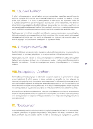 37 
VI. Κειμενική Ανάλυση 
Οι μαθητές μαθαίνουν να κάνουν κειμενική ανάλυση μέσα από την αναγνώριση των κωδίκων και συμβάσεων που 
διατρέχουν τα διάφορα είδη των μέσων. Αυτή η σημειωτική ανάλυση πρέπει να στοχεύει στην απόκτηση ευρύτερης 
γνώσης εννοιών-κλειδιών. Ως εκ τούτου, οι μαθητές μαθαίνουν να αναγνωρίζουν πώς οι γλωσσικοί κώδικες και 
οι συμβάσεις χρησιμοποιούνται για να δημιουργήσουν συγκεκριμένους τύπους αναπαραστάσεων που θα έχουν 
απήχηση σε συγκεκριμένα ακροατήρια. Οι μαθητές διδάσκονται να αναγνωρίζουν τους «τεχνικούς», «συμβολικούς» και 
«αφηγηματικούς» κώδικες κάθε μιντιακού κειμένου. Όπου είναι δυνατό, αυτός ο τύπος της κειμενικής ανάλυσης γίνεται 
μέσα σε περιβάλλοντα που έχουν σημασία για τους μαθητές, παρά ως μία αποσυνδεδεμένη ακαδημαϊκή άσκηση. 
Παράδειγμα: μπορεί να ζητηθεί από τους μαθητές να επιλέξουν ένα κομμάτι μιντιακού κειμένου που τους ενδιαφέρει. 
Αυτό μπορεί να είναι ένα ειδησεογραφικό άρθρο, ένα βίντεο στο YouTube, ή ένα βιντεοκλίπ από μία ειδησεογραφική 
ηλεκτρονική πηγή. Μπορείτε να βάλετε τους μαθητές σε ομάδες και να τους καθοδηγήσετε να αναλύσουν το κοινό, τον 
σκοπό, το συγγραφέα, τα τεχνικά/κειμενικά χαρακτηριστικά και το γενικότερο πλαίσιο. 
VII. Συγκειμενική Ανάλυση 
Οι μαθητές διδάσκονται πως να κάνουν βασική συγκειμενική ανάλυση, ειδικότερα σε σχέση με τις έννοιες-κλειδιά που 
αφορούν θεσμούς και τεχνολογίες, καθώς επίσης, και σε σχέση με μια σειρά από θεωρητικές προσεγγίσεις. 
Παραδείγματα συγκειμενικής ανάλυσης και παιδαγωγικής περιλαμβάνουν: καθοδήγηση των μαθητών στην εκμάθηση 
θεμάτων όπως: τα συστήματα ταξινόμησης των κινηματογραφικών ταινιών, η τηλεόραση και τα βιντεοπαιχνίδια στην 
Αυστραλία, πως συνδέονται η ιδιοκτησία και η συγκέντρωση των μέσων με ζητήματα δημοκρατίας και την ελευθερία 
του λόγου. 
VIII. Μεταφράσεις - Απόδοση 
Αυτή η παιδαγωγική προσέγγιση μπορεί να λάβει πολλές διαφορετικές μορφές και να χρησιμοποιηθεί σε διάφορα 
μιντιακά περιβάλλοντα. Οι μαθητές μπορούν να πάρουν ένα άρθρο μιας εφημερίδας που έχουν γράψει για ένα 
περιστατικό στο πανεπιστήμιο και να το μετατρέψουν σε μια προηχογραφημένη, ραδιοφωνική ειδησεογραφική εκπομπή 
μέσω podcast (δηλαδή να φτιάξουν μια ραδιοφωνική εκπομπή κατά παραγγελία). Ή να δουν ένα απόσπασμα από μια 
παιδική ταινία και να δουλέψουν έπειτα σε μικρές ομάδες για να φτιάξουν ένα εικονογραφημένο σενάριο (storyboard) 
που ανταποκρίνεται στην εν λόγω σκηνή, αναγνωρίζοντας τις σκηνές, τις γωνίες λήψης και τις μετατροπές που έγιναν. 
Άλλα παραδείγματα: Οι μαθητές μπορούν να πάρουν, επίσης, ένα παραμύθι και να το μετατρέψουν σε εικονογραφημένο 
σενάριο για κινηματογράφηση. Ή μπορούν να συγκεντρώσουν υπάρχον οπτικό υλικό σχετικό με τη ζωή ενός προσώπου 
και να το χρησιμοποιήσουν ως το σημείο εκκίνησης για να σχεδιάσουν και να φτιάξουν ένα ντοκιμαντέρ μικρού μήκους 
για το πρόσωπο αυτό. 
IX. Προσομοίωση 
Η προσομοίωση χρησιμοποιείται συχνά ως στρατηγική στα προγράμματα διδασκαλίας για τα μέσα και τον κινηματογράφο. 
Οι καθηγητές χρησιμοποιούν την προσομοίωση για να δείξουν στους μαθητές τι είναι ακριβώς η «μάθηση στα μέσα». 
Δηλαδή, ο καθηγητής παίρνει το ρόλο του δασκάλου της τάξης και οι εκπαιδευόμενοι συμπεριφέρονται ως μαθητές 
 