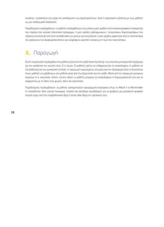38 
σχολείου, τουλάχιστον στο μέτρο της εκπλήρωσης των δραστηριοτήτων. Αυτή η στρατηγική συζητείται με τους μαθητές 
ως μια παιδαγωγική διαδικασία. 
Παραδείγματα περιλαμβάνουν: οι μαθητές αναλαμβάνουν τους ρόλους μιας ομάδας ενός κινηματογραφικού ντοκιμαντέρ 
που παράγει ένα νεανικό τηλεοπτικό πρόγραμμα, ή μιας ομάδας ραδιοφωνικών / ιντερνετικών δημοσιογράφων που 
παίρνουν συνέντευξη από έναν εκπαιδευτικό των μέσων για ένα podcast, ή μιας ομάδας μάρκετινγκ από το πανεπιστήμιο 
που φτιάχνουν ένα διαφημιστικό βίντεο για υποψήφιους φοιτητές σχετικά με τη ζωή στο πανεπιστήμιο. 
X. Παραγωγή 
Αυτή η προσέγγιση περιλαμβάνει την μάθηση μέσα από την πράξη (learn by doing), που αποτελεί μια σημαντική παράμετρο 
για την κατάκτηση της γνώσης στον 21ο αιώνα. Οι μαθητές πρέπει να ενθαρρύνονται να ανακαλύψουν τη μάθηση σε 
ένα βαθύτερο και πιο ουσιαστικό επίπεδο. Η παραγωγή περιεχομένου στα μέσα και την πληροφορία δίνει τη δυνατότητα 
στους μαθητές να εμβαθύνουν στη μάθηση μέσα από την εξερεύνηση και την πράξη. Μέσα από την παραγωγή μιντιακών 
κειμένων (π.χ. ακουστικό, βίντεο, έντυπο υλικό), οι μαθητές μπορούν να ανακαλύψουν τη δημιουργικότητά τους και να 
εκφραστούν με τις δικές τους φωνές, ιδέες και προοπτικές. 
Παραδείγματα περιλαμβάνουν: οι μαθητές χρησιμοποιούν προγράμματα λογισμικού όπως το iMovie ή το Moviemaker 
(ή οποιοδήποτε άλλο σχετικό λογισμικό, ανοικτό και ελεύθερα προσβάσιμο) για να φτιάξουν μια μονόλεπτη ψηφιακή 
ιστορία γύρω από ένα περιβαλλοντικό θέμα ή όποιο άλλο θέμα της αρεσκείας τους. 
 
