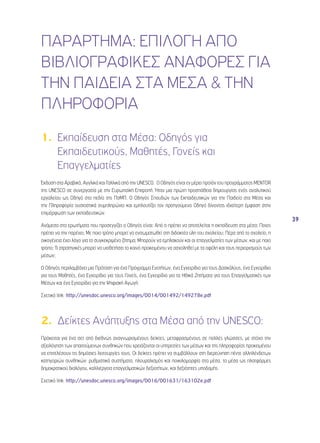 39 
ΠΑΡΑΡΤΗΜΑ: ΕΠΙΛΟΓΗ ΑΠΟ 
ΒΙΒΛΙΟΓΡΑΦΙΚΕΣ ΑΝΑΦΟΡΕΣ ΓΙΑ 
ΤΗΝ ΠΑΙΔΕΙΑ ΣΤΑ ΜΕΣΑ & ΤΗΝ 
ΠΛΗΡΟΦΟΡΙΑ 
1. Εκπαίδευση στα Μέσα: Οδηγός για 
Εκπαιδευτικούς, Μαθητές, Γονείς και 
Επαγγελματίες 
Έκδοση στα Αραβικά, Αγγλικά και Γαλλικά από την UNESCO. O Οδηγός είναι εν μέρει προϊόν του προγράμματος MENTOR 
της UNESCO σε συνεργασία με την Ευρωπαϊκή Επιτροπή. Ήταν μια πρώτη προσπάθεια δημιουργίας ενός αναλυτικού 
εργαλείου ως Οδηγό στο πεδίο της ΠσΜΠ. Ο Οδηγός Σπουδών των Εκπαιδευτικών για την Παιδεία στα Μέσα και 
την Πληροφορία ουσιαστικά συμπληρώνει και εμπλουτίζει τον προηγούμενο Οδηγό δίνοντας ιδιαίτερη έμφαση στην 
επιμόρφωση των εκπαιδευτικών. 
Ανάμεσα στα ερωτήματα που προσεγγίζει ο Οδηγός είναι: Από τι πρέπει να αποτελείται η εκπαίδευση στα μέσα; Ποιος 
πρέπει να την παρέχει; Με ποιο τρόπο μπορεί να ενσωματωθεί στη διδακτέα ύλη του σχολείου; Πέρα από το σχολείο, η 
οικογένεια έχει λόγο για το συγκεκριμένο ζήτημα; Μπορούν να εμπλακούν και οι επαγγελματίες των μέσων, και με ποιο 
τρόπο; Τι στρατηγικές μπορεί να υιοθετήσει το κοινό προκειμένου να ασχοληθεί με τα οφέλη και τους περιορισμούς των 
μέσων; 
Ο Οδηγός περιλαμβάνει μια Πρόταση για ένα Πρόγραμμα Ενοτήτων, ένα Εγχειρίδιο για τους Δασκάλους, ένα Εγχειρίδιο 
για τους Μαθητές, ένα Εγχειρίδιο για τους Γονείς, ένα Εγχειρίδιο για τα Ηθικά Ζητήματα για τους Επαγγελματικές των 
Μέσων και ένα Εγχειρίδιο για την Ψηφιακή Αγωγή. 
Σχετικό link: http://unesdoc.unesco.org/images/0014/001492/149278e.pdf 
2. Δείκτες Ανάπτυξης στα Μέσα από την UNESCO: 
Πρόκειται για ένα σετ από διεθνώς αναγνωρισμένους δείκτες, μεταφρασμένους σε πολλές γλώσσες, με στόχο την 
αξιολόγηση των απαιτούμενων συνθηκών που χρειάζονται οι υπηρεσίες των μέσων και της πληροφορίας προκειμένου 
να επιτελέσουν τις δημόσιες λειτουργίες τους. Οι δείκτες πρέπει να συμβάλλουν στη διερεύνηση πέντε αλληλένδετων 
κατηγοριών συνθηκών: ρυθμιστικά συστήματα, πλουραλισμός και ποικιλομορφία στα μέσα, τα μέσα ως πλατφόρμες 
δημοκρατικού διαλόγου, καλλιέργεια επαγγελματικών δεξιοτήτων, και δεξιότητες υποδομής. 
Σχετικό link: http://unesdoc.unesco.org/images/0016/001631/163102e.pdf 
 