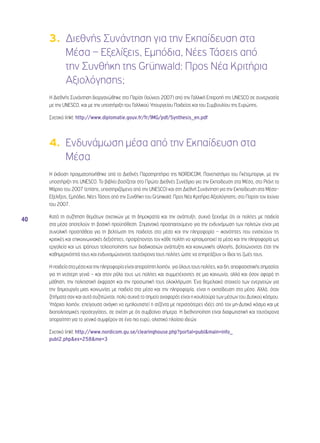 40 
3. Διεθνής Συνάντηση για την Εκπαίδευση στα 
Μέσα – Εξελίξεις, Εμπόδια, Νέες Τάσεις από 
την Συνθήκη της Grünwald: Προς Νέα Κριτήρια 
Αξιολόγησης; 
Η Διεθνής Συνάντηση διοργανώθηκε στο Παρίσι (Ιούνιος 2007) από την Γαλλική Επιτροπή της UNESCO σε συνεργασία 
με την UNESCO, και με την υποστήριξη του Γαλλικού Υπουργείου Παιδείας και του Συμβουλίου της Ευρώπης. 
Σχετικό linkt: http://www.diplomatie.gouv.fr/fr/IMG/pdf/Synthesis_en.pdf 
4. Ενδυνάμωση μέσα από την Εκπαίδευση στα 
Μέσα 
Η έκδοση πραγματοποιήθηκε από το Διεθνές Παρατηρητήριο της NORDICOM, Πανεπιστήμιο του Γκέτεμποργκ, με την 
υποστήριξη της UNESCO. Το βιβλίο βασίζεται στο Πρώτο Διεθνές Συνέδριο για την Εκπαίδευση στα Μέσα, στο Ριάντ το 
Μάρτιο του 2007 (επίσης, υποστηριζόμενο από την UNESCO) και στη Διεθνή Συνάντηση για την Εκπαίδευση στα Μέσα– 
Εξελίξεις, Εμπόδια, Νέες Τάσεις από την Συνθήκη του Grünwald: Προς Νέα Κριτήρια Αξιολόγησης; στο Παρίσι τον Ιούνιο 
του 2007. 
Κατά τη συζήτηση θεμάτων σχετικών με τη δημοκρατία και την ανάπτυξη, συχνά ξεχνάμε ότι οι πολίτες με παιδεία 
στα μέσα αποτελούν τη βασική προϋπόθεση. Σημαντικό προαπαιτούμενο για την ενδυνάμωση των πολιτών είναι μια 
συνολική προσπάθεια για τη βελτίωση της παιδείας στα μέσα και την πληροφορία – ικανότητες που ενισχύουν τις 
κριτικές και επικοινωνιακές δεξιότητες, προτρέποντας τον κάθε πολίτη να χρησιμοποιεί τα μέσα και την πληροφορία ως 
εργαλεία και ως τρόπους τελειοποίησης των διαδικασιών ανάπτυξης και κοινωνικής αλλαγής, βελτιώνοντας έτσι την 
καθημερινότητά τους και ενδυναμώνοντας ταυτόχρονα τους πολίτες ώστε να επηρεάζουν οι ίδιοι τις ζωές τους. 
Η παιδεία στα μέσα και την πληροφορία είναι απαραίτητη λοιπόν, για όλους τους πολίτες, και δη, αποφασιστικής σημασίας 
για τη νεότερη γενιά – και στον ρόλο τους ως πολίτες και συμμετέχοντες σε μια κοινωνία, αλλά και όσον αφορά τη 
μάθηση, την πολιτιστική έκφραση και την προσωπική τους ολοκλήρωση. Ένα θεμελιακό στοιχείο των ενεργειών για 
την δημιουργία μιας κοινωνίας με παιδεία στα μέσα και την πληροφορία, είναι η εκπαίδευση στα μέσα. Αλλά, όταν 
ζητήματα σαν και αυτά συζητώνται, πολύ συχνά το σημείο αναφοράς είναι η κουλτούρα των μέσων του Δυτικού κόσμου. 
Υπάρχει λοιπόν, επείγουσα ανάγκη να εμπλουτιστεί η ατζέντα με περισσότερες ιδέες από τον μη-Δυτικό κόσμο και με 
διαπολιτισμικές προσεγγίσεις, σε σχέση με ότι συμβαίνει σήμερα. Η διεθνοποίηση είναι διαφωτιστική και ταυτόχρονα 
απαραίτητη για το γενικό συμφέρον σε ένα πιο ευρύ, ολιστικό πλαίσιο ιδεών. 
Σχετικό linkt: http://www.nordicom.gu.se/clearinghouse.php?portal=publ&main=info_ 
publ2.php&ex=258&me=3 
 