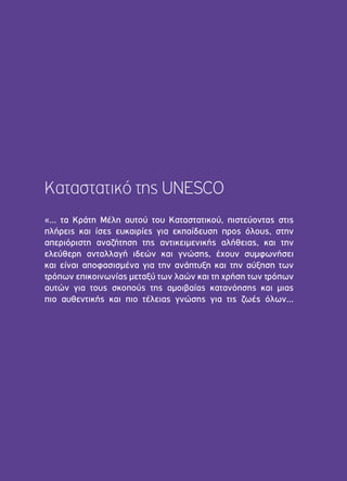 Καταστατικό της UNESCO 
«… τα Κράτη Μέλη αυτού του Καταστατικού, πιστεύοντας στις 
πλήρεις και ίσες ευκαιρίες για εκπαίδευση προς όλους, στην 
απεριόριστη αναζήτηση της αντικειμενικής αλήθειας, και την 
ελεύθερη ανταλλαγή ιδεών και γνώσης, έχουν συμφωνήσει 
και είναι αποφασισμένα για την ανάπτυξη και την αύξηση των 
τρόπων επικοινωνίας μεταξύ των λαών και τη χρήση των τρόπων 
αυτών για τους σκοπούς της αμοιβαίας κατανόησης και μιας 
πιο αυθεντικής και πιο τέλειας γνώσης για τις ζωές όλων... 
 
