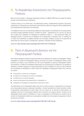 41 
5. Το Αλφαβητάρι Κατανόησης της Πληροφοριακής 
Παιδείας 
Μέσα από αυτή την έκδοση, το Πρόγραμμα Πληροφορία για Όλους της UNESCO (IFAP) δίνει έναν ορισμό της παιδείας 
στα μέσα, με έναν εύληπτο και μη-τεχνικό τρόπο. 
Η έκδοση στοχεύει σε ένα ποικίλο κοινό, από κυβερνητικούς κύκλους, διακυβερνητικούς δημόσιους λειτουργούς, 
επαγγελματίες της πληροφορίας και εκπαιδευτικούς μέχρι διευθυντές ανθρωπίνου δυναμικού (HR) και κερδοσκοπικούς 
και μη-κερδοσκοπικούς οργανισμούς. Ένα απόσπασμα: 
« Στη διάρκεια της ζωής σου, όσο περισσότερα μαθαίνεις και τελικά γνωρίζεις, και ειδικότερα όσο πιο σύντομα κατέχεις 
και υιοθετείς επαρκείς μαθησιακές ικανότητες, συνήθειες και στάσεις – ανακαλύπτοντας πώς, από πού, για ποιον και 
πότε να ψάξεις και να ανακτήσεις την πληροφορία που χρειάζεσαι να ξέρεις [...] – τόσο περισσότερη παιδεία στην 
πληροφορία αποκτάς. Η ικανότητά σου να εφαρμόζεις και να χρησιμοποιείς τις δεξιότητες αυτές, τις συνήθειες και 
τις στάσεις, θα σε βοηθήσουν να λαμβάνεις καλύτερες και πιο έγκαιρες αποφάσεις σχετικές με την προσωπική και 
οικογενειακή σου υγεία και ευζωία, τις εκπαιδευτικές, εργασιακές, πολιτειακές και άλλες προκλήσεις». 
Σχετικό link: http://unesdoc.unesco.org/images/0015/001570/157020e.pdf 
6. Προς τη Δημιουργία Δεικτών για την 
Πληροφοριακή Παιδεία 
Αυτή η έκδοση προσφέρει ένα βασικό εννοιολογικό πλαίσιο για την αξιολόγηση της παιδείας στην πληροφορία. Η έκδοση 
περιλαμβάνει τον ορισμό της πληροφοριακής παιδείας, ένα μοντέλο που συνδέει την πληροφοριακή παιδεία με άλλες 
ικανότητες των ενηλίκων, όπως οι δεξιότητες στις ΤΠΕ, και μια περιγραφή των προτύπων πληροφοριακής παιδείας 
στην εκπαίδευση. Η παιδεία στην πληροφορία αποτελεί μέρος ενός ενσωματωμένου σετ δεξιοτήτων που χρειάζεται να 
αποκτήσουν οι ενήλικες προκειμένου να είναι αποτελεσματικοί σε όλες τις εκφάνσεις της ζωής τους. Όπως προκύπτει 
από την Διακήρυξη της Αλεξάνδρειας το 2005, παιδεία στην πληροφορία (ή πληροφοριακή παιδεία) είναι η ικανότητα 
των ατόμων: 
◾◾ να αναγνωρίζουν τις ανάγκες τους σε πληροφορία 
◾◾ να τοποθετούν και να αξιολογούν την ποιότητα της πληροφορίας 
◾◾ να αποθηκεύουν και να ανακτούν πληροφορία 
◾◾ να κάνουν αποτελεσματική και δεοντολογική χρήση της πληροφορίας, και 
◾◾ να εφαρμόζουν την πληροφορία για τη δημιουργία και επικοινωνία της γνώσης 
Η σύνταξη δεικτών για την πληροφοριακή παιδεία, μέσα από τους οποίους μπορούν να παρουσιαστούν τα επιτεύγματα 
και να επικεντρωθούν καλύτερα οι μελλοντικές προσπάθειες, αποτελεί προτεραιότητα σε εθνικό και διεθνές επίπεδο. 
Η πληροφοριακή παιδεία βρίσκεται στη βάση πολλών από τους Στόχους για την Ανάπτυξη της Νέας Χιλιετίας, για 
παράδειγμα, μέσα από την καταπολέμηση ασθενειών και την ενίσχυση των ευκαιριών εργασίας. Οι δείκτες για την 
πληροφοριακή παιδεία μπορούν να βοηθήσουν τις χώρες να καταγράψουν τα αποτελέσματα των πολιτικών για την 
ενίσχυση της πληροφοριακής παιδείας και να αναγνωρίσουν τον βαθμό στον οποίο μπορούν να συμμετέχουν οι πολίτες 
στην κοινωνία της γνώσης. 
Σχετικό link: http://unesdoc.unesco.org/images/0015/001587/158723e.pdf 
 