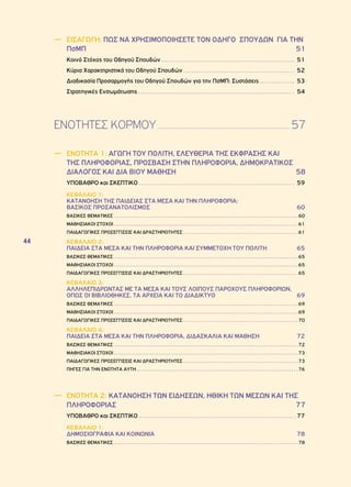 44 
―― ΕΙΣΑΓΩΓΗ: ΠΩΣ ΝΑ ΧΡΗΣΙΜΟΠΟΙΗΣΕΤΕ ΤΟΝ ΟΔΗΓΟ ΣΠΟΥΔΩΝ ΓΙΑ ΤΗΝ 
ΠσΜΠ 51 
Κοινό Στόχος του Οδηγού Σπουδών 51 
Κύρια Χαρακτηριστικά του Οδηγού Σπουδών 52 
Διαδικασία Προσαρμογής του Οδηγού Σπουδών για την ΠσΜΠ: Συστάσεις 53 
Στρατηγικές Ενσωμάτωσης 54 
ΕΝΟΤΗΤΕΣ ΚΟΡΜΟΥ 57 
―― ΕΝΟΤΗΤΑ 1: ΑΓΩΓΗ ΤΟΥ ΠΟΛΙΤΗ, ΕΛΕΥΘΕΡΙΑ ΤΗΣ ΕΚΦΡΑΣΗΣ ΚΑΙ 
ΤΗΣ ΠΛΗΡΟΦΟΡΙΑΣ, ΠΡΟΣΒΑΣΗ ΣΤΗΝ ΠΛΗΡΟΦΟΡΙΑ, ΔΗΜΟΚΡΑΤΙΚΟΣ 
ΔΙΑΛΟΓΟΣ ΚΑΙ ΔΙΑ ΒΙΟΥ ΜΑΘΗΣΗ 58 
ΥΠΟΒΑΘΡΟ και ΣΚΕΠΤΙΚΟ 59 
ΚΕΦΑΛΑΙΟ 1: 
ΚΑΤΑΝΟΗΣΗ ΤΗΣ ΠΑΙΔΕΙΑΣ ΣΤΑ ΜΕΣΑ ΚΑΙ ΤΗΝ ΠΛΗΡΟΦΟΡΙΑ: 
ΒΑΣΙΚΟΣ ΠΡΟΣΑΝΑΤΟΛΙΣΜΟΣ 60 
ΒΑΣΙΚΕΣ ΘΕΜΑΤΙΚΕΣ 60 
ΜΑΘΗΣΙΑΚΟΙ ΣΤΟΧΟΙ 61 
ΠΑΙΔΑΓΩΓΙΚΕΣ ΠΡΟΣΕΓΓΙΣΕΙΣ ΚΑΙ ΔΡΑΣΤΗΡΙΟΤΗΤΕΣ 61 
ΚΕΦΑΛΑΙΟ 2: 
ΠΑΙΔΕΙΑ ΣΤΑ ΜΕΣΑ ΚΑΙ ΤΗΝ ΠΛΗΡΟΦΟΡΙΑ ΚΑΙ ΣΥΜΜΕΤΟΧΗ ΤΟΥ ΠΟΛΙΤΗ 65 
ΒΑΣΙΚΕΣ ΘΕΜΑΤΙΚΕΣ 65 
ΜΑΘΗΣΙΑΚΟΙ ΣΤΟΧΟΙ 65 
ΠΑΙΔΑΓΩΓΙΚΕΣ ΠΡΟΣΕΓΓΙΣΕΙΣ ΚΑΙ ΔΡΑΣΤΗΡΙΟΤΗΤΕΣ 65 
ΚΕΦΑΛΑΙΟ 3: 
ΑΛΛΗΛΕΠΙΔΡΩΝΤΑΣ ΜΕ ΤΑ ΜΕΣΑ ΚΑΙ ΤΟΥΣ ΛΟΙΠΟΥΣ ΠΑΡΟΧΟΥΣ ΠΛΗΡΟΦΟΡΙΩΝ, 
ΟΠΩΣ ΟΙ ΒΙΒΛΙΟΘΗΚΕΣ, ΤΑ ΑΡΧΕΙΑ ΚΑΙ ΤΟ ΔΙΑΔΙΚΤΥΟ 69 
ΒΑΣΙΚΕΣ ΘΕΜΑΤΙΚΕΣ 69 
ΜΑΘΗΣΙΑΚΟΙ ΣΤΟΧΟΙ 69 
ΠΑΙΔΑΓΩΓΙΚΕΣ ΠΡΟΣΕΓΓΙΣΕΙΣ ΚΑΙ ΔΡΑΣΤΗΡΙΟΤΗΤΕΣ 70 
ΚΕΦΑΛΑΙΟ 4: 
ΠΑΙΔΕΙΑ ΣΤΑ ΜΕΣΑ ΚΑΙ ΤΗΝ ΠΛΗΡΟΦΟΡΙΑ, ΔΙΔΑΣΚΑΛΙΑ ΚΑΙ ΜΑΘΗΣΗ 72 
ΒΑΣΙΚΕΣ ΘΕΜΑΤΙΚΕΣ 72 
ΜΑΘΗΣΙΑΚΟΙ ΣΤΟΧΟΙ 73 
ΠΑΙΔΑΓΩΓΙΚΕΣ ΠΡΟΣΕΓΓΙΣΕΙΣ ΚΑΙ ΔΡΑΣΤΗΡΙΟΤΗΤΕΣ 73 
ΠΗΓΕΣ ΓΙΑ ΤΗΝ ΕΝΟΤΗΤΑ ΑΥΤΗ 76 
―― ΕΝΟΤΗΤΑ 2: ΚΑΤΑΝΟΗΣΗ ΤΩΝ ΕΙΔΗΣΕΩΝ, ΗΘΙΚΗ ΤΩΝ ΜΕΣΩΝ ΚΑΙ ΤΗΣ 
ΠΛΗΡΟΦΟΡΙΑΣ 77 
ΥΠΟΒΑΘΡΟ και ΣΚΕΠΤΙΚΟ 77 
ΚΕΦΑΛΑΙΟ 1: 
ΔΗΜΟΣΙΟΓΡΑΦΙΑ ΚΑΙ ΚΟΙΝΩΝΙΑ 78 
ΒΑΣΙΚΕΣ ΘΕΜΑΤΙΚΕΣ 78 
 