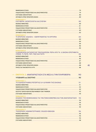 45 
ΜΑΘΗΣΙΑΚΟΙ ΣΤΟΧΟΙ 79 
ΠΑΙΔΑΓΩΓΙΚΕΣ ΠΡΟΣΕΓΓΙΣΕΙΣ ΚΑΙ ΔΡΑΣΤΗΡΙΟΤΗΤΕΣ 79 
ΣΥΣΤΑΣΕΙΣ ΑΞΙΟΛΟΓΗΣΗΣ 80 
ΖΗΤΗΜΑΤΑ ΠΡΟΣ ΠΕΡΑΙΤΕΡΩ ΣΚΕΨΗ 80 
ΚΕΦΑΛΑΙΟ 2: 
ΕΛΕΥΘΕΡΙΑ, ΔΕΟΝΤΟΛΟΓΙΑ ΚΑΙ ΕΥΘΥΝΗ 80 
ΒΑΣΙΚΕΣ ΘΕΜΑΤΙΚΕΣ 80 
ΜΑΘΗΣΙΑΚΟΙ ΣΤΟΧΟΙ 81 
ΠΑΙΔΑΓΩΓΙΚΕΣ ΠΡΟΣΕΓΓΙΣΕΙΣ ΚΑΙ ΔΡΑΣΤΗΡΙΟΤΗΤΕΣ 81 
ΣΥΣΤΑΣΕΙΣ ΑΞΙΟΛΟΓΗΣΗΣ 83 
ΖΗΤΗΜΑΤΑ ΠΡΟΣ ΠΕΡΑΙΤΕΡΩ ΣΚΕΨΗ 83 
ΚΕΦΑΛΑΙΟ 3: 
ΤΙ ΑΠΟΤΕΛΕΙ «ΕΙΔΗΣΗ» - ΕΞΕΡΕΥΝΩΝΤΑΣ ΤΑ ΚΡΙΤΗΡΙΑ 84 
ΒΑΣΙΚΕΣ ΘΕΜΑΤΙΚΕΣ 84 
ΜΑΘΗΣΙΑΚΟΙ ΣΤΟΧΟΙ 84 
ΠΑΙΔΑΓΩΓΙΚΕΣ ΠΡΟΣΕΓΓΙΣΕΙΣ ΚΑΙ ΔΡΑΣΤΗΡΙΟΤΗΤΕΣ 84 
ΣΥΣΤΑΣΕΙΣ ΑΞΙΟΛΟΓΗΣΗΣ 86 
ΖΗΤΗΜΑΤΑ ΠΡΟΣ ΠΕΡΑΙΤΕΡΩ ΣΚΕΨΗ 86 
ΚΕΦΑΛΑΙΟ 4: 
Η ΔΙΑΔΙΚΑΣΙΑ ΚΑΤΑΣΚΕΥΗΣ ΤΩΝ ΕΙΔΗΣΕΩΝ: ΠΕΡΑ ΑΠΟ ΤΑ 6 ΒΑΣΙΚΑ ΕΡΩΤΗΜΑΤΑ 
(Ποιος, Τι, Πότε, Πού, Πώς και Γιατί) 86 
ΒΑΣΙΚΕΣ ΘΕΜΑΤΙΚΕΣ 86 
ΜΑΘΗΣΙΑΚΟΙ ΣΤΟΧΟΙ 86 
ΠΑΙΔΑΓΩΓΙΚΕΣ ΠΡΟΣΕΓΓΙΣΕΙΣ ΚΑΙ ΔΡΑΣΤΗΡΙΟΤΗΤΕΣ 87 
ΣΥΣΤΑΣΕΙΣ ΑΞΙΟΛΟΓΗΣΗΣ 88 
ΖΗΤΗΜΑΤΑ ΠΡΟΣ ΠΕΡΑΙΤΕΡΩ ΣΚΕΨΗ 88 
ΠΗΓΕΣ ΓΙΑ ΤΗΝ ΕΝΟΤΗΤΑ ΑΥΤΗ 88 
―― ΕΝΟΤΗΤΑ 3: ΑΝΑΠΑΡΑΣΤΑΣΗ ΣΤΑ ΜΕΣΑ & ΤΗΝ ΠΛΗΡΟΦΟΡΙΑ 90 
ΥΠΟΒΑΘΡΟ και ΣΚΕΠΤΙΚΟ 90 
ΚΕΦΑΛΑΙΟ 1: 
ΤΟ ΕΙΔΗΣΕΟΓΡΑΦΙΚΟ ΡΕΠΟΡΤΑΖ & Η ΔΥΝΑΜΗ ΤΗΣ ΕΙΚΟΝΑΣ 91 
ΒΑΣΙΚΕΣ ΘΕΜΑΤΙΚΕΣ 91 
ΜΑΘΗΣΙΑΚΟΙ ΣΤΟΧΟΙ 92 
ΠΑΙΔΑΓΩΓΙΚΕΣ ΠΡΟΣΕΓΓΙΣΕΙΣ ΚΑΙ ΔΡΑΣΤΗΡΙΟΤΗΤΕΣ 92 
ΙΣΟΤΗΤΑ ΤΩΝ ΦΥΛΩΝ ΚΑΙ ΕΝΔΥΝΑΜΩΣΗ ΤΩΝ ΓΥΝΑΙΚΩΝ 93 
ΣΥΣΤΑΣΕΙΣ ΑΞΙΟΛΟΓΗΣΗΣ 94 
ΚΕΦΑΛΑΙΟ 2: 
ΚΩΔΙΚΕΣ ΤΗΣ ΒΙΟΜΗΧΑΝΙΑΣ ΓΙΑ ΤΗΝ ΠΟΙΚΙΛΟΜΟΡΦΙΑ ΚΑΙ ΤΗΝ ΑΝΑΠΑΡΑΣΤΑΣΗ 94 
ΒΑΣΙΚΕΣ ΘΕΜΑΤΙΚΕΣ 94 
ΜΑΘΗΣΙΑΚΟΙ ΣΤΟΧΟΙ 95 
ΠΑΙΔΑΓΩΓΙΚΕΣ ΠΡΟΣΕΓΓΙΣΕΙΣ ΚΑΙ ΔΡΑΣΤΗΡΙΟΤΗΤΕΣ 95 
ΣΥΣΤΑΣΕΙΣ ΑΞΙΟΛΟΓΗΣΗΣ 95 
ΚΕΦΑΛΑΙΟ 3: 
ΤΗΛΕΟΡΑΣΗ, ΚΙΝΗΜΑΤΟΓΡΑΦΟΣ, ΕΚΔΟΣΗ ΒΙΒΛΙΩΝ 96 
ΒΑΣΙΚΕΣ ΘΕΜΑΤΙΚΕΣ 96 
ΜΑΘΗΣΙΑΚΟΙ ΣΤΟΧΟΙ 96 
ΠΑΙΔΑΓΩΓΙΚΕΣ ΠΡΟΣΕΓΓΙΣΕΙΣ ΚΑΙ ΔΡΑΣΤΗΡΙΟΤΗΤΕΣ 96 
ΣΥΣΤΑΣΕΙΣ ΑΞΙΟΛΟΓΗΣΗΣ 98 
 