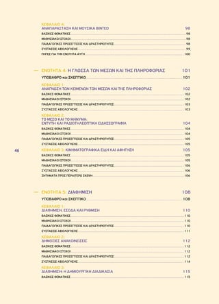 46 
ΚΕΦΑΛΑΙΟ 4: 
ΑΝΑΠΑΡΑΣΤΑΣΗ ΚΑΙ ΜΟΥΣΙΚΑ ΒΙΝΤΕΟ 98 
ΒΑΣΙΚΕΣ ΘΕΜΑΤΙΚΕΣ 98 
ΜΑΘΗΣΙΑΚΟΙ ΣΤΟΧΟΙ 98 
ΠΑΙΔΑΓΩΓΙΚΕΣ ΠΡΟΣΕΓΓΙΣΕΙΣ ΚΑΙ ΔΡΑΣΤΗΡΙΟΤΗΤΕΣ 98 
ΣΥΣΤΑΣΕΙΣ ΑΞΙΟΛΟΓΗΣΗΣ 99 
ΠΗΓΕΣ ΓΙΑ ΤΗΝ ΕΝΟΤΗΤΑ ΑΥΤΗ 100 
―― ΕΝΟΤΗΤΑ 4: Η ΓΛΩΣΣΑ ΤΩΝ ΜΕΣΩΝ ΚΑΙ ΤΗΣ ΠΛΗΡΟΦΟΡΙΑΣ 101 
ΥΠΟΒΑΘΡΟ και ΣΚΕΠΤΙΚΟ 101 
ΚΕΦΑΛΑΙΟ 1: 
ΑΝΑΓΝΩΣΗ ΤΩΝ ΚΕΙΜΕΝΩΝ ΤΩΝ ΜΕΣΩΝ ΚΑΙ ΤΗΣ ΠΛΗΡΟΦΟΡΙΑΣ 102 
ΒΑΣΙΚΕΣ ΘΕΜΑΤΙΚΕΣ 102 
ΜΑΘΗΣΙΑΚΟΙ ΣΤΟΧΟΙ 102 
ΠΑΙΔΑΓΩΓΙΚΕΣ ΠΡΟΣΕΓΓΙΣΕΙΣ ΚΑΙ ΔΡΑΣΤΗΡΙΟΤΗΤΕΣ 103 
ΣΥΣΤΑΣΕΙΣ ΑΞΙΟΛΟΓΗΣΗΣ 103 
ΚΕΦΑΛΑΙΟ 2: 
ΤΟ ΜΕΣΟ ΚΑΙ ΤΟ ΜΗΝΥΜΑ: 
ΕΝΤΥΠΗ ΚΑΙ ΡΑΔΙΟΤΗΛΕΟΠΤΙΚΗ ΕΙΔΗΣΕΟΓΡΑΦΙΑ 104 
ΒΑΣΙΚΕΣ ΘΕΜΑΤΙΚΕΣ 104 
ΜΑΘΗΣΙΑΚΟΙ ΣΤΟΧΟΙ 104 
ΠΑΙΔΑΓΩΓΙΚΕΣ ΠΡΟΣΕΓΓΙΣΕΙΣ ΚΑΙ ΔΡΑΣΤΗΡΙΟΤΗΤΕΣ 105 
ΣΥΣΤΑΣΕΙΣ ΑΞΙΟΛΟΓΗΣΗΣ 105 
ΚΕΦΑΛΑΙΟ 3: ΚΙΝΗΜΑΤΟΓΡΑΦΙΚΑ ΕΙΔΗ ΚΑΙ ΑΦΗΓΗΣΗ 105 
ΒΑΣΙΚΕΣ ΘΕΜΑΤΙΚΕΣ 105 
ΜΑΘΗΣΙΑΚΟΙ ΣΤΟΧΟΙ 105 
ΠΑΙΔΑΓΩΓΙΚΕΣ ΠΡΟΣΕΓΓΙΣΕΙΣ ΚΑΙ ΔΡΑΣΤΗΡΙΟΤΗΤΕΣ 106 
ΣΥΣΤΑΣΕΙΣ ΑΞΙΟΛΟΓΗΣΗΣ 106 
ΖΗΤΗΜΑΤΑ ΠΡΟΣ ΠΕΡΑΙΤΕΡΩ ΣΚΕΨΗ 106 
―― ΕΝΟΤΗΤΑ 5: ΔΙΑΦΗΜΙΣΗ 108 
ΥΠΟΒΑΘΡΟ και ΣΚΕΠΤΙΚΟ 108 
ΚΕΦΑΛΑΙΟ 1: 
ΔΙΑΦΗΜΙΣΗ, ΕΣΟΔΑ ΚΑΙ ΡΥΘΜΙΣΗ 110 
ΒΑΣΙΚΕΣ ΘΕΜΑΤΙΚΕΣ 110 
ΜΑΘΗΣΙΑΚΟΙ ΣΤΟΧΟΙ 110 
ΠΑΙΔΑΓΩΓΙΚΕΣ ΠΡΟΣΕΓΓΙΣΕΙΣ ΚΑΙ ΔΡΑΣΤΗΡΙΟΤΗΤΕΣ 110 
ΣΥΣΤΑΣΕΙΣ ΑΞΙΟΛΟΓΗΣΗΣ 111 
ΚΕΦΑΛΑΙΟ 2: 
ΔΗΜΟΣΙΕΣ ΑΝΑΚΟΙΝΩΣΕΙΣ 112 
ΒΑΣΙΚΕΣ ΘΕΜΑΤΙΚΕΣ 112 
ΜΑΘΗΣΙΑΚΟΙ ΣΤΟΧΟΙ 112 
ΠΑΙΔΑΓΩΓΙΚΕΣ ΠΡΟΣΕΓΓΙΣΕΙΣ ΚΑΙ ΔΡΑΣΤΗΡΙΟΤΗΤΕΣ 112 
ΣΥΣΤΑΣΕΙΣ ΑΞΙΟΛΟΓΗΣΗΣ 114 
ΚΕΦΑΛΑΙΟ 3: 
ΔΙΑΦΗΜΙΣΗ: Η ΔΗΜΙΟΥΡΓΙΚΗ ΔΙΑΔΙΚΑΣΙΑ 115 
ΒΑΣΙΚΕΣ ΘΕΜΑΤΙΚΕΣ 115 
 