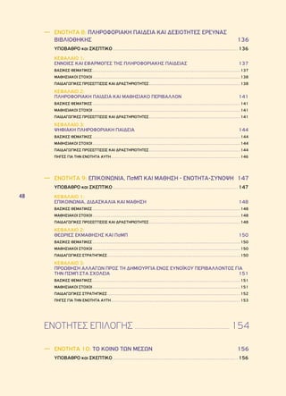 48 
―― ΕΝΟΤΗΤΑ 8: ΠΛΗΡΟΦΟΡΙΑΚΗ ΠΑΙΔΕΙΑ ΚΑΙ ΔΕΞΙΟΤΗΤΕΣ ΈΡΕΥΝΑΣ 
ΒΙΒΛΙΟΘΗΚΗΣ 136 
ΥΠΟΒΑΘΡΟ και ΣΚΕΠΤΙΚΟ 136 
ΚΕΦΑΛΑΙΟ 1: 
ΕΝΝΟΙΕΣ ΚΑΙ ΕΦΑΡΜΟΓΕΣ ΤΗΣ ΠΛΗΡΟΦΟΡΙΑΚΗΣ ΠΑΙΔΕΙΑΣ 137 
ΒΑΣΙΚΕΣ ΘΕΜΑΤΙΚΕΣ 137 
ΜΑΘΗΣΙΑΚΟΙ ΣΤΟΧΟΙ 138 
ΠΑΙΔΑΓΩΓΙΚΕΣ ΠΡΟΣΕΓΓΙΣΕΙΣ ΚΑΙ ΔΡΑΣΤΗΡΙΟΤΗΤΕΣ 138 
ΚΕΦΑΛΑΙΟ 2: 
ΠΛΗΡΟΦΟΡΙΑΚΗ ΠΑΙΔΕΙΑ ΚΑΙ ΜΑΘΗΣΙΑΚΟ ΠΕΡΙΒΑΛΛΟΝ 141 
ΒΑΣΙΚΕΣ ΘΕΜΑΤΙΚΕΣ 141 
ΜΑΘΗΣΙΑΚΟΙ ΣΤΟΧΟΙ 141 
ΠΑΙΔΑΓΩΓΙΚΕΣ ΠΡΟΣΕΓΓΙΣΕΙΣ ΚΑΙ ΔΡΑΣΤΗΡΙΟΤΗΤΕΣ 141 
ΚΕΦΑΛΑΙΟ 3: 
ΨΗΦΙΑΚΗ ΠΛΗΡΟΦΟΡΙΑΚΗ ΠΑΙΔΕΙΑ 144 
ΒΑΣΙΚΕΣ ΘΕΜΑΤΙΚΕΣ 144 
ΜΑΘΗΣΙΑΚΟΙ ΣΤΟΧΟΙ 144 
ΠΑΙΔΑΓΩΓΙΚΕΣ ΠΡΟΣΕΓΓΙΣΕΙΣ ΚΑΙ ΔΡΑΣΤΗΡΙΟΤΗΤΕΣ 144 
ΠΗΓΕΣ ΓΙΑ ΤΗΝ ΕΝΟΤΗΤΑ ΑΥΤΗ 146 
―― ΕΝΟΤΗΤΑ 9: ΕΠΙΚΟΙΝΩΝΙΑ, ΠσΜΠ ΚΑΙ ΜΑΘΗΣΗ - ΕΝΟΤΗΤΑ-ΣΥΝΟΨΗ 147 
ΥΠΟΒΑΘΡΟ και ΣΚΕΠΤΙΚΟ 147 
ΚΕΦΑΛΑΙΟ 1: 
ΕΠΙΚΟΙΝΩΝΙΑ, ΔΙΔΑΣΚΑΛΙΑ ΚΑΙ ΜΑΘΗΣΗ 148 
ΒΑΣΙΚΕΣ ΘΕΜΑΤΙΚΕΣ 148 
ΜΑΘΗΣΙΑΚΟΙ ΣΤΟΧΟΙ 148 
ΠΑΙΔΑΓΩΓΙΚΕΣ ΠΡΟΣΕΓΓΙΣΕΙΣ ΚΑΙ ΔΡΑΣΤΗΡΙΟΤΗΤΕΣ 148 
ΚΕΦΑΛΑΙΟ 2: 
ΘΕΩΡΙΕΣ ΕΚΜΑΘΗΣΗΣ ΚΑΙ ΠσΜΠ 150 
ΒΑΣΙΚΕΣ ΘΕΜΑΤΙΚΕΣ 150 
ΜΑΘΗΣΙΑΚΟΙ ΣΤΟΧΟΙ 150 
ΠΑΙΔΑΓΩΓΙΚΕΣ ΣΤΡΑΤΗΓΙΚΕΣ 150 
ΚΕΦΑΛΑΙΟ 3: 
ΠΡΟΩΘΗΣΗ ΑΛΛΑΓΩΝ ΠΡΟΣ ΤΗ ΔΗΜΙΟΥΡΓΙΑ ΕΝΟΣ ΕΥΝΟΪΚΟΥ ΠΕΡΙΒΑΛΛΟΝΤΟΣ ΓΙΑ 
ΤΗΝ ΠσΜΠ ΣΤΑ ΣΧΟΛΕΙΑ 151 
ΒΑΣΙΚΕΣ ΘΕΜΑΤΙΚΕΣ 151 
ΜΑΘΗΣΙΑΚΟΙ ΣΤΟΧΟΙ 151 
ΠΑΙΔΑΓΩΓΙΚΕΣ ΣΤΡΑΤΗΓΙΚΕΣ 152 
ΠΗΓΕΣ ΓΙΑ ΤΗΝ ΕΝΟΤΗΤΑ ΑΥΤΗ 153 
ΕΝΟΤΗΤΕΣ ΕΠΙΛΟΓΗΣ 154 
―― ΕΝΟΤΗΤΑ 10: ΤΟ ΚΟΙΝΟ ΤΩΝ ΜΕΣΩΝ 156 
ΥΠΟΒΑΘΡΟ και ΣΚΕΠΤΙΚΟ 156 
 