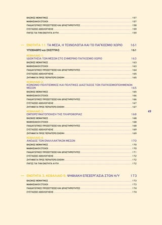 49 
ΒΑΣΙΚΕΣ ΘΕΜΑΤΙΚΕΣ 157 
ΜΑΘΗΣΙΑΚΟΙ ΣΤΟΧΟΙ 157 
ΠΑΙΔΑΓΩΓΙΚΕΣ ΠΡΟΣΕΓΓΙΣΕΙΣ ΚΑΙ ΔΡΑΣΤΗΡΙΟΤΗΤΕΣ 158 
ΣΥΣΤΑΣΕΙΣ ΑΞΙΟΛΟΓΗΣΗΣ 159 
ΠΗΓΕΣ ΓΙΑ ΤΗΝ ΕΝΟΤΗΤΑ ΑΥΤΗ 159 
―― ΕΝΟΤΗΤΑ 11: ΤΑ ΜΕΣΑ, Η ΤΕΧΝΟΛΟΓΙΑ ΚΑΙ ΤΟ ΠΑΓΚΟΣΜΙΟ ΧΩΡΙΟ 161 
ΥΠΟΒΑΘΡΟ και ΣΚΕΠΤΙΚΟ 161 
ΚΕΦΑΛΑΙΟ 1: 
ΙΔΙΟΚΤΗΣΙΑ ΤΩΝ ΜΕΣΩΝ ΣΤΟ ΣΗΜΕΡΙΝΟ ΠΑΓΚΟΣΜΙΟ ΧΩΡΙΟ 163 
ΒΑΣΙΚΕΣ ΘΕΜΑΤΙΚΕΣ 163 
ΜΑΘΗΣΙΑΚΟΙ ΣΤΟΧΟΙ 163 
ΠΑΙΔΑΓΩΓΙΚΕΣ ΠΡΟΣΕΓΓΙΣΕΙΣ ΚΑΙ ΔΡΑΣΤΗΡΙΟΤΗΤΕΣ 164 
ΣΥΣΤΑΣΕΙΣ ΑΞΙΟΛΟΓΗΣΗΣ 165 
ΖΗΤΗΜΑΤΑ ΠΡΟΣ ΠΕΡΑΙΤΕΡΩ ΣΚΕΨΗ 165 
ΚΕΦΑΛΑΙΟ 2: 
ΚΟΙΝΩΝΙΟ-ΠΟΛΙΤΙΣΜΙΚΕΣ ΚΑΙ ΠΟΛΙΤΙΚΕΣ ΔΙΑΣΤΑΣΕΙΣ ΤΩΝ ΠΑΓΚΟΣΜΙΟΠΟΙΗΜΕΝΩΝ 
ΜΕΣΩΝ 165 
ΒΑΣΙΚΕΣ ΘΕΜΑΤΙΚΕΣ 165 
ΜΑΘΗΣΙΑΚΟΙ ΣΤΟΧΟΙ 166 
ΠΑΙΔΑΓΩΓΙΚΕΣ ΠΡΟΣΕΓΓΙΣΕΙΣ ΚΑΙ ΔΡΑΣΤΗΡΙΟΤΗΤΕΣ 166 
ΣΥΣΤΑΣΕΙΣ ΑΞΙΟΛΟΓΗΣΗΣ 167 
ΖΗΤΗΜΑΤΑ ΠΡΟΣ ΠΕΡΑΙΤΕΡΩ ΣΚΕΨΗ 167 
ΚΕΦΑΛΑΙΟ 3: 
ΕΜΠΟΡΕΥΜΑΤΟΠΟΙΗΣΗ ΤΗΣ ΠΛΗΡΟΦΟΡΙΑΣ 168 
ΒΑΣΙΚΕΣ ΘΕΜΑΤΙΚΕΣ 168 
ΜΑΘΗΣΙΑΚΟΙ ΣΤΟΧΟΙ 168 
ΠΑΙΔΑΓΩΓΙΚΕΣ ΠΡΟΣΕΓΓΙΣΕΙΣ ΚΑΙ ΔΡΑΣΤΗΡΙΟΤΗΤΕΣ 168 
ΣΥΣΤΑΣΕΙΣ ΑΞΙΟΛΟΓΗΣΗΣ 169 
ΖΗΤΗΜΑΤΑ ΠΡΟΣ ΠΕΡΑΙΤΕΡΩ ΣΚΕΨΗ 169 
ΚΕΦΑΛΑΙΟ 4: 
ΑΝΟΔΟΣ ΤΩΝ ΕΝΑΛΛΑΚΤΙΚΩΝ ΜΕΣΩΝ 170 
ΒΑΣΙΚΕΣ ΘΕΜΑΤΙΚΕΣ 170 
ΜΑΘΗΣΙΑΚΟΙ ΣΤΟΧΟΙ 170 
ΠΑΙΔΑΓΩΓΙΚΕΣ ΠΡΟΣΕΓΓΙΣΕΙΣ ΚΑΙ ΔΡΑΣΤΗΡΙΟΤΗΤΕΣ 171 
ΣΥΣΤΑΣΕΙΣ ΑΞΙΟΛΟΓΗΣΗΣ 172 
ΖΗΤΗΜΑΤΑ ΠΡΟΣ ΠΕΡΑΙΤΕΡΩ ΣΚΕΨΗ 172 
ΠΗΓΕΣ ΓΙΑ ΤΗΝ ΕΝΟΤΗΤΑ ΑΥΤΗ 172 
―― ENOTHTA 3, ΚΕΦΑΛΑΙΟ 5: ΨΗΦΙΑΚΗ ΕΠΕΞΕΡΓΑΣΙΑ ΣΤΟΝ Η/Υ 173 
ΒΑΣΙΚΕΣ ΘΕΜΑΤΙΚΕΣ 173 
ΜΑΘΗΣΙΑΚΟΙ ΣΤΟΧΟΙ 173 
ΠΑΙΔΑΓΩΓΙΚΕΣ ΠΡΟΣΕΓΓΙΣΕΙΣ ΚΑΙ ΔΡΑΣΤΗΡΙΟΤΗΤΕΣ 174 
ΣΥΣΤΑΣΕΙΣ ΑΞΙΟΛΟΓΗΣΗΣ 174 
 