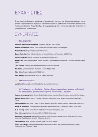 ΕΥΧΑΡΙΣΤΙΕΣ 
Οι συγγραφείς επιθυμούν να εκφράσουν την ευγνωμοσύνη τους προς τον Wijayananda Jayaweera και τον 
Vladimir Gai για τη σημαντική συμβολή και καθοδήγησή τους από το αρχικό στάδιο της σύλληψης μέχρι την τελική 
προετοιμασία αυτού του Οδηγού Σπουδών. Οι συγγραφείς ευχαριστούν επίσης, τους παρακάτω συνεργάτες για 
τις συμβουλές και τα σχόλια τους: 
ΣΥΝΕΡΓΑΤΕΣ 
―― Βιβλιοκριτικοί: 
Irmgarda Kasinskaite-Buddeberg, Programme Specialist, UNESCO Paris 
Andrew Puddephatt, Director, Global Partners and Associates, London, United Kingdom 
Fackson Banda, Programme Specialist, UNESCO Paris 
Boyan Radoykov, Chief of Section, Section for Universal Access and Preservation, UNESCO Paris 
Indrajit Banerjee, Director, Information Society Division, UNESCO Paris 
Ralph Catts, Senior Research Fellow, Schools and Social Capital Network Scottish Applied Educational Research Scheme 
(AERS) 
Jaco Du Toit, Communication and Information Advisor, UNESCO Windhoek 
Misako Ito, Communication and Information Advisor, UNESCO Rabat 
Abel Caine, Programme Specialist, UNESCO Paris 
Toby Mendel, Executive Director, Centre for Law and Democracy 
―― Άλλοι συνεργάτες: 
Jutta Croll, Managing Director, Stiftung Digitale Chancen, Berlin, Germany 
―― 1η Συνάντηση της Διεθνούς Ομάδας Εμπειρογνωμόνων για τον καθορισμό 
της στρατηγικής για την προετοιμασία του Οδηγού Σπουδών 
Kwame Akyempong, Deputy Director, Centre for International Education, Sussex University, Brighton, United Kingdom 
Evelyne Bevort, Deputy Director, Centre de Liaison de l’Enseignement et des Moyens d’Information (CLEMI), Paris, 
France 
Fackson Banda, SAB Limited – UNESCO Chair of Media and Democracy, Rhodes University, Grahamstown, South Africa. 
Albert K. Boekhorst, Visiting Professor, Department of Information Science, University of Pretoria, South Africa 
C. K. Cheung, Teacher Trainer, Faculty of Education, University of Hong Kong, China 
Noel Chicuecue, National Professional Officer, UNESCO Mozambique 
Bandula P. Dayarathne, Graduate Teacher and Curriculum Developer, National Institute of Education, and Visiting 
Lecturer of Media Education, University of Colombo, Sri Lanka 
Carmilla Floyd, writer, journalist and media trainer, Stockholm, Sweden 
Divina Frau-Meigs, Vice-President, International Association for Media and Communication Research (IAMCR), 
University of Paris – Sorbonne, France 
 