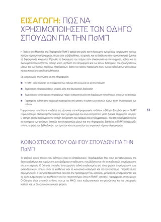 51 
ΕΙΣΑΓΩΓΗ: ΠΩΣ ΝΑ 
ΧΡΗΣΙΜΟΠΟΙΗΣΕΤΕ ΤΟΝ ΟΔΗΓΟ 
ΣΠΟΥΔΩΝ ΓΙΑ ΤΗΝ ΠσΜΠ 
Η Παιδεία στα Μέσα και την Πληροφορία (ΠσΜΠ) αφορά στο ρόλο και τη λειτουργία των μέσων ενημέρωσης και των 
λοιπών παρόχων πληροφοριών, όπως είναι οι βιβλιοθήκες, τα αρχεία, και το διαδίκτυο στην προσωπική μας ζωή και 
τις δημοκρατικές κοινωνίες. Προωθεί τα δικαιώματα του ατόμου στην επικοινωνία και την έκφραση, καθώς και τα 
δικαιώματα στην αναζήτηση, τη λήψη και τη μετάδοση της πληροφορίας και των ιδεών. Ενθαρρύνει την αξιολόγηση των 
μέσων και των λοιπών παρόχων πληροφοριών, βάσει του τρόπου παραγωγής τους, των μεταδιδόμενων μηνυμάτων 
και του κοινού στο οποίο απευθύνονται. 
Σε μια κοινωνία της γνώσης και της πληροφορίας 
◾◾ Η ΠσΜΠ είναι σημαντική για τη συμμετοχή των πολιτών στην κοινωνία και για την επιβίωση 
◾◾ Τα μέσα και η πληροφορία έχουν κεντρικό ρόλο στις δημοκρατικές διαδικασίες 
◾◾ Τα μέσα και οι λοιποί πάροχοι πληροφοριών παίζουν καθοριστικό ρόλο στη διαμόρφωση πεποιθήσεων, απόψεων και στάσεων 
◾◾ Παρατηρείται αύξηση στην παραγωγή περιεχομένου από χρήστες, τη χρήση των εικονικών χώρων και τη δημοσιογραφία των 
πολιτών 
Γεφυρώνοντας τα πεδία της «παιδείας στα μέσα» και της «πληροφοριακής παιδείας», ο Οδηγός Σπουδών για την ΠσΜΠ 
παρουσιάζει μια ολιστική προσέγγιση για τον εγγραμματισμό που είναι απαραίτητος για τη ζωή και την εργασία, σήμερα. 
Ο Οδηγός αυτός αναγνωρίζει την ανάγκη διεύρυνσης του ορισμού του εγγραμματισμού, που θα περιλαμβάνει πλέον 
τα συστήματα των εντύπων, οπτικών και ηλεκτρονικών μέσων και της πληροφορίας. Επιπλέον, η ΠσΜΠ αναγνωρίζει 
επίσης, το ρόλο των βιβλιοθηκών, των αρχείων και των μουσείων ως σημαντικοί πάροχοι πληροφοριών. 
ΚΟΙΝΟ ΣΤΟΧΟΣ ΤΟΥ ΟΔΗΓΟΥ ΣΠΟΥΔΩΝ ΓΙΑ ΤΗΝ 
ΠσΜΠ 
Το βασικό κοινό στόχος του Οδηγού είναι οι εκπαιδευτικοί. Περιλαμβάνει δηλ. τους εκπαιδευτικούς της 
δευτεροβάθμιας και κυρίως της τριτοβάθμιας εκπαίδευσης, που βρίσκονται είτε σε καθεστώς επιμόρφωσης 
είτε εν ενεργεία. Ο Οδηγός αποτελεί ένα εργαλείο ειδικά σχεδιασμένο για τους φορείς επιμόρφωσης των 
εκπαιδευτικών, όπως είναι τα κολλέγια (και τα κοινοτικά κολλέγια) και τα πανεπιστήμια. Παρόλα αυτά, 
δεδομένου ότι ο Οδηγός σχεδιάστηκε έχοντας την προσαρμογή του κατά νου, μπορεί να χρησιμοποιηθεί και 
σε άλλα τμήματα σε ένα κολλέγιο ή σε ένα πανεπιστήμιο, όπου η ΠσΜΠ αποτελεί παρεμφερές αντικείμενο. 
Ο Οδηγός είναι σχετικός επίσης, και με τις ΜΚΟ, τους κυβερνητικούς εκπροσώπους και τα υπουργεία 
καθώς και με άλλους κοινωνικούς φορείς. 
 