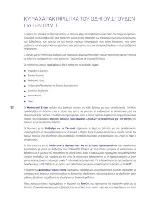 52 
ΚΥΡΙΑ ΧΑΡΑΚΤΗΡΙΣΤΙΚΑ ΤΟΥ ΟΔΗΓΟΥ ΣΠΟΥΔΩΝ 
ΓΙΑ ΤΗΝ ΠσΜΠ 
Η Παιδεία στα Μέσα και την Πληροφορία έχει ως στόχο να φέρει σε επαφή επιστημονικά πεδία που ήταν μέχρι πρότινος, 
ξεχωριστά και ασύνδετα μεταξύ τους. Αφορά στη γνώση και την κατανόηση των λειτουργιών των μέσων ενημέρωσης, 
των βιβλιοθηκών, των αρχείων και των λοιπών παρόχων πληροφοριών, στον τρόπο διαχείρισης, στον τρόπο 
μετάδοσης των μηνυμάτων και των αξιών τους, στον τρόπο χρήσης τους, και στην κριτική αξιολόγηση της μεταδιδόμενης 
πληροφορίας. 
Ο Οδηγός για την ΠσΜΠ είναι αναλυτικός και περιεκτικός. Δημιουργήθηκε βάσει μιας μη-κανονιστικής προσέγγισης και 
με στόχο την προσαρμογή του, κατά περίπτωση. Παρουσιάζεται με τη μορφή Ενοτήτων. 
Οι ενότητες του Οδηγού περιλαμβάνουν όλα ή κάποια από τα ακόλουθα θέματα: 
◾◾ Υπόβαθρο και Σκεπτικό 
◾◾ Βασικές Θεματικές 
◾◾ Μαθησιακοί Στόχοι 
◾◾ Παιδαγωγικές Προσεγγίσεις και Δείγματα Δραστηριοτήτων 
◾◾ Συστάσεις Αξιολόγησης 
◾◾ Θέματα-Κλειδιά 
◾◾ Πηγές 
Οι Μαθησιακοί Στόχοι ορίζουν τους βασικούς στόχους της κάθε Ενότητας για τους εκπαιδευτικούς. Επιπλέον, 
προσδιορίζουν τις δεξιότητες και τη γνώση που πρέπει να μπορούν να επιδεικνύουν οι εκπαιδευτικοί μετά την 
ολοκλήρωση κάθε Ενότητας. Σε κάθε σχέδιο προσαρμογής, αυτοί οι στόχοι πρέπει να λαμβάνονται υπόψιν στο συνολικό 
πλαίσιο που προσφέρει το Πρότυπο Πλαίσιο Προγράμματος Σπουδών και Ικανοτήτων για την ΠσΜΠ, που 
αποτελεί τμήμα του παρόντος πακέτου. 
Οι θεματικές για το Υπόβαθρο και το Σκεπτικό εξερευνούν το θέμα της Ενότητας για τους εκπαιδευτικούς, 
υπογραμμίζοντας και περιγράφοντας το περιεχόμενο και το πλαίσιο. Είναι σημαντικό να τονίσουμε ότι κάθε Ενότητα δεν 
έχει ως στόχο να είναι εξαντλητική, αλλά να αναδείξει τις πιθανές θεωρήσεις και κατευθύνσεις που μπορεί να πάρει ο 
εκπαιδευτικός. 
Το ίδιο ισχύει και για τις Παιδαγωγικές Προσεγγίσεις και τα Δείγματα Δραστηριοτήτων που περικλείονται. 
Σχεδιάστηκαν με στόχο να αναδείξουν τους πολλαπλούς τρόπους με τους οποίους μπορούν να καταγραφούν οι 
δεξιότητες και οι γνώσεις που αποκτήθηκαν σε κάθε Ενότητα. Αυτές οι παιδαγωγικές προσεγγίσεις και δραστηριότητες 
μπορούν να ιδωθούν ως παραδείγματα, και μόνο. Οι εκπαιδευτικοί ενθαρρύνονται να τις χρησιμοποιήσουν ως βάση 
για να προετοιμάσουν περισσότερο τοπικές ή πολιτιστικές δραστηριότητες. Για τη διευκόλυνση των προσπαθειών των 
εκπαιδευτικών, η UNESCO θα δημιουργήσει μια «τράπεζα πληροφοριών» με δραστηριότητες σχετικές με την ΠσΜΠ. 
Η θεματική των Συστάσεων Αξιολόγησης περιλαμβάνει προτάσεις για μια συστηματική και συνολική αξιολόγηση. Οι 
συστάσεις αυτές έχουν ως στόχο να τονίσουν τις δυνατότητες αξιολόγησης, που περιλαμβάνουν την αξιολόγηση για τη 
μάθηση, αξιολόγηση της μάθησης και αξιολόγηση ως διαδικασία μάθησης. 
Τέλος, κάποιες ενότητες περιλαμβάνουν τη θεματική των Πηγών, που προτείνονται για παράλληλη χρήση με τις 
Ενότητες. Οι εκπαιδευτικοί μπορούν να βρουν βέβαια και τις δικές τους, τοπικές πηγές και να τις προσθέσουν στη λίστα. 
 