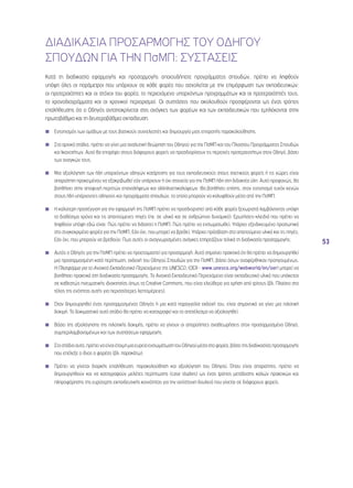 53 
ΔΙΑΔΙΚΑΣΙA ΠΡΟΣΑΡΜΟΓΗΣ ΤΟΥ ΟΔΗΓΟΥ 
ΣΠΟΥΔΩΝ ΓΙΑ ΤΗΝ ΠσΜΠ: ΣΥΣΤΑΣΕΙΣ 
Κατά τη διαδικασία εφαρμογής και προσαρμογής οποιουδήποτε προγράμματος σπουδών, πρέπει να ληφθούν 
υπόψη όλες οι παράμετροι που υπάρχουν σε κάθε φορέα που ασχολείται με την επιμόρφωση των εκπαιδευτικών: 
οι προτεραιότητες και οι στόχοι του φορέα, το περιεχόμενο υπαρχόντων προγραμμάτων και οι προτεραιότητές τους, 
τα χρονοδιαγράμματα και οι χρονικοί περιορισμοί. Οι συστάσεις που ακολουθούν προσφέρονται ως ένας τρόπος 
επαλήθευσης ότι ο Οδηγός ανταποκρίνεται στις ανάγκες των φορέων και των εκπαιδευτικών που εμπλέκονται στην 
πρωτοβάθμια και τη δευτεροβάθμια εκπαίδευση. 
◾◾ Εντοπισμός των ομάδων με τους βασικούς συντελεστές και δημιουργία μιας επιτροπής παρακολούθησης. 
◾◾ Στα αρχικά στάδια, πρέπει να γίνει μια αναλυτική θεώρηση του Οδηγού για την ΠσΜΠ και του Πλαισίου Προγράμματος Σπουδών 
και Ικανοτήτων. Αυτό θα επιτρέψει στους διάφορους φορείς να προσδιορίσουν τις περιοχές προτεραιοτήτων στον Οδηγό, βάσει 
των αναγκών τους. 
◾◾ Μια αξιολόγηση των ήδη υπαρχόντων οδηγών κατάρτισης για τους εκπαιδευτικούς στους σχετικούς φορείς ή τις χώρες είναι 
απαραίτητη προκειμένου να εξακριβωθεί εάν υπάρχουν ή όχι στοιχεία για την ΠσΜΠ ήδη στη διδακτέα ύλη. Αυτό προφανώς, θα 
βοηθήσει στην αποφυγή περιττών επαναλήψεων και αλληλοεπικαλύψεων. Θα βοηθήσει επίσης, στον εντοπισμό τυχόν κενών 
στους ήδη υπάρχοντες οδηγούς και προγράμματα σπουδών, τα οποία μπορούν να καλυφθούν μέσα από την ΠσΜΠ. 
◾◾ Η καλύτερη προσέγγιση για την εφαρμογή της ΠσΜΠ πρέπει να προσδιοριστεί από κάθε φορέα ξεχωριστά λαμβάνοντας υπόψη 
το διαθέσιμο χρόνο και τις απαιτούμενες πηγές (πχ. σε υλικό και σε ανθρώπινο δυναμικό). Ερωτήσεις-κλειδιά που πρέπει να 
ληφθούν υπόψη εδώ είναι: Πώς πρέπει να διδαχτεί η ΠσΜΠ; Πώς πρέπει να ενσωματωθεί; Υπάρχει εξειδικευμένο προσωπικό 
στο συγκεκριμένο φορέα για την ΠσΜΠ; Εάν όχι, που μπορεί να βρεθεί; Υπάρχει πρόσβαση στο απαιτούμενο υλικό και τις πηγές; 
Εάν όχι, που μπορούν να βρεθούν; Πως αυτές οι αναγνωρισμένες ανάγκες επηρεάζουν τελικά τη διαδικασία προσαρμογής; 
◾◾ Αυτός ο Οδηγός για την ΠσΜΠ πρέπει να προετοιμαστεί για προσαρμογή. Αυτό σημαίνει πρακτικά ότι θα πρέπει να δημιουργηθεί 
μια προσαρμοσμένη κατά περίπτωση, εκδοχή του Οδηγού Σπουδών για την ΠσΜΠ, βάσει όσων αναφέρθηκαν προηγουμένως. 
Η Πλατφόρμα για το Ανοικτό Εκπαιδευτικό Περιεχόμενο της UNESCO, (OER - www.unesco.org/webworld/en/oer) μπορεί να 
βοηθήσει πρακτικά στη διαδικασία προσαρμογής. Το Ανοικτό Εκπαιδευτικό Περιεχόμενο είναι εκπαιδευτικό υλικό που υπόκειται 
σε καθεστώς πνευματικής ιδιοκτησίας όπως τα Creative Commons, που είναι ελεύθερο για χρήση από τρίτους (βλ. Πλαίσιο στο 
τέλος της ενότητας αυτής για περισσότερες λεπτομέρειες). 
◾◾ Όταν δημιουργηθεί ένας προσαρμοσμένος Οδηγός ή μια κατά παραγγελία εκδοχή του, είναι σημαντικό να γίνει μια πιλοτική 
δοκιμή. Το δοκιμαστικό αυτό στάδιο θα πρέπει να καταγραφεί και το αποτέλεσμα να αξιολογηθεί. 
◾◾ Βάσει της αξιολόγησης της πιλοτικής δοκιμής, πρέπει να γίνουν οι απαραίτητες αναθεωρήσεις στον προσαρμοσμένο Οδηγό, 
συμπεριλαμβανομένων και των συστάσεων εφαρμογής. 
◾◾ Στο στάδιο αυτό, πρέπει να είναι έτοιμη μια ευρεία ενσωμάτωση του Οδηγού μέσα στο φορέα, βάσει της διαδικασίας προσαρμογής 
που επέλεξε ο ίδιος ο φορέας (βλ. παρακάτω). 
◾◾ Πρέπει να γίνεται διαρκής επαλήθευση, παρακολούθηση και αξιολόγηση του Οδηγού. Όπου είναι απαραίτητο, πρέπει να 
δημιουργηθούν και να καταγραφούν μελέτες περίπτωσης (case studies) ως ένας τρόπος μετάδοσης καλών πρακτικών και 
πληροφόρησης της ευρύτερης εκπαιδευτικής κοινότητας για την αντίστοιχη δουλειά που γίνεται σε διάφορους φορείς. 
◾◾ 
◾◾ 
◾◾ 
◾◾ 
 