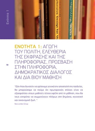 Ενότητα 1 
58 
ΕΝΟΤΗΤΑ 1: ΑΓΩΓΗ 
ΤΟΥ ΠΟΛΙΤΗ, ΕΛΕΥΘΕΡΙΑ 
ΤΗΣ ΕΚΦΡΑΣΗΣ ΚΑΙ ΤΗΣ 
ΠΛΗΡΟΦΟΡΙΑΣ, ΠΡΟΣΒΑΣΗ 
ΣΤΗΝ ΠΛΗΡΟΦΟΡΙΑ, 
ΔΗΜΟΚΡΑΤΙΚΟΣ ΔΙΑΛΟΓΟΣ 
ΚΑΙ ΔΙΑ ΒΙΟΥ ΜΑΘΗΣΗ 
“Εάν ήταν δυνατόν να ορίσουμε γενικά την αποστολή της παιδείας, 
θα μπορούσαμε να πούμε ότι πρωταρχικός στόχος είναι να 
εξασφαλίσει στους μαθητές τέτοια οφέλη από τη μάθηση, που θα 
τους επιτρέπει να συμμετέχουν πλήρως στη δημόσια, κοινοτική 
και οικονομική ζωή. “ 
New London Group 
 