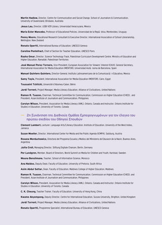 Martin Hadlow, Director, Centre for Communication and Social Change, School of Journalism & Communication, 
University of Queensland, Brisbane, Australia 
Jesus Lau, Director, USBI VER Library, Universidad Veracruzana, Mexico 
Maria Ester Mancebo, Professor of Educational Policies, Universidad de la República, Montevideo, Uruguay 
Penny Moore, Educational Research Consultant & Executive Director, International Association of School Librarianship, 
Wellington, New Zealand 
Renato Opertti, International Bureau of Education, UNESCO Geneva 
Caroline Pontefract, Chief of Section for Teacher Education, UNESCO Paris 
Rasha Omar, Director, Science Technology Track, Palestinian Curriculum Development Centre, Ministry of Education and 
Higher Education, Ramallah, Palestinian Territories 
José Manuel Perez Tornero, Vice-President, European Association for Viewers’ Interest (EAVI), General Secretary, 
International Association for Media Education (MENTOR), Universidad Autónoma de Barcelona, Spain 
Manuel Quintero Quintero, Director-General, Instituto Latinoamericano de la Comunicación Educativa, Mexico 
Samy Tayie, President, International Association for Media Education (MENTOR), Cairo, Egypt 
Toussaint Tchitchi, Université d’Abomey-Calavi, Bénin 
Jordi Torrent, Project Manager, Media Literacy Education, Alliance of Civilizations, United Nations 
Ramon R. Tuazon, Chairman, Technical Committee for Communication, Commission on Higher Education (CHED), and 
President, Asian Institute of Journalism and Communciation, Philippines 
Carolyn Wilson, President, Association for Media Literacy (AML), Ontario, Canada and Instructor, Ontario Institute for 
Studies in Education, University of Toronto, Canada 
―― 2η Συνάντηση της Διεθνούς Ομάδας Εμπειρογνωμόνων για τον έλεγχο του 
πρώτου σχεδίου του Οδηγού Σπουδών 
Clement Lambert, Lecturer, Language Arts/Literacy Education, Institute of Education, University of the West Indies, 
Jamaica 
Susan Moeller, Director, International Center for Media and the Public Agenda (ICMPA), Salzburg, Austria 
Roxana Morduchowicz, Directora del Programa Escuela y Medios del Ministerio de Educacin de la Nacin, Buenos Aires, 
Argentina 
Jutta Croll, Managing Director, Stiftung Digitale Chancen, Berlin, Germany 
Per Lundgren, Member, Board of Directors, World Summit on Media for Children and Youth, Karlstad, Sweden 
Mouna Benslimane, Teacher, School of Information Science, Morocco 
Ana Naidoo, Deputy Dean, Faculty of Education, University of Pretoria, South Africa 
Asim Abdul Sattar, Dean, Faculty of Education, Maldives College of Higher Education, Maldives 
Ramon R. Tuazon, Chairman, Technical Committee for Communication, Commission on Higher Education (CHED), and 
President, Asian Institute of Journalism and Communication, Philippines 
Carolyn Wilson, President, Association for Media Literacy (AML), Ontario, Canada and Instructor, Ontario Institute for 
Studies in Education, University of Toronto, Canada 
C. K. Cheung, Teacher Trainer, Faculty of Education, University of Hong Kong, China 
Kwame Akyempong, Deputy Director, Centre for International Education, Sussex University, Brighton, United Kingdom 
Jordi Torrent, Project Manager, Media Literacy Education, Alliance of Civilizations, United Nations 
Renato Opertti, Programme Specialist, International Bureau of Education, UNESCO Geneva 
 