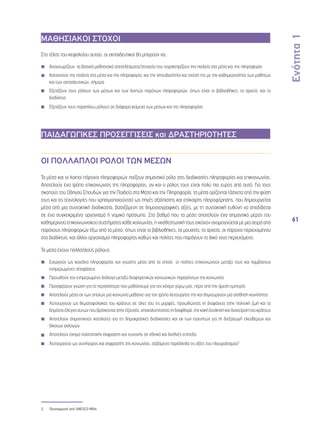 Ενότητα 1 
61 
ΜΑΘΗΣΙΑΚΟΙ ΣΤΟΧΟΙ 
Στο τέλος του κεφαλαίου αυτού, οι εκπαιδευτικοί θα μπορούν να: 
◾◾ Αναγνωρίζουν τα βασικά μαθησιακά αποτελέσματα/στοιχεία που χαρακτηρίζουν την παιδεία στα μέσα και την πληροφορία 
◾◾ Κατανοούν την παιδεία στα μέσα και την πληροφορία, και την σπουδαιότητα και σχέση της με την καθημερινότητα των μαθητών 
και των εκπαιδευτικών, σήμερα 
◾◾ Εξετάζουν τους ρόλους των μέσων και των λοιπών παρόχων πληροφοριών, όπως είναι οι βιβλιοθήκες, τα αρχεία, και το 
διαδίκτυο 
◾◾ Εξετάζουν τους παραπάνω ρόλους σε διάφορα κείμενα των μέσων και της πληροφορίας 
ΠΑΙΔΑΓΩΓΙΚΕΣ ΠΡΟΣΕΓΓΙΣΕΙΣ και ΔΡΑΣΤΗΡΙΟΤΗΤΕΣ 
ΟΙ ΠΟΛΛΑΠΛΟΙ ΡΟΛΟΙ ΤΩΝ ΜΕΣΩΝ 
Τα μέσα και οι λοιποί πάροχοι πληροφοριών παίζουν σημαντικό ρόλο στις διαδικασίες πληροφορίας και επικοινωνίας. 
Αποτελούν ένα τρόπο επικοινωνίας της πληροφορίας, αν και ο ρόλος τους είναι πολύ πιο ευρύς από αυτό. Για τους 
σκοπούς του Οδηγού Σπουδών για την Παιδεία στα Μέσα και την Πληροφορία, τα μέσα ορίζονται (άσχετα από την φύση 
τους και τις τεχνολογίες που χρησιμοποιούνται) ως πηγές αξιόπιστης και επίκαιρης πληροφόρησης, που δημιουργείται 
μέσα από μια συντακτική διαδικασία, βασιζόμενη σε δημοσιογραφικές αξίες, με τη συντακτική ευθύνη να αποδίδεται 
σε ένα συγκεκριμένο οργανισμό ή νομικό πρόσωπο. Στο βαθμό που τα μέσα αποτελούν ένα σημαντικό μέρος του 
καθημερινού επικοινωνιακού συστήματος κάθε κοινωνίας, η «καθεστωτική τους εικόνα» αναμειγνύεται με μια σειρά από 
παρόχους πληροφοριών έξω από τα μέσα, όπως είναι οι βιβλιοθήκες, τα μουσεία, τα αρχεία, οι πάροχοι περιεχομένου 
στο διαδίκτυο, και άλλοι οργανισμοί πληροφορίας καθώς και πολίτες που παράγουν το δικό τους περιεχόμενο. 
Τα μέσα έχουν πολλαπλούς ρόλους: 
◾◾ Ενεργούν ως κανάλια πληροφορίας και γνώσης μέσα από τα οποία οι πολίτες επικοινωνούν μεταξύ τους και λαμβάνουν 
ενημερωμένες αποφάσεις 
◾◾ Προωθούν τον ενημερωμένο διάλογο μεταξύ διαφορετικών κοινωνικών παραγόντων της κοινωνίας 
◾◾ Προσφέρουν γνώση για τα περισσότερα που μαθαίνουμε για τον κόσμο γύρω μας, πέρα από την άμεση εμπειρία 
◾◾ Αποτελούν μέσα εκ των οποίων μια κοινωνία μαθαίνει για τον τρόπο λειτουργίας της και δημιουργούν μία αίσθηση κοινότητας 
◾◾ Λειτουργούν ως θεματοφύλακας του κράτους σε όλες του τις μορφές, προωθώντας τη διαφάνεια στην πολιτική ζωή και το 
δημόσιο έλεγχο αυτών που βρίσκονται στην εξουσία, αποκαλύπτοντας τη διαφθορά, την κακή διοίκηση και διαχείριση του κράτους 
◾◾ Αποτελούν σημαντικούς καταλύτες για τις δημοκρατικές διαδικασίες και εκ των εγγυητών για τη διεξαγωγή ελεύθερων και 
δίκαιων εκλογών 
◾◾ Αποτελούν όχημα πολιτιστικής έκφρασης και συνοχής σε εθνικό και διεθνές επίπεδο 
◾◾ Λειτουργούν ως συνήγορος και εκφραστής της κοινωνίας, σεβόμενα παράλληλα τις αξίες του πλουραλισμού2 
◾◾ 
◾◾ 
2 Προσαρμογή από UNESCO MDIs 
 