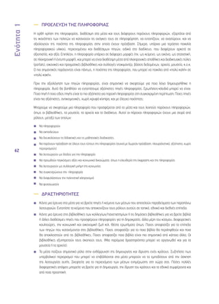 Ενότητα 1 
62 
—— ΠΡΟΕΛΕΥΣΗ ΤΗΣ ΠΛΗΡΟΦΟΡΙΑΣ 
Η ορθή χρήση της πληροφορίας, διαθέσιμη στα μέσα και τους διάφορους παρόχους πληροφοριών, εξαρτάται από 
τις ικανότητες των πολιτών να κατανοούν τις ανάγκες τους σε πληροφόρηση, να εντοπίζουν, να ανασύρουν, και να 
αξιολογούν της ποιότητα της πληροφορίας στην οποία έχουν πρόσβαση. Σήμερα, υπάρχει μια τεράστια ποικιλία 
πληροφοριακού υλικού, περιεχομένου και διαθέσιμων πηγών, ειδικά στο διαδίκτυο, που διαφέρουν αρκετά σε 
αξιοπιστία, και αξία. Επιπλέον, η πληροφορία υπάρχει σε διάφορες μορφές (πχ. ως κείμενο, ως εικόνα, ως στατιστική, 
σε ηλεκτρονική ή έντυπη μορφή), και μπορεί να είναι διαθέσιμη μέσα από ηλεκτρονικές αποθήκες και διαδικτυακές πύλες 
(portals), εικονικές και πραγματικές βιβλιοθήκες και συλλογές ντοκιμαντέρ, βάσεις δεδομένων, αρχεία, μουσεία, κ.ο.κ. 
Ο πιο σημαντικός παράγοντας είναι πάντως, η ποιότητα της πληροφορίας, που μπορεί να ποικίλει από «πολύ καλή» σε 
«πολύ κακή». 
Πριν την αξιολόγηση των πηγών πληροφορίας, είναι σημαντικό να σκεφτούμε για ποιο λόγο δημιουργήθηκε η 
πληροφορία. Αυτό θα βοηθήσει να εντοπίσουμε αξιόπιστες πηγές πληροφορίας. Ερωτήσεις-κλειδιά μπορεί να είναι: 
Ποια πηγή ή ποιο είδος πηγής είναι το πιο αξιόπιστο για παροχή πληροφορίας στη συγκεκριμένη περίπτωση; Ποιες πηγές 
είναι πιο αξιόπιστες, αντικειμενικές, χωρίς κρυφά κίνητρα, και με έλεγχο ποιότητας; 
Μπορούμε να σκεφτούμε μια πληροφορία που προσφέρεται από τα μέσα και τους λοιπούς παρόχους πληροφοριών, 
όπως οι βιβλιοθήκες, τα μουσεία, τα αρχεία και το διαδίκτυο. Αυτοί οι πάροχοι πληροφοριών έχουν μια σειρά από 
ρόλους, μεταξύ των οποίων: 
◾◾ Να πληροφορούν 
◾◾ Να εκπαιδεύουν 
◾◾ Να διευκολύνουν τις διδακτικές και τις μαθησιακές διαδικασίες 
◾◾ Να παρέχουν πρόσβαση σε όλους τους τύπους της πληροφορίας (συχνά με δωρεάν πρόσβαση, πλουραλιστικά, αξιόπιστα, χωρίς 
περιορισμούς) 
◾◾ Να λειτουργούν ως δίοδος για την πληροφορία 
◾◾ Να προωθούν παγκόσμιες αξίες και κοινωνικά δικαιώματα, όπως η ελευθερία της έκφρασης και της πληροφορίας 
◾◾ Να λειτουργούν ως συλλογική μνήμη της κοινωνίας 
◾◾ Να συγκεντρώνουν την πληροφορία 
◾◾ Να διαφυλάσσουν την πολιτιστική κληρονομιά 
◾◾ Να ψυχαγωγούν 
—— ΔΡΑΣΤΗΡΙΟΤΗΤΕΣ 
◾◾ Κάντε μια έρευνα στα μέσα για να βρείτε πηγές ή κείμενα των μέσων που αποτελούν παραδείγματα των παραπάνω 
λειτουργιών. Εντοπίστε τα κείμενα που απεικονίζουν τους ρόλους αυτούς σε τοπικό, εθνικό και διεθνές επίπεδο. 
◾◾ Κάντε μια έρευνα στις βιβλιοθήκες των κολλεγίων/πανεπιστημίων ή τις δημόσιες βιβλιοθήκες για να βρείτε βιβλία 
ή άλλες διαθέσιμες πηγές που προσφέρουν πληροφορίες για τη δημοκρατία, άλλα μέρη του κόσμου, διαφορετικές 
κουλτούρες, την κοινωνική και οικονομική ζωή κτλ. Θέστε ερωτήματα όπως: Ποιος αποφασίζει για το επίπεδο 
των πηγών που κατανέμονται στις βιβλιοθήκες; Ποιος αποφασίζει για το ποια βιβλία θα περιληφθούν και ποια 
θα αποκλειστούν από τις βιβλιοθήκες; Ποιος αποφασίζει ποια βιβλία είναι πιο σημαντικά από κάποια άλλα; Οι 
βιβλιοθήκες εξυπηρετούν τους σκοπούς τους; (Μια παρόμοια δραστηριότητα μπορεί να οργανωθεί και για τα 
μουσεία ή τα αρχεία). 
◾◾ Τα μέσα παίζουν σημαντικό ρόλο στην ενθάρρυνση της δημιουργίας και ίδρυσης ενός κράτους. Συζητήστε πως 
υπερβολικοί περιορισμοί που μπορεί να επιβάλλονται στα μέσα μπορούν να τα εμποδίσουν από την άσκηση 
της λειτουργίας αυτής. Σκεφτείτε για το περιεχόμενο των μέσων ενημέρωσης στη χώρα σας. Πόσες πολλές 
διαφορετικές απόψεις μπορείτε να βρείτε για τη δημιουργία, την ίδρυση του κράτους και τα εθνικά συμφέροντα και 
από ποια προοπτική; 
 