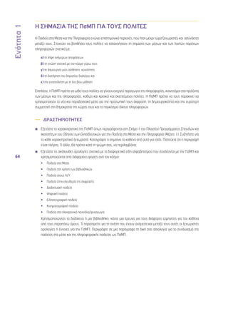Ενότητα 1 
64 
Η ΣΗΜΑΣΙΑ ΤΗΣ ΠσΜΠ ΓΙΑ ΤΟΥΣ ΠΟΛΙΤΕΣ 
Η Παιδεία στα Μέσα και την Πληροφορία ενώνει επιστημονικά περιοχές, που ήταν μέχρι τώρα ξεχωριστές και ασύνδετες 
μεταξύ τους. Στοχεύει να βοηθήσει τους πολίτες να κατανοήσουν τη σημασία των μέσων και των λοιπών παρόχων 
πληροφοριών σχετικά με: 
α) τη λήψη ενήμερων αποφάσεων 
β) τη γνώση σχετικά με τον κόσμο γύρω τους 
γ) τη δημιουργία μιας αίσθησης κοινότητας 
δ) τη διατήρηση του δημοσίου διαλόγου και 
ε) την ενασχόληση με τη δια βίου μάθηση 
Επιπλέον, η ΠσΜΠ πρέπει να ωθεί τους πολίτες να γίνουν ενεργοί παραγωγοί της πληροφορίας, καινοτόμοι στα προϊόντα 
των μέσων και της πληροφορίας, καθώς και κριτικοί και σκεπτόμενοι πολίτες. Η ΠσΜΠ πρέπει να τους παρακινεί να 
χρησιμοποιούν τα νέα και παραδοσιακά μέσα για την προσωπική τους έκφραση, τη δημιουργικότητα και την ευρύτερη 
συμμετοχή στη δημοκρατία της χώρας τους και το παγκόσμιο δίκτυο πληροφοριών. 
—— ΔΡΑΣΤΗΡΙΟΤΗΤΕΣ 
◾◾ Εξετάστε τα χαρακτηριστικά της ΠσΜΠ όπως περιγράφονται στη Σχήμα 1 του Πλαισίου Προγράμματος Σπουδών και 
Ικανοτήτων του Οδηγού των Εκπαιδευτικών για την Παιδεία στα Μέσα και την Πληροφορία (Μέρος 1). Συζητήστε για 
το κάθε χαρακτηριστικό ξεχωριστά. Καταγράψτε τι σημαίνει το καθένα από αυτά για εσάς. Πιστεύετε ότι η περιγραφή 
είναι πλήρης; Τι άλλο, θα πρέπει κατά τη γνώμη σας, να περιλαμβάνει; 
◾◾ Εξετάστε τις ακόλουθες ορολογίες σχετικά με τα διαφορετικά είδη αλφαβητισμού που συνδέονται με την ΠσΜΠ και 
χρησιμοποιούνται από διάφορους φορείς ανά τον κόσμο: 
•• Παιδεία στα Μέσα 
•• Παιδεία στη χρήση των βιβλιοθηκών 
•• Παιδεία στους Η/Υ 
•• Παιδεία στην ελευθερία της έκφρασης 
•• Διαδικτυακή παιδεία 
•• Ψηφιακή παιδεία 
•• Ειδησεογραφική παιδεία 
•• Κινηματογραφική παιδεία 
•• Παιδεία στα ηλεκτρονικά παιχνίδια/ψυχαγωγία 
Χρησιμοποιώντας το διαδίκτυο ή μια βιβλιοθήκη, κάντε μια έρευνα για τους διάφορες ερμηνείες για τον καθένα 
από τους παραπάνω όρους. Τι παρατηρείτε για τη σχέση που έχουν ανάμεσα και μεταξύ τους αυτές οι ξεχωριστές 
ορολογίες ή έννοιες για την ΠσΜΠ; Περιγράψτε σε μια παράγραφο τη δική σας αιτιολογία για το συνδυασμό της 
παιδείας στα μέσα και της πληροφοριακής παιδείας ως ΠσΜΠ. 
 