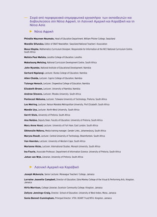 ―― Σειρά από περιφερειακά επιμορφωτικά εργαστήρια των εκπαιδευτών και 
διαβουλεύσεις στη Νότια Αφρική, τη Λατινική Αμερική και Καραϊβική και τη 
Νότια Ασία 
▶▶ Νότια Αφρική 
Phindile Maureen Nxumalo, Head of Education Department, William Pitcher College, Swaziland 
Wandile Sifundza, Editor of SNAT Newsletter, Swaziland National Teachers’ Association 
Musa Hlophe, Mathematics Curriculum Designer, Responsible for Information at the NCC National Curriculum Centre, 
South Africa 
Mafata Paul Mafata, Lesotho College of Education, Lesotho 
Mabataung Metsing, National Curriculum Development Centre, South Africa 
John Nyambe, National Institute of Educational Development, Namibia 
Gerhard Ngalangi, Lecturer, Rundu College of Education, Namibia 
Allen Chaida, Lecturer, Caprivi College of Education, Namibia 
Tulonga Henoch, Lecturer, Ongwediva College of Education, Namibia 
Elizabeth Brown, Lecturer, University of Namibia, Namibia 
Andrew Stevens, Lecturer, Rhodes University, South Africa 
Pentecost Nkhoma, Lecturer, Tshwane University of Technology, Pretoria, South Africa 
Les Meiring, Lecturer, Nelson Mandela Metropolitan University, Port Elizabeth, South Africa 
Mandie Uys, Lecturer, North-West University, South Africa 
Gerrit Stols, University of Pretoria, South Africa 
Ana Naidoo, Deputy Dean, Faculty of Education, University of Pretoria, South Africa 
Mary Anne Hood, Lecturer, University of Fort Hare, East London, South Africa 
Sikhonzile Ndlovu, Media training manager, Gender Links, Johannesburg, South Africa 
Maryna Roodt, Lecturer, Central University of Technology, Bloemfontein, South Africa 
Van Heerden, Lecturer, University of Western Cape, South Africa 
Marianne Hicks, Lecturer, International Studies, Monash University, South Africa 
Ina Fourie, Associate Professor, Department of Information Science, University of Pretoria, South Africa 
Johan van Wyk, Librarian, University of Pretoria, South Africa 
▶▶ Λατινική Αμερική και Καραϊβική 
Joseph Mckenzie, Senior Lecturer, Moneague Teachers’ College, Jamaica 
Lorraine Jeanette Campbell, Director of Education, Edna Manley College of the Visual & Performing Arts, Kingston, 
Jamaica 
Hirfa Morrison, College Librarian, Excelsior Community College, Kingston, Jamaica 
Zellyne Jennings-Craig, Director, School of Education, University of West Indies, Mona, Jamaica 
Sonia Bennet-Cunningham, Principal Director, VTDI, HEART Trust/NTA, Kingston, Jamaica 
 