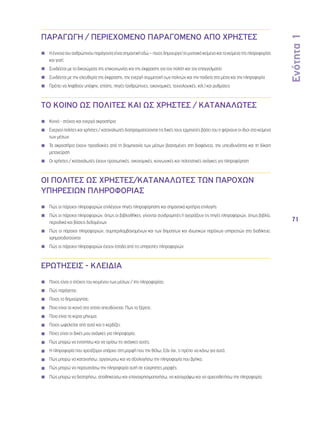 Ενότητα 1 
71 
ΠΑΡΑΓΩΓΗ / ΠΕΡΙΕΧΟΜΕΝΟ ΠΑΡΑΓΟΜΕΝΟ ΑΠΟ ΧΡΗΣΤΕΣ 
◾◾ Η έννοια του ανθρώπινου παράγοντα είναι σημαντική εδώ – ποιος δημιουργεί το μιντιακό κείμενο και το κείμενο της πληροφορίας 
και γιατί; 
◾◾ Συνδέεται με τα δικαιώματα της επικοινωνίας και της έκφρασης για τον πολίτη και τον επαγγελματία 
◾◾ Συνδέεται με την ελευθερία της έκφρασης, την ενεργή συμμετοχή των πολιτών και την παιδεία στα μέσα και την πληροφορία 
◾◾ Πρέπει να ληφθούν υπόψην, επίσης, πηγές (ανθρώπινες, οικονομικές, τεχνολογικές, κτλ.) και ρυθμίσεις 
ΤΟ ΚΟΙΝΟ ΩΣ ΠΟΛΙΤΕΣ ΚΑΙ ΩΣ ΧΡΗΣΤΕΣ / ΚΑΤΑΝΑΛΩΤΕΣ 
◾◾ Κοινό - στόχος και ενεργά ακροατήρια 
◾◾ Ενεργοί πολίτες και χρήστες / καταναλωτές διαπραγματεύονται τις δικές τους ερμηνείες βάσει του τι φέρνουν οι ίδιοι στα κείμενα 
των μέσων 
◾◾ Τα ακροατήρια έχουν προσδοκίες από τη βιομηχανία των μέσων βασισμένες στη διαφάνεια, την υπευθυνότητα και τη δίκαιη 
μεταχείριση 
◾◾ Οι χρήστες / καταναλωτές έχουν προσωπικές, οικονομικές, κοινωνικές και πολιτιστικές ανάγκες για πληροφόρηση 
ΟΙ ΠΟΛΙΤΕΣ ΩΣ ΧΡΗΣΤΕΣ/ΚΑΤΑΝΑΛΩΤΕΣ ΤΩΝ ΠΑΡΟΧΩΝ 
ΥΠΗΡΕΣΙΩΝ ΠΛΗΡΟΦΟΡΙΑΣ 
◾◾ Πώς οι πάροχοι πληροφοριών επιλέγουν πηγές πληροφόρησης και σημαντικά κριτήρια επιλογής 
◾◾ Πώς οι πάροχοι πληροφοριών, όπως οι βιβλιοθήκες, γίνονται συνδρομητές ή αγοράζουν τις πηγές πληροφοριών, όπως βιβλία, 
περιοδικά και βάσεις δεδομένων 
◾◾ Πώς οι πάροχοι πληροφοριών, συμπεριλαμβανομένων και των δημοσίων και ιδιωτικών παρόχων υπηρεσιών στο διαδίκτυο, 
χρηματοδοτούνται 
◾◾ Πώς οι πάροχοι πληροφοριών έχουν έσοδα από τις υπηρεσίες πληροφοριών 
ΕΡΩΤΗΣΕΙΣ - ΚΛΕΙΔΙΑ 
◾◾ Ποιος είναι ο στόχος του κειμένου των μέσων / της πληροφορίας; 
◾◾ Πώς παράγεται; 
◾◾ Ποιος το δημιούργησε; 
◾◾ Ποιο είναι το κοινό στο οποίο απευθύνεται; Πως το ξέρετε; 
◾◾ Ποιο είναι το κύριο μήνυμα; 
◾◾ Ποιος ωφελείται από αυτό και τι κερδίζει; 
◾◾ Ποιες είναι οι δικές μου ανάγκες για πληροφορία; 
◾◾ Πώς μπορώ να εντοπίσω και να ορίσω τις ανάγκες αυτές; 
◾◾ Η πληροφορία που χρειάζομαι υπάρχει στη μορφή που την θέλω; Εάν όχι, τι πρέπει να κάνω για αυτό; 
◾◾ Πώς μπορώ να κατανοήσω, οργανώσω και να αξιολογήσω την πληροφορία που βρήκα; 
◾◾ Πώς μπορώ να παρουσιάσω την πληροφορία αυτή σε εύχρηστες μορφές; 
◾◾ Πώς μπορώ να διατηρήσω, αποθηκεύσω και επαναχρησιμοποιήσω, να καταγράψω και να αρχειοθετήσω την πληροφορία; 
 