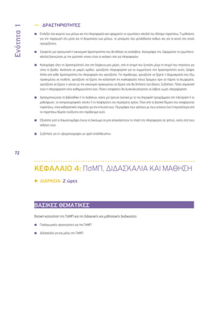 Ενότητα 1 
72 
—— ΔΡΑΣΤΗΡΙΟΤΗΤΕΣ 
◾◾ Επιλέξτε ένα κείμενο των μέσων και της πληροφορίας και εφαρμόστε τις ερωτήσεις-κλειδιά που θέσαμε παραπάνω. Τι μαθαίνετε 
για την παραγωγή στα μέσα και τη βιομηχανία των μέσων, τα μηνύματα που μεταδίδονται καθώς και για το κοινό στο οποίο 
προορίζονται; 
◾◾ Σκεφτείτε μια προσωπική ή οικονομική δραστηριότητα που θα θέλατε να αναλάβετε. Καταγράψτε την. Εφαρμόστε τις ερωτήσεις- 
κλειδιά ξεκινώντας με την ερώτηση «ποιες είναι οι ανάγκες σας για πληροφορία» 
◾◾ Καταγράψτε όλες τις δραστηριότητές σας στη διάρκεια μιας μέρας, από τη στιγμή που ξυπνάτε μέχρι τη στιγμή που πηγαίνετε για 
ύπνο το βράδυ. Αναλύστε σε μικρές ομάδες: χρειάζεστε πληροφόρηση για να συμμετέχετε στις δραστηριότητές αυτές; Γράψτε 
δίπλα από κάθε δραστηριότητα την πληροφορία που χρειάζεστε. Για παράδειγμα, χρειάζεστε να ξέρετε τι θερμοκρασία έχει έξω 
προκειμένου να ντυθείτε, χρειάζεστε να ξέρετε την κατάσταση της κυκλοφορίας στους δρόμους πριν να πάρετε το λεωφορείο, 
χρειάζεστε να ξέρετε τι γίνεται με την οικονομία προκειμένου να ξέρετε εάν θα ζητήσετε ένα δάνειο. Συζητήστε: Πόσο σημαντική 
είναι η πληροφόρηση στην καθημερινότητα σας; Πόσες αποφάσεις θα δυσκολευόσασταν να λάβετε χωρίς πληροφόρηση; 
◾◾ Χρησιμοποιώντας τη βιβλιοθήκη ή το διαδίκτυο, κάντε μια έρευνα σχετικά με τα πιο δημοφιλή προγράμματα στη τηλεόραση ή το 
ραδιόφωνο, τις κινηματογραφικές ταινίες ή τις διαφημίσεις τον περασμένο χρόνο. Ποια από τα βασικά θέματα που αναφέρονται 
παραπάνω, είναι καθοριστικής σημασίας για την επιτυχία τους; Περιγράψτε τους τρόπους με τους οποίους ένα ή περισσότερα από 
τα παραπάνω θέματα τονίζονται στο παράδειγμα αυτό. 
◾◾ Εξηγήστε γιατί οι δημοσιογράφοι έχουν το δικαίωμα να μην αποκαλύπτουν τις πηγές της πληροφορίας σε τρίτους, εκτός από τους 
εκδότες τους. 
◾◾ Συζητήστε για τη «Δημοσιογραφία ως αρχή επαλήθευσης». 
ΚΕΦΑΛΑΙΟ 4: ΠσΜΠ, ΔΙΔΑΣΚΑΛΙΑ ΚΑΙ ΜΑΘΗΣΗ 
▶▶ΔΙΑΡΚΕΙΑ: 2 ώρες 
ΒΑΣΙΚΕΣ ΘΕΜΑΤΙΚΕΣ 
Βασική κατανόηση της ΠσΜΠ και της διδακτικής και μαθησιακής διαδικασίας 
◾◾ Παιδαγωγικές προσεγγίσεις για την ΠσΜΠ 
◾◾ Διδασκαλία για και μέσω της ΠσΜΠ 
 